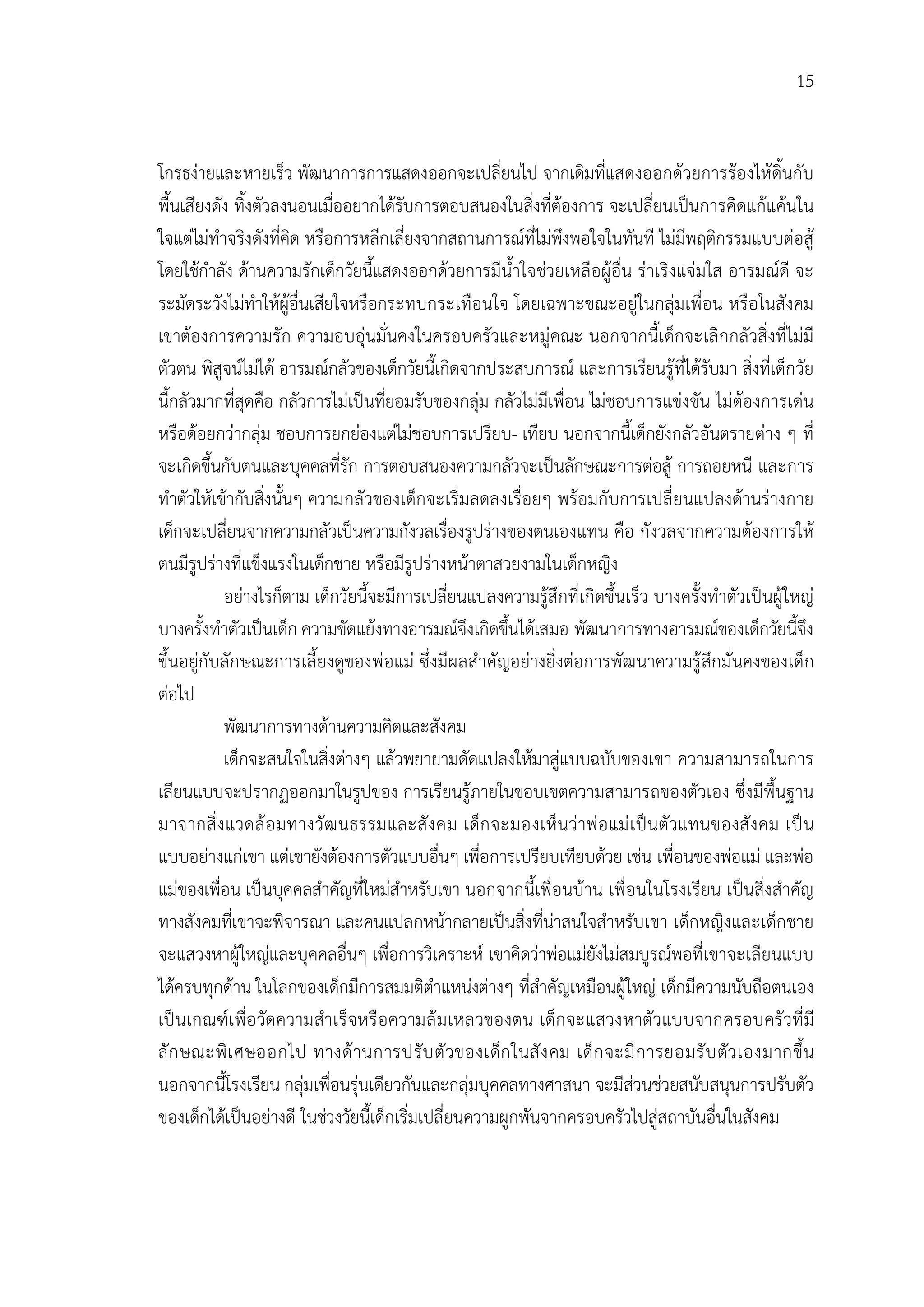 15


โกรธงายและหายเร็ว พัฒนาการการแสดงออกจะเปลี่ยนไป จากเดิมที่แสดงออกดวยการรองไหดิ้นกับ
พื้นเสียงดัง ทิ้งตัวลงนอนเมื่ออยากไดรับการตอบสนองในสิ่งที่ตองการ จะเปลี่ยนเปนการคิดแกแคนใน
ใจแตไมทําจริงดังที่คิด หรือการหลีกเลี่ยงจากสถานการณที่ไมพึงพอใจในทันที ไมมีพฤติกรรมแบบตอสู
โดยใชกําลัง ดานความรักเด็กวัยนี้แสดงออกดวยการมีน้ําใจชวยเหลือผูอื่น ราเริงแจมใส อารมณดี จะ
ระมัดระวังไมทําใหผูอื่นเสียใจหรือกระทบกระเทือนใจ โดยเฉพาะขณะอยูในกลุมเพื่อน หรือในสังคม
เขาตองการความรัก ความอบอุนมั่นคงในครอบครัวและหมูคณะ นอกจากนี้เด็กจะเลิกกลัวสิ่งที่ไมมี
ตัวตน พิสูจนไมได อารมณกลัวของเด็กวัยนี้เกิดจากประสบการณ และการเรียนรูที่ไดรับมา สิ่งที่เด็กวัย
นี้กลัวมากที่สุดคือ กลัวการไมเปนที่ยอมรับของกลุม กลัวไมมีเพื่อน ไมชอบการแขงขัน ไมตองการเดน
หรือดอยกวากลุม ชอบการยกยองแตไมชอบการเปรียบ- เทียบ นอกจากนี้เด็กยังกลัวอันตรายตาง ๆ ที่
จะเกิดขึ้นกับตนและบุคคลที่รัก การตอบสนองความกลัวจะเปนลักษณะการตอสู การถอยหนี และการ
ทําตัวใหเขากับสิ่งนั้นๆ ความกลัวของเด็กจะเริ่มลดลงเรื่อยๆ พรอมกับการเปลี่ยนแปลงดานรางกาย
เด็กจะเปลี่ยนจากความกลัวเปนความกังวลเรื่องรูปรางของตนเองแทน คือ กังวลจากความตองการให
ตนมีรูปรางที่แข็งแรงในเด็กชาย หรือมีรูปรางหนาตาสวยงามในเด็กหญิง
           อยางไรก็ตาม เด็กวัยนี้จะมีการเปลี่ยนแปลงความรูสึกที่เกิดขึ้นเร็ว บางครั้งทําตัวเปนผูใหญ
บางครั้งทําตัวเปนเด็ก ความขัดแยงทางอารมณจึงเกิดขึ้นไดเสมอ พัฒนาการทางอารมณของเด็กวัยนี้จึง
ขึ้นอยูกับลักษณะการเลี้ยงดูของพ อแม ซึ่งมีผลสําคัญอยางยิ่งตอการพัฒนาความรู สึกมั่นคงของเด็ก
ตอไป
           พัฒนาการทางดานความคิดและสังคม
           เด็กจะสนใจในสิ่งตางๆ แลวพยายามดัดแปลงใหมาสูแบบฉบับของเขา ความสามารถในการ
เลียนแบบจะปรากฏออกมาในรูปของ การเรียนรูภายในขอบเขตความสามารถของตัวเอง ซึ่งมีพื้นฐาน
มาจากสิ่ ง แวดล อ มทางวัฒ นธรรมและสั ง คม เด็ก จะมองเห็ นวาพ อ แม เ ป นตัวแทนของสั ง คม เป น
แบบอยางแกเขา แตเขายังตองการตัวแบบอื่นๆ เพื่อการเปรียบเทียบดวย เชน เพื่อนของพอแม และพอ
แมของเพื่อน เปนบุคคลสําคัญที่ใหมสําหรับเขา นอกจากนี้เพื่อนบาน เพื่อนในโรงเรียน เปนสิ่งสําคัญ
ทางสังคมที่เขาจะพิจารณา และคนแปลกหนากลายเปนสิ่งที่นาสนใจสําหรับเขา เด็กหญิงและเด็กชาย
จะแสวงหาผูใหญและบุคคลอื่นๆ เพื่อการวิเคราะห เขาคิดวาพอแมยังไมสมบูรณพอที่เขาจะเลียนแบบ
ไดครบทุกดาน ในโลกของเด็กมีการสมมติตําแหนงตางๆ ที่สําคัญเหมือนผูใหญ เด็กมีความนับถือตนเอง
เป นเกณฑเ พื่ อ วัดความสําเร็ จหรื อความล ม เหลวของตน เด็ก จะแสวงหาตัวแบบจากครอบครั วที่ มี
ลั ก ษณะพิ เ ศษออกไป ทางด านการปรั บ ตั วของเด็ก ในสั ง คม เด็ ก จะมี ก ารยอมรั บ ตัว เองมากขึ้ น
นอกจากนี้โรงเรียน กลุมเพื่อนรุนเดียวกันและกลุมบุคคลทางศาสนา จะมีสวนชวยสนับสนุนการปรับตัว
ของเด็กไดเปนอยางดี ในชวงวัยนี้เด็กเริ่มเปลี่ยนความผูกพันจากครอบครัวไปสูสถาบันอื่นในสังคม
 