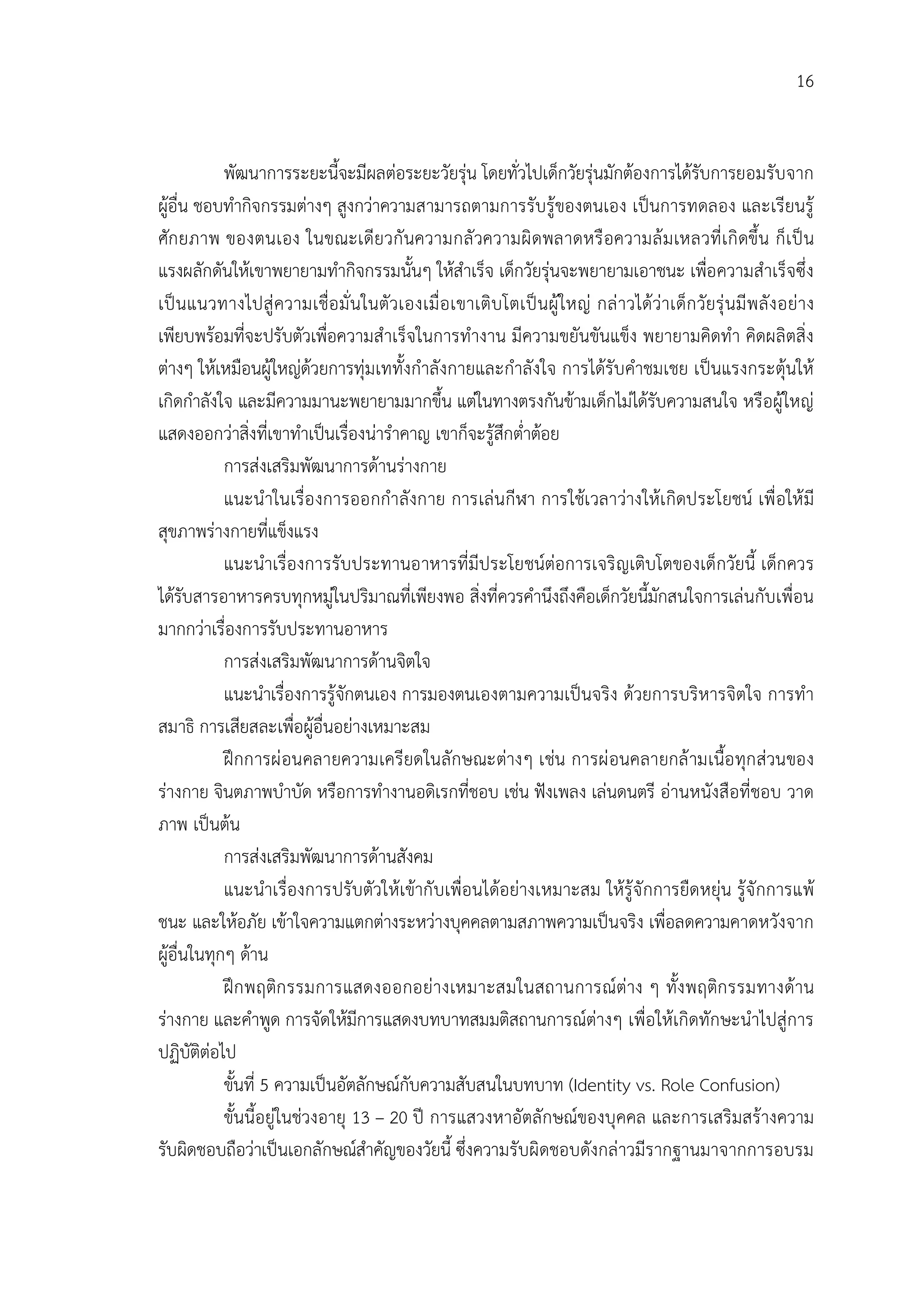 16


            พัฒนาการระยะนี้จะมีผลตอระยะวัยรุน โดยทั่วไปเด็กวัยรุนมักตองการไดรับการยอมรับจาก
ผูอื่น ชอบทํากิจกรรมตางๆ สูงกวาความสามารถตามการรับรูของตนเอง เปนการทดลอง และเรียนรู
ศัก ยภาพ ของตนเอง ในขณะเดียวกั นความกลั วความผิ ดพลาดหรื อความล ม เหลวที่ เ กิ ดขึ้น ก็ เ ป น
แรงผลักดันใหเขาพยายามทํากิจกรรมนั้นๆ ใหสําเร็จ เด็กวัยรุนจะพยายามเอาชนะ เพื่อความสําเร็จซึ่ง
เป นแนวทางไปสู ความเชื่อ มั่ นในตัวเองเมื่ อ เขาเติบ โตเป นผู ใหญ กล าวไดวาเด็ก วัยรุ นมี พ ลั ง อยาง
เพียบพรอมที่จะปรับตัวเพื่อความสําเร็จในการทํางาน มีความขยันขันแข็ง พยายามคิดทํา คิดผลิตสิ่ง
ตางๆ ใหเหมือนผูใหญดวยการทุมเททั้งกําลังกายและกําลังใจ การไดรับคําชมเชย เปนแรงกระตุนให
เกิดกําลังใจ และมีความมานะพยายามมากขึ้น แตในทางตรงกันขามเด็กไมไดรับความสนใจ หรือผูใหญ
แสดงออกวาสิ่งที่เขาทําเปนเรื่องนารําคาญ เขาก็จะรูสึกต่ําตอย
            การสงเสริมพัฒนาการดานรางกาย
            แนะนําในเรื่อ งการออกกําลังกาย การเลนกีฬา การใชเ วลาวางใหเ กิดประโยชน เพื่ อให มี
สุขภาพรางกายที่แข็งแรง
            แนะนําเรื่องการรับประทานอาหารที่มีประโยชนตอการเจริ ญเติบโตของเด็กวัยนี้ เด็กควร
ไดรับสารอาหารครบทุกหมูในปริมาณที่เพียงพอ สิ่งที่ควรคํานึงถึงคือเด็กวัยนี้มักสนใจการเลนกับเพื่อน
มากกวาเรื่องการรับประทานอาหาร
            การสงเสริมพัฒนาการดานจิตใจ
            แนะนําเรื่องการรูจักตนเอง การมองตนเองตามความเปนจริง ดวยการบริหารจิตใจ การทํา
สมาธิ การเสียสละเพื่อผูอื่นอยางเหมาะสม
            ฝกการผ อนคลายความเครียดในลักษณะตางๆ เชน การผ อนคลายกล ามเนื้อ ทุก สวนของ
รางกาย จินตภาพบําบัด หรือการทํางานอดิเรกที่ชอบ เชน ฟงเพลง เลนดนตรี อานหนังสือที่ชอบ วาด
ภาพ เปนตน
            การสงเสริมพัฒนาการดานสังคม
            แนะนําเรื่องการปรับตัวใหเขากั บเพื่อนไดอยางเหมาะสม ใหรูจั กการยืดหยุน รูจั กการแพ
ชนะ และใหอภัย เขาใจความแตกตางระหวางบุคคลตามสภาพความเปนจริง เพื่อลดความคาดหวังจาก
ผูอื่นในทุกๆ ดาน
            ฝก พฤติก รรมการแสดงออกอยางเหมาะสมในสถานการณตาง ๆ ทั้ง พฤติก รรมทางดาน
รางกาย และคําพูด การจัดใหมีการแสดงบทบาทสมมติสถานการณตางๆ เพื่อใหเกิดทักษะนําไปสูการ
ปฏิบัติตอไป
            ขั้นที่ 5 ความเปนอัตลักษณกับความสับสนในบทบาท (Identity vs. Role Confusion)
            ขั้นนี้อยูในชวงอายุ 13 – 20 ป การแสวงหาอัตลักษณของบุคคล และการเสริมสรางความ
รับผิดชอบถือวาเปนเอกลักษณสําคัญของวัยนี้ ซึ่งความรับผิดชอบดังกลาวมีรากฐานมาจากการอบรม
 