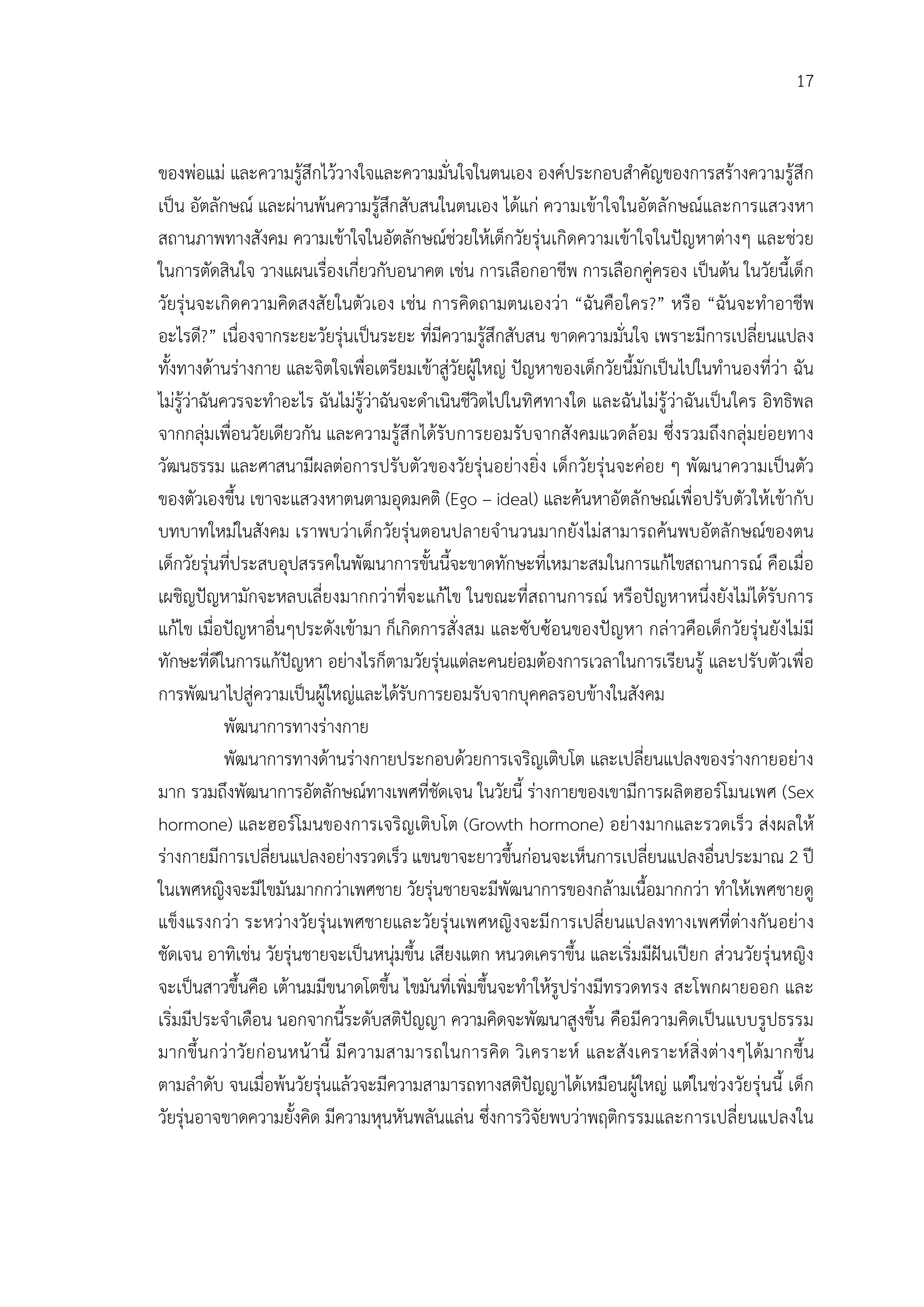 17


ของพอแม และความรูสึกไววางใจและความมั่นใจในตนเอง องคประกอบสําคัญของการสรางความรูสึก
เปน อัตลักษณ และผานพนความรูสึกสับสนในตนเอง ไดแก ความเขาใจในอัตลักษณและการแสวงหา
สถานภาพทางสังคม ความเขาใจในอัตลักษณชวยใหเด็กวัยรุนเกิดความเขาใจในปญหาตางๆ และชวย
ในการตัดสินใจ วางแผนเรื่องเกี่ยวกับอนาคต เชน การเลือกอาชีพ การเลือกคูครอง เปนตน ในวัยนี้เด็ก
วัยรุนจะเกิดความคิดสงสัยในตัวเอง เชน การคิดถามตนเองวา “ฉันคือใคร?” หรือ “ฉันจะทําอาชีพ
อะไรดี?” เนื่องจากระยะวัยรุนเปนระยะ ที่มีความรูสึกสับสน ขาดความมั่นใจ เพราะมีการเปลี่ยนแปลง
ทั้งทางดานรางกาย และจิตใจเพื่อเตรียมเขาสูวัยผูใหญ ปญหาของเด็กวัยนี้มักเปนไปในทํานองที่วา ฉัน
ไมรูวาฉันควรจะทําอะไร ฉันไมรูวาฉันจะดําเนินชีวิตไปในทิศทางใด และฉันไมรูวาฉันเปนใคร อิทธิพล
จากกลุมเพื่อนวัยเดียวกัน และความรูสึกไดรับการยอมรับจากสังคมแวดลอม ซึ่งรวมถึงกลุมยอยทาง
วัฒนธรรม และศาสนามีผลตอการปรับตัวของวัยรุนอยางยิ่ง เด็กวัยรุนจะคอย ๆ พัฒนาความเปนตัว
ของตัวเองขึ้น เขาจะแสวงหาตนตามอุดมคติ (Ego – ideal) และคนหาอัตลักษณเพื่อปรับตัวใหเขากับ
บทบาทใหมในสังคม เราพบวาเด็กวัยรุนตอนปลายจํานวนมากยังไมสามารถคนพบอัตลักษณของตน
เด็กวัยรุนที่ประสบอุปสรรคในพัฒนาการขั้นนี้จะขาดทักษะที่เหมาะสมในการแกไขสถานการณ คือเมื่อ
เผชิญปญหามักจะหลบเลี่ยงมากกวาที่จะแกไข ในขณะที่สถานการณ หรือปญหาหนึ่งยังไมไดรับการ
แกไข เมื่อปญหาอื่นๆประดังเขามา ก็เกิดการสั่งสม และซับซอนของปญหา กลาวคือเด็กวัยรุนยังไมมี
ทักษะที่ดีในการแกปญหา อยางไรก็ตามวัยรุนแตละคนยอมตองการเวลาในการเรียนรู และปรับตัวเพื่อ
การพัฒนาไปสูความเปนผูใหญและไดรับการยอมรับจากบุคคลรอบขางในสังคม
             พัฒนาการทางรางกาย
             พัฒนาการทางดานรางกายประกอบดวยการเจริญเติบโต และเปลี่ยนแปลงของรางกายอยาง
มาก รวมถึงพัฒนาการอัตลักษณทางเพศที่ชัดเจน ในวัยนี้ รางกายของเขามีการผลิตฮอรโมนเพศ (Sex
hormone) และฮอรโมนของการเจริญเติบโต (Growth hormone) อยางมากและรวดเร็ว สงผลให
รางกายมีการเปลียนแปลงอยางรวดเร็ว แขนขาจะยาวขึ้นกอนจะเห็นการเปลี่ยนแปลงอื่นประมาณ 2 ป
                  ่
ในเพศหญิงจะมีไขมันมากกวาเพศชาย วัยรุนชายจะมีพัฒนาการของกลามเนื้อมากกวา ทําใหเพศชายดู
แข็งแรงกวา ระหวางวัยรุนเพศชายและวัยรุ นเพศหญิ งจะมี การเปลี่ยนแปลงทางเพศที่ตางกันอยาง
ชัดเจน อาทิเชน วัยรุนชายจะเปนหนุมขึ้น เสียงแตก หนวดเคราขึ้น และเริ่มมีฝนเปยก สวนวัยรุนหญิง
จะเปนสาวขึ้นคือ เตานมมีขนาดโตขึ้น ไขมันที่เพิ่มขึ้นจะทําใหรูปรางมีทรวดทรง สะโพกผายออก และ
เริ่มมีประจําเดือน นอกจากนี้ระดับสติปญญา ความคิดจะพัฒนาสูงขึ้น คือมีความคิดเปนแบบรูปธรรม
มากขึ้นกวาวัยก อ นหนานี้ มี ความสามารถในการคิด วิเ คราะห และสั ง เคราะห สิ่ ง ตางๆไดม ากขึ้น
ตามลําดับ จนเมื่อพนวัยรุนแลวจะมีความสามารถทางสติปญญาไดเหมือนผูใหญ แตในชวงวัยรุนนี้ เด็ก
วัยรุนอาจขาดความยั้งคิด มีความหุนหันพลันแลน ซึ่งการวิจัยพบวาพฤติกรรมและการเปลี่ยนแปลงใน
 