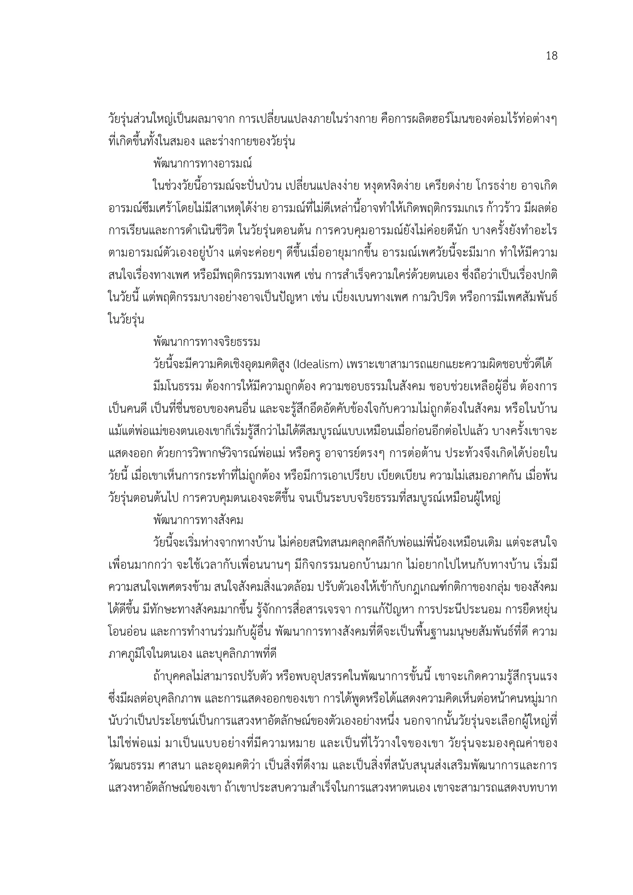 18


วัยรุนสวนใหญเปนผลมาจาก การเปลี่ยนแปลงภายในรางกาย คือการผลิตฮอรโมนของตอมไรทอตางๆ
ที่เกิดขึ้นทั้งในสมอง และรางกายของวัยรุน
             พัฒนาการทางอารมณ
             ในชวงวัยนี้อารมณจะปนปวน เปลี่ยนแปลงงาย หงุดหงิดงาย เครียดงาย โกรธงาย อาจเกิด
อารมณซึมเศราโดยไมมีสาเหตุไดงาย อารมณที่ไมดีเหลานี้อาจทําใหเกิดพฤติกรรมเกเร กาวราว มีผลตอ
การเรียนและการดําเนินชีวิต ในวัยรุนตอนตน การควบคุมอารมณยังไมคอยดีนัก บางครั้งยังทําอะไร
ตามอารมณตัวเองอยูบาง แตจะคอยๆ ดีขึ้นเมื่ออายุมากขึ้น อารมณเพศวัยนี้จะมีม าก ทําใหมีความ
สนใจเรื่องทางเพศ หรือมีพฤติกรรมทางเพศ เชน การสําเร็จความใครดวยตนเอง ซึ่งถือวาเปนเรื่องปกติ
ในวัยนี้ แตพฤติกรรมบางอยางอาจเปนปญหา เชน เบี่ยงเบนทางเพศ กามวิปริต หรือการมีเพศสัมพันธ
ในวัยรุน
             พัฒนาการทางจริยธรรม
             วัยนี้จะมีความคิดเชิงอุดมคติสูง (Idealism) เพราะเขาสามารถแยกแยะความผิดชอบชั่วดีได
             มีมโนธรรม ตองการใหมีความถูกตอง ความชอบธรรมในสังคม ชอบชวยเหลือผูอื่น ตองการ
เปนคนดี เปนที่ชื่นชอบของคนอื่น และจะรูสึกอึดอัดคับของใจกับความไมถูกตองในสังคม หรือในบาน
แมแตพอแมของตนเองเขาก็เริ่มรูสึกวาไมไดดีสมบูรณแบบเหมือนเมื่อกอนอีกตอไปแลว บางครั้งเขาจะ
แสดงออก ดวยการวิพากษวิจารณพอแม หรือครู อาจารยตรงๆ การตอตาน ประทวงจึงเกิดไดบอยใน
วัยนี้ เมื่อเขาเห็นการกระทําที่ไมถูกตอง หรือมีการเอาเปรียบ เบียดเบียน ความไมเสมอภาคกัน เมื่อพน
วัยรุนตอนตนไป การควบคุมตนเองจะดีขึ้น จนเปนระบบจริยธรรมที่สมบูรณเหมือนผูใหญ
             พัฒนาการทางสังคม
             วัยนี้จะเริ่มหางจากทางบาน ไมคอยสนิทสนมคลุกคลีกับพอแมพี่นองเหมือนเดิม แตจะสนใจ
เพื่อนมากกวา จะใชเวลากับเพื่อนนานๆ มีกิจกรรมนอกบานมาก ไมอยากไปไหนกับทางบาน เริ่ม มี
ความสนใจเพศตรงขาม สนใจสังคมสิ่งแวดลอม ปรับตัวเองใหเขากับกฎเกณฑกติกาของกลุม ของสังคม
ไดดีขึ้น มีทักษะทางสังคมมากขึ้น รูจักการสื่อสารเจรจา การแกปญหา การประนีประนอม การยืดหยุน
โอนออน และการทํางานรวมกับผูอื่น พัฒนาการทางสังคมที่ดีจะเปนพื้นฐานมนุษยสัมพันธที่ดี ความ
ภาคภูมิใจในตนเอง และบุคลิกภาพที่ดี
             ถาบุคคลไมสามารถปรับตัว หรือพบอุปสรรคในพัฒนาการขั้นนี้ เขาจะเกิดความรูสึกรุนแรง
ซึ่งมีผลตอบุคลิกภาพ และการแสดงออกของเขา การไดพูดหรือไดแสดงความคิดเห็นตอหนาคนหมูมาก
นับวาเปนประโยชนเปนการแสวงหาอัตลักษณของตัวเองอยางหนึ่ง นอกจากนั้นวัยรุนจะเลือกผูใหญที่
ไม ใชพ อ แม มาเป นแบบอยางที่ มี ความหมาย และเป นที่ ไววางใจของเขา วัยรุ นจะมองคุณคาของ
วัฒนธรรม ศาสนา และอุดมคติวา เปนสิ่งที่ดีงาม และเปนสิ่งที่สนับสนุนสงเสริมพัฒนาการและการ
แสวงหาอัตลักษณของเขา ถาเขาประสบความสําเร็จในการแสวงหาตนเอง เขาจะสามารถแสดงบทบาท
 