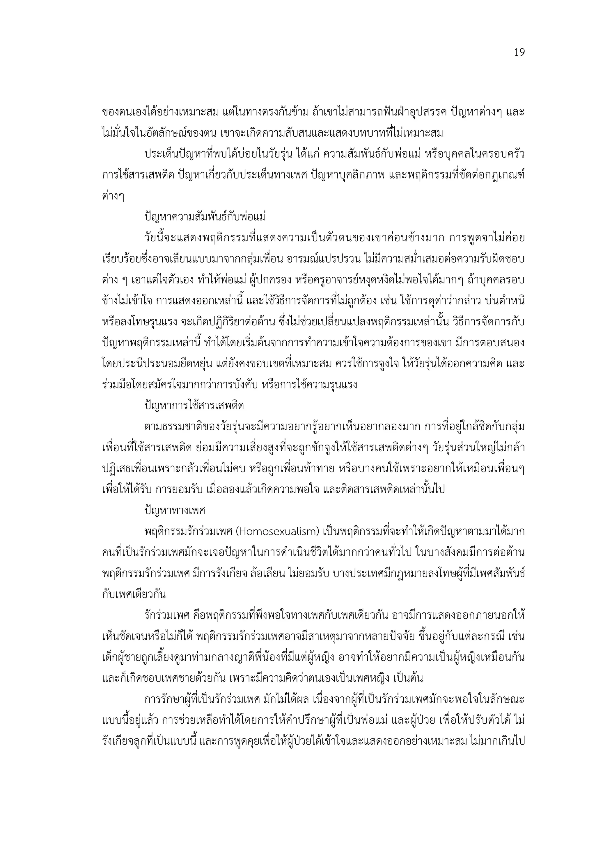 19


ของตนเองไดอยางเหมาะสม แตในทางตรงกันขาม ถาเขาไมสามารถฟนฝาอุปสรรค ปญหาตางๆ และ
ไมมั่นใจในอัตลักษณของตน เขาจะเกิดความสับสนและแสดงบทบาทที่ไมเหมาะสม
            ประเด็นปญหาที่พบไดบอยในวัยรุน ไดแก ความสัมพันธกับพอแม หรือบุคคลในครอบครัว
การใชสารเสพติด ปญหาเกี่ยวกับประเด็นทางเพศ ปญหาบุคลิกภาพ และพฤติกรรมที่ขัดตอกฎเกณฑ
ตางๆ
            ปญหาความสัมพันธกับพอแม
            วัยนี้จ ะแสดงพฤติ ก รรมที่ แสดงความเป นตัว ตนของเขาคอ นขางมาก การพู ดจาไม คอ ย
เรียบรอยซึ่งอาจเลียนแบบมาจากกลุมเพื่อน อารมณแปรปรวน ไมมีความสม่ําเสมอตอความรับผิดชอบ
ตาง ๆ เอาแตใจตัวเอง ทําใหพอแม ผูปกครอง หรือครูอาจารยหงุดหงิดไมพอใจไดมากๆ ถาบุคคลรอบ
ขางไมเขาใจ การแสดงออกเหลานี้ และใชวิธีการจัดการที่ไมถูกตอง เชน ใชการดุดาวากลาว บนตําหนิ
หรือลงโทษรุนแรง จะเกิดปฏิกิริยาตอตาน ซึ่งไมชวยเปลี่ยนแปลงพฤติกรรมเหลานั้น วิธีการจัดการกับ
ปญหาพฤติกรรมเหลานี้ ทําไดโดยเริ่มตนจากการทําความเขาใจความตองการของเขา มีการตอบสนอง
โดยประนีประนอมยืดหยุน แตยังคงขอบเขตที่เหมาะสม ควรใชการจูงใจ ใหวัยรุนไดออกความคิด และ
รวมมือโดยสมัครใจมากกวาการบังคับ หรือการใชความรุนแรง
            ปญหาการใชสารเสพติด
            ตามธรรมชาติของวัยรุนจะมีความอยากรูอยากเห็นอยากลองมาก การที่อยูใกลชิดกับกลุม
เพื่อนที่ใชสารเสพติด ยอมมีความเสี่ยงสูงที่จะถูก ชักจูงใหใชสารเสพติดตางๆ วัยรุ นสวนใหญไมกล า
ปฏิเสธเพื่อนเพราะกลัวเพื่อนไมคบ หรือถูกเพื่อนทาทาย หรือบางคนใชเพราะอยากใหเหมือนเพื่อนๆ
เพื่อใหไดรับ การยอมรับ เมื่อลองแลวเกิดความพอใจ และติดสารเสพติดเหลานั้นไป
            ปญหาทางเพศ
            พฤติกรรมรักรวมเพศ (Homosexualism) เปนพฤติกรรมที่จะทําใหเกิดปญหาตามมาไดมาก
คนที่เปนรักรวมเพศมักจะเจอปญหาในการดําเนินชีวิตไดมากกวาคนทั่วไป ในบางสังคมมีการตอตาน
พฤติกรรมรักรวมเพศ มีการรังเกียจ ลอเลียน ไมยอมรับ บางประเทศมีกฎหมายลงโทษผูที่มีเพศสัมพันธ
กับเพศเดียวกัน
            รักรวมเพศ คือพฤติกรรมที่พึงพอใจทางเพศกับเพศเดียวกัน อาจมีการแสดงออกภายนอกให
เห็นชัดเจนหรือไมก็ได พฤติกรรมรักรวมเพศอาจมีสาเหตุมาจากหลายปจจัย ขึ้นอยูกับแตละกรณี เชน
เด็กผูชายถูกเลี้ยงดูมาทามกลางญาติพี่นองที่มีแตผูหญิง อาจทําใหอยากมีความเปนผูหญิงเหมือนกัน
และก็เกิดชอบเพศชายดวยกัน เพราะมีความคิดวาตนเองเปนเพศหญิง เปนตน
            การรักษาผูที่เปนรักรวมเพศ มักไมไดผล เนื่องจากผูที่เปนรักรวมเพศมักจะพอใจในลักษณะ
แบบนี้อยูแลว การชวยเหลือทําไดโดยการใหคําปรึกษาผูที่เปนพอแม และผูปวย เพื่อใหปรับตัวได ไม
รังเกียจลูกที่เปนแบบนี้ และการพูดคุยเพื่อใหผูปวยไดเขาใจและแสดงออกอยางเหมาะสม ไมมากเกินไป
                                                   
 