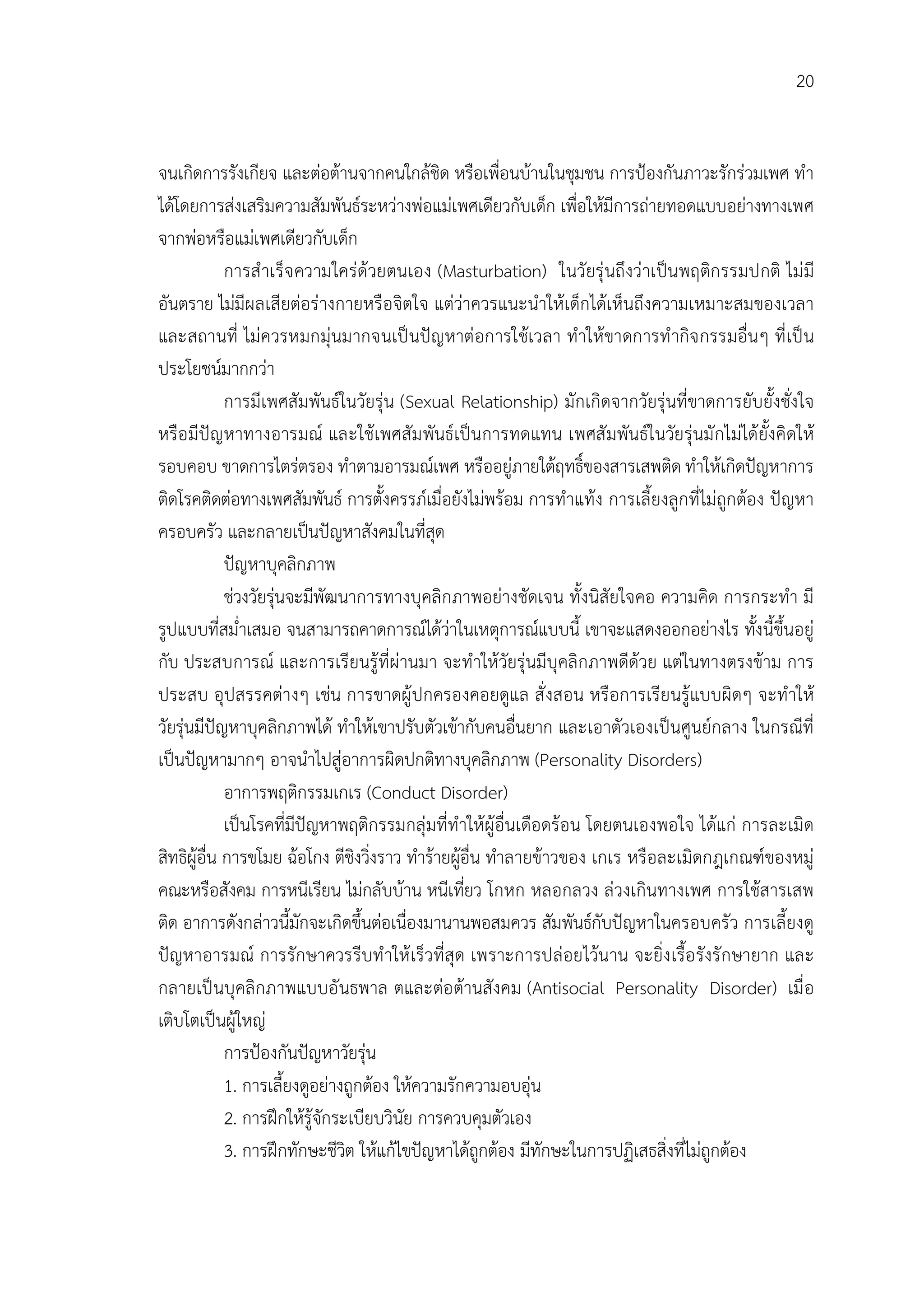 20


จนเกิดการรังเกียจ และตอตานจากคนใกลชิด หรือเพื่อนบานในชุมชน การปองกันภาวะรักรวมเพศ ทํา
ไดโดยการสงเสริมความสัมพันธระหวางพอแมเพศเดียวกับเด็ก เพื่อใหมีการถายทอดแบบอยางทางเพศ
จากพอหรือแมเพศเดียวกับเด็ก
             การสํ าเร็จ ความใครดวยตนเอง (Masturbation) ในวัยรุ นถึงวาเปนพฤติก รรมปกติ ไม มี
อันตราย ไมมีผลเสียตอรางกายหรือจิตใจ แตวาควรแนะนําใหเด็กไดเห็นถึงความเหมาะสมของเวลา
และสถานที่ ไมควรหมกมุนมากจนเป นปญ หาตอการใชเวลา ทําใหขาดการทํ ากิจ กรรมอื่นๆ ที่ เป น
ประโยชนมากกวา
             การมีเพศสัมพันธในวัยรุน (Sexual Relationship) มักเกิดจากวัยรุนที่ขาดการยับยั้งชั่งใจ
หรือ มีปญ หาทางอารมณ และใชเพศสัม พันธเปนการทดแทน เพศสั มพันธในวัยรุนมั กไมไดยั้งคิดให
รอบคอบ ขาดการไตรตรอง ทําตามอารมณเพศ หรืออยูภายใตฤทธิ์ของสารเสพติด ทําใหเกิดปญหาการ
ติดโรคติดตอทางเพศสัมพันธ การตั้งครรภเมื่อยังไมพรอม การทําแทง การเลี้ยงลูกที่ไมถูกตอง ปญหา
ครอบครัว และกลายเปนปญหาสังคมในที่สุด
             ปญหาบุคลิกภาพ
             ชวงวัยรุนจะมีพัฒนาการทางบุคลิกภาพอยางชัดเจน ทั้งนิสัยใจคอ ความคิด การกระทํา มี
รูปแบบที่สม่ําเสมอ จนสามารถคาดการณไดวาในเหตุการณแบบนี้ เขาจะแสดงออกอยางไร ทั้งนี้ขึ้นอยู
กับ ประสบการณ และการเรียนรูที่ผานมา จะทําใหวัยรุนมีบุคลิกภาพดีดวย แตในทางตรงขาม การ
ประสบ อุปสรรคตางๆ เชน การขาดผู ปกครองคอยดูแล สั่ งสอน หรือการเรียนรูแบบผิดๆ จะทําให
วัยรุนมีปญหาบุคลิกภาพได ทําใหเขาปรับตัวเขากับคนอื่นยาก และเอาตัวเองเปนศูนยกลาง ในกรณีที่
เปนปญหามากๆ อาจนําไปสูอาการผิดปกติทางบุคลิกภาพ (Personality Disorders)
             อาการพฤติกรรมเกเร (Conduct Disorder)
             เปนโรคที่มีปญหาพฤติกรรมกลุมที่ทําใหผูอื่นเดือดรอน โดยตนเองพอใจ ไดแก การละเมิด
สิทธิผูอื่น การขโมย ฉอโกง ตีชิงวิ่งราว ทํารายผูอื่น ทําลายขาวของ เกเร หรือละเมิดกฎเกณฑของหมู
คณะหรือสังคม การหนีเรียน ไมกลับบาน หนีเที่ยว โกหก หลอกลวง ลวงเกินทางเพศ การใชสารเสพ
ติด อาการดังกลาวนี้มักจะเกิดขึ้นตอเนื่องมานานพอสมควร สัมพันธกับปญหาในครอบครัว การเลี้ยงดู
ปญหาอารมณ การรักษาควรรีบทํ าให เร็วที่สุด เพราะการปลอยไวนาน จะยิ่ง เรื้อ รังรั กษายาก และ
กลายเป นบุคลิกภาพแบบอั นธพาล ตและตอ ตานสังคม (Antisocial Personality Disorder) เมื่ อ
เติบโตเปนผูใหญ
             การปองกันปญหาวัยรุน
             1. การเลี้ยงดูอยางถูกตอง ใหความรักความอบอุน
             2. การฝกใหรูจักระเบียบวินัย การควบคุมตัวเอง
             3. การฝกทักษะชีวิต ใหแกไขปญหาไดถูกตอง มีทักษะในการปฏิเสธสิ่งที่ไมถูกตอง
 