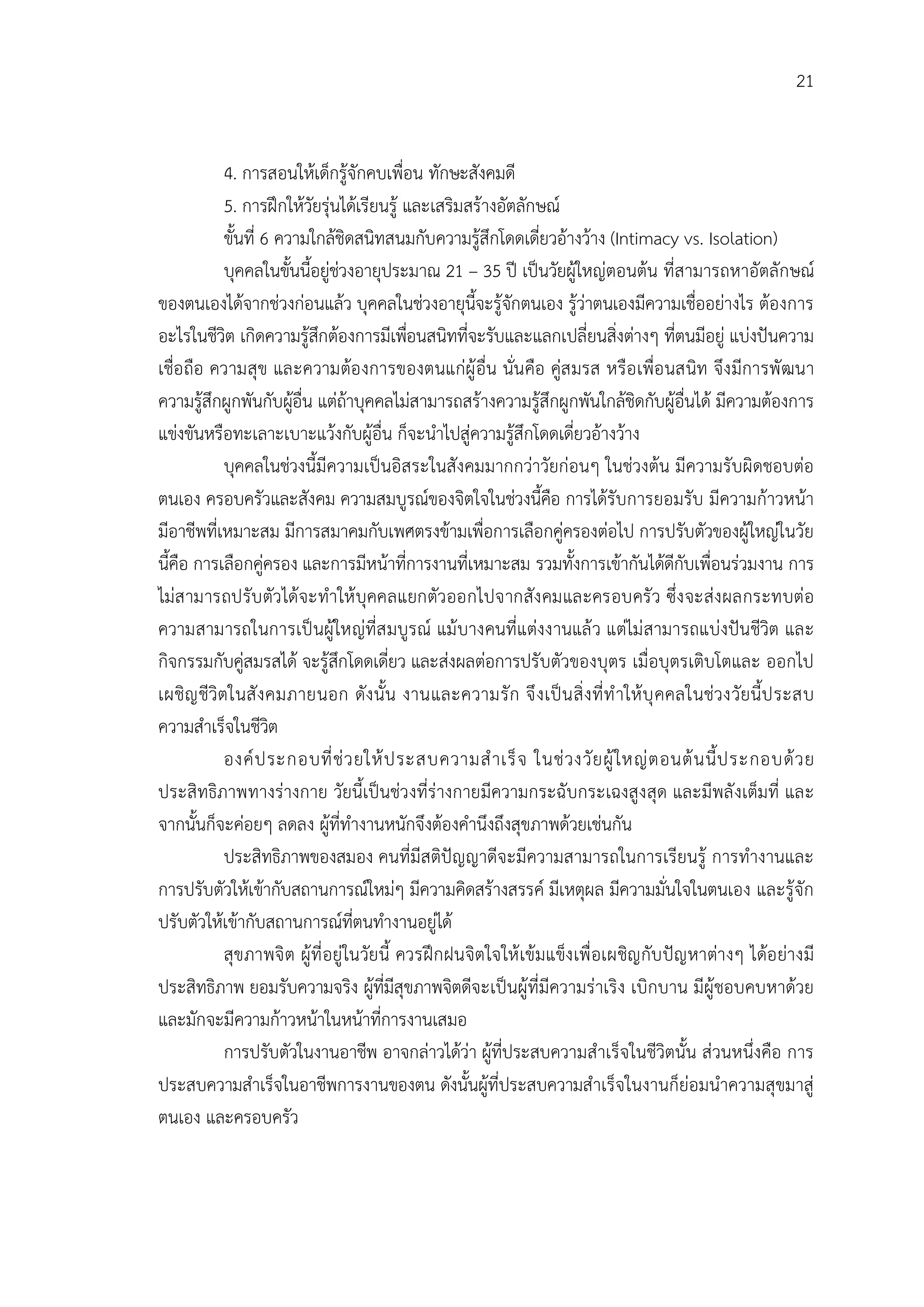 21


           4. การสอนใหเด็กรูจักคบเพื่อน ทักษะสังคมดี
           5. การฝกใหวัยรุนไดเรียนรู และเสริมสรางอัตลักษณ
           ขั้นที่ 6 ความใกลชิดสนิทสนมกับความรูสึกโดดเดี่ยวอางวาง (Intimacy vs. Isolation)
           บุคคลในขั้นนี้อยูชวงอายุประมาณ 21 – 35 ป เปนวัยผูใหญตอนตน ที่สามารถหาอัตลักษณ
ของตนเองไดจากชวงกอนแลว บุคคลในชวงอายุนี้จะรูจักตนเอง รูวาตนเองมีความเชื่ออยางไร ตองการ
อะไรในชีวิต เกิดความรูสึกตองการมีเพือนสนิทที่จะรับและแลกเปลี่ยนสิ่งตางๆ ที่ตนมีอยู แบงปนความ
                                           ่
เชื่อ ถือ ความสุข และความตอ งการของตนแกผู อื่น นั่นคือ คูส มรส หรือ เพื่อ นสนิท จึง มีการพั ฒนา
ความรูสึกผูกพันกับผูอื่น แตถาบุคคลไมสามารถสรางความรูสึกผูกพันใกลชิดกับผูอื่นได มีความตองการ
                       
แขงขันหรือทะเลาะเบาะแวงกับผูอื่น ก็จะนําไปสูความรูสึกโดดเดี่ยวอางวาง
           บุคคลในชวงนี้มีความเปนอิสระในสังคมมากกวาวัยกอนๆ ในชวงตน มีความรับผิดชอบตอ
ตนเอง ครอบครัวและสังคม ความสมบูรณของจิตใจในชวงนี้คือ การไดรับการยอมรับ มีความกาวหนา
มีอาชีพที่เหมาะสม มีการสมาคมกับเพศตรงขามเพื่อการเลือกคูครองตอไป การปรับตัวของผูใหญในวัย
นี้คือ การเลือกคูครอง และการมีหนาที่การงานที่เหมาะสม รวมทั้งการเขากันไดดีกับเพื่อนรวมงาน การ
ไมส ามารถปรับ ตัวไดจะทําให บุคคลแยกตัวออกไปจากสัง คมและครอบครั ว ซึ่ง จะสง ผลกระทบตอ
ความสามารถในการเป นผูใหญที่ส มบูรณ แม บางคนที่แตงงานแล ว แตไม สามารถแบงปนชีวิต และ
กิจกรรมกับคูสมรสได จะรูสึกโดดเดี่ยว และสงผลตอการปรับตัวของบุตร เมื่อบุตรเติบโตและ ออกไป
เผชิญ ชีวิตในสั ง คมภายนอก ดัง นั้น งานและความรั ก จึ ง เป น สิ่ ง ที่ ทํ าให บุ คคลในชวงวัยนี้ป ระสบ
ความสําเร็จในชีวิต
           องค ป ระกอบที่ ช ว ยให ป ระสบความสํ า เร็ จ ในช ว งวั ย ผู ใ หญ ต อนต น นี้ ป ระกอบด ว ย
ประสิทธิภาพทางรางกาย วัยนี้เปนชวงที่รางกายมีความกระฉับกระเฉงสูง สุด และมีพลั งเต็มที่ และ
จากนั้นก็จะคอยๆ ลดลง ผูที่ทํางานหนักจึงตองคํานึงถึงสุขภาพดวยเชนกัน
           ประสิทธิภาพของสมอง คนที่มีสติปญญาดีจะมีความสามารถในการเรียนรู การทํางานและ
การปรับตัวใหเขากับสถานการณใหมๆ มีความคิดสรางสรรค มีเหตุผล มีความมั่นใจในตนเอง และรูจัก
ปรับตัวใหเขากับสถานการณที่ตนทํางานอยูได
           สุขภาพจิ ต ผูที่ อยูในวัยนี้ ควรฝก ฝนจิตใจให เขมแข็ง เพื่ อเผชิญ กับ ปญ หาตางๆ ไดอ ยางมี
ประสิทธิภาพ ยอมรับความจริง ผูที่มีสุขภาพจิตดีจะเปนผูที่มีความราเริง เบิกบาน มีผูชอบคบหาดวย
และมักจะมีความกาวหนาในหนาที่การงานเสมอ
           การปรับตัวในงานอาชีพ อาจกลาวไดวา ผูที่ประสบความสําเร็จในชีวิตนั้น สวนหนึ่งคือ การ
ประสบความสําเร็จในอาชีพการงานของตน ดังนั้นผูที่ประสบความสําเร็จในงานก็ยอมนําความสุขมาสู
ตนเอง และครอบครัว
 