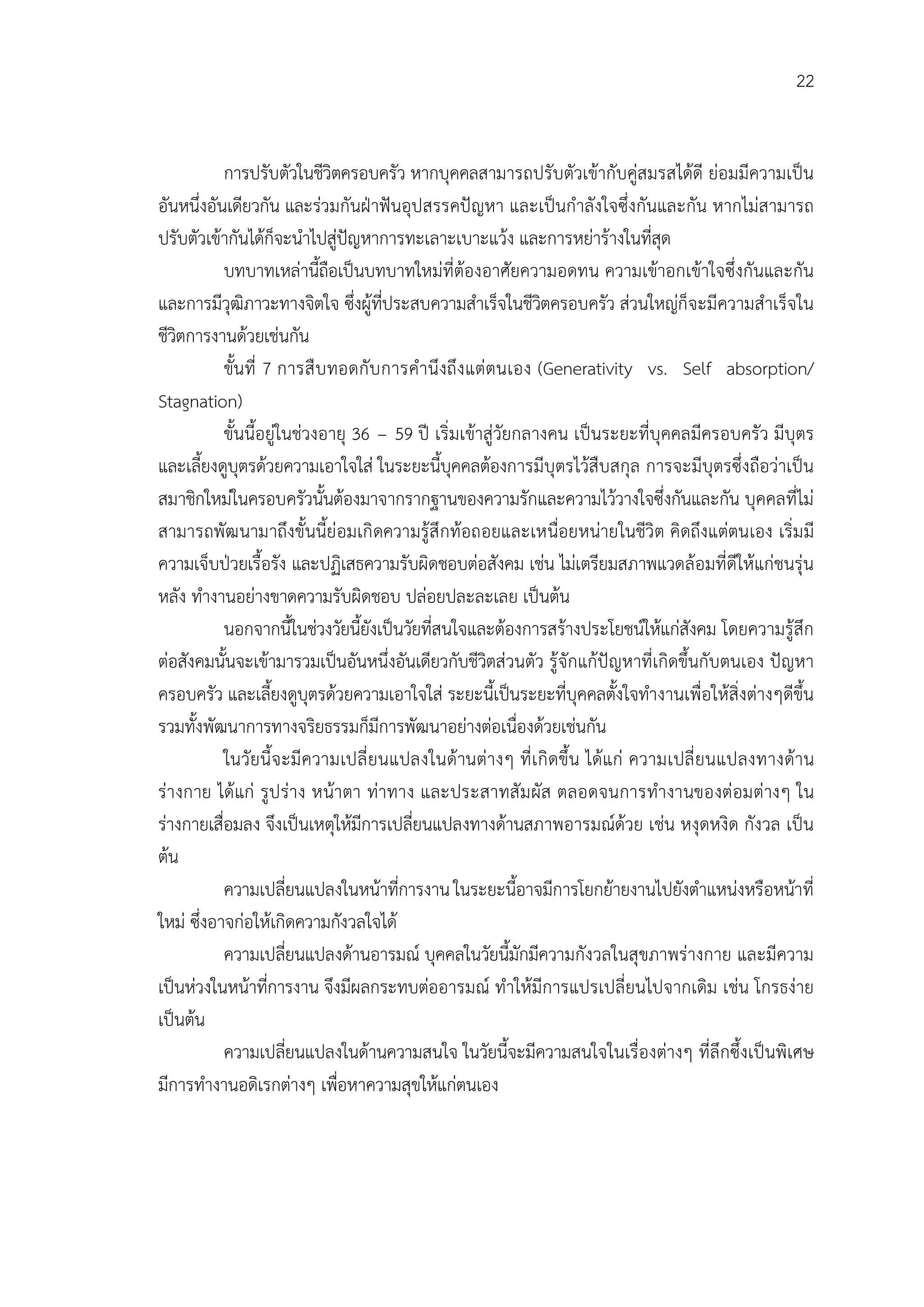 22


           การปรับตัวในชีวิตครอบครัว หากบุคคลสามารถปรับตัวเขากับคูสมรสไดดี ยอมมีความเปน
อันหนึ่งอันเดียวกัน และรวมกันฝาฟนอุปสรรคปญหา และเปนกําลังใจซึ่งกันและกัน หากไมสามารถ
ปรับตัวเขากันไดก็จะนําไปสูปญหาการทะเลาะเบาะแวง และการหยารางในที่สุด
           บทบาทเหลานี้ถือเปนบทบาทใหมที่ตองอาศัยความอดทน ความเขาอกเขาใจซึ่งกันและกัน
และการมีวุฒิภาวะทางจิตใจ ซึ่งผูที่ประสบความสําเร็จในชีวิตครอบครัว สวนใหญก็จะมีความสําเร็จใน
ชีวิตการงานดวยเชนกัน
           ขั้นที่ 7 การสื บ ทอดกั บ การคํานึงถึง แตตนเอง (Generativity vs. Self absorption/
Stagnation)
           ขั้นนี้อยูในชวงอายุ 36 – 59 ป เริ่มเขาสูวัยกลางคน เปนระยะที่บุคคลมีครอบครัว มีบุตร
และเลี้ยงดูบุตรดวยความเอาใจใส ในระยะนี้บุคคลตองการมีบุตรไวสืบสกุล การจะมีบุตรซึ่งถือวาเปน
สมาชิกใหมในครอบครัวนั้นตองมาจากรากฐานของความรักและความไววางใจซึ่งกันและกัน บุคคลที่ไม
สามารถพัฒ นามาถึงขั้นนี้ยอมเกิ ดความรูสึ กทอถอยและเหนื่อยหนายในชีวิต คิดถึงแตตนเอง เริ่ม มี
ความเจ็บปวยเรื้อรัง และปฏิเสธความรับผิดชอบตอสังคม เชน ไมเตรียมสภาพแวดลอมที่ดีใหแกชนรุน
หลัง ทํางานอยางขาดความรับผิดชอบ ปลอยปละละเลย เปนตน
           นอกจากนี้ในชวงวัยนี้ยังเปนวัยที่สนใจและตองการสรางประโยชนใหแกสังคม โดยความรูสึก
ตอสังคมนั้นจะเขามารวมเปนอันหนึ่งอันเดียวกับชีวิตสวนตัว รูจักแกปญหาที่เกิดขึ้นกับตนเอง ปญหา
ครอบครัว และเลี้ยงดูบุตรดวยความเอาใจใส ระยะนี้เปนระยะที่บุคคลตั้งใจทํางานเพื่อใหสิ่งตางๆดีขึ้น
รวมทั้งพัฒนาการทางจริยธรรมก็มีการพัฒนาอยางตอเนื่องดวยเชนกัน
           ในวัยนี้จ ะมี ความเปลี่ ยนแปลงในดานตางๆ ที่ เ กิ ดขึ้น ไดแก ความเปลี่ ยนแปลงทางดาน
รางกาย ไดแก รูป ราง หนาตา ทาทาง และประสาทสั ม ผัส ตลอดจนการทํางานของตอมตางๆ ใน
รางกายเสื่อมลง จึงเปนเหตุใหมีการเปลี่ยนแปลงทางดานสภาพอารมณดวย เชน หงุดหงิด กังวล เปน
ตน
           ความเปลี่ยนแปลงในหนาที่การงาน ในระยะนี้อาจมีการโยกยายงานไปยังตําแหนงหรือหนาที่
ใหม ซึ่งอาจกอใหเกิดความกังวลใจได
           ความเปลี่ยนแปลงดานอารมณ บุคคลในวัยนี้มักมีความกังวลในสุขภาพรางกาย และมีความ
เปนหวงในหนาที่การงาน จึงมีผลกระทบตออารมณ ทําใหมีการแปรเปลี่ยนไปจากเดิม เชน โกรธงาย
เปนตน
           ความเปลี่ยนแปลงในดานความสนใจ ในวัยนี้จะมีความสนใจในเรื่องตางๆ ที่ลึกซึ้งเปนพิเศษ
มีการทํางานอดิเรกตางๆ เพื่อหาความสุขใหแกตนเอง
 