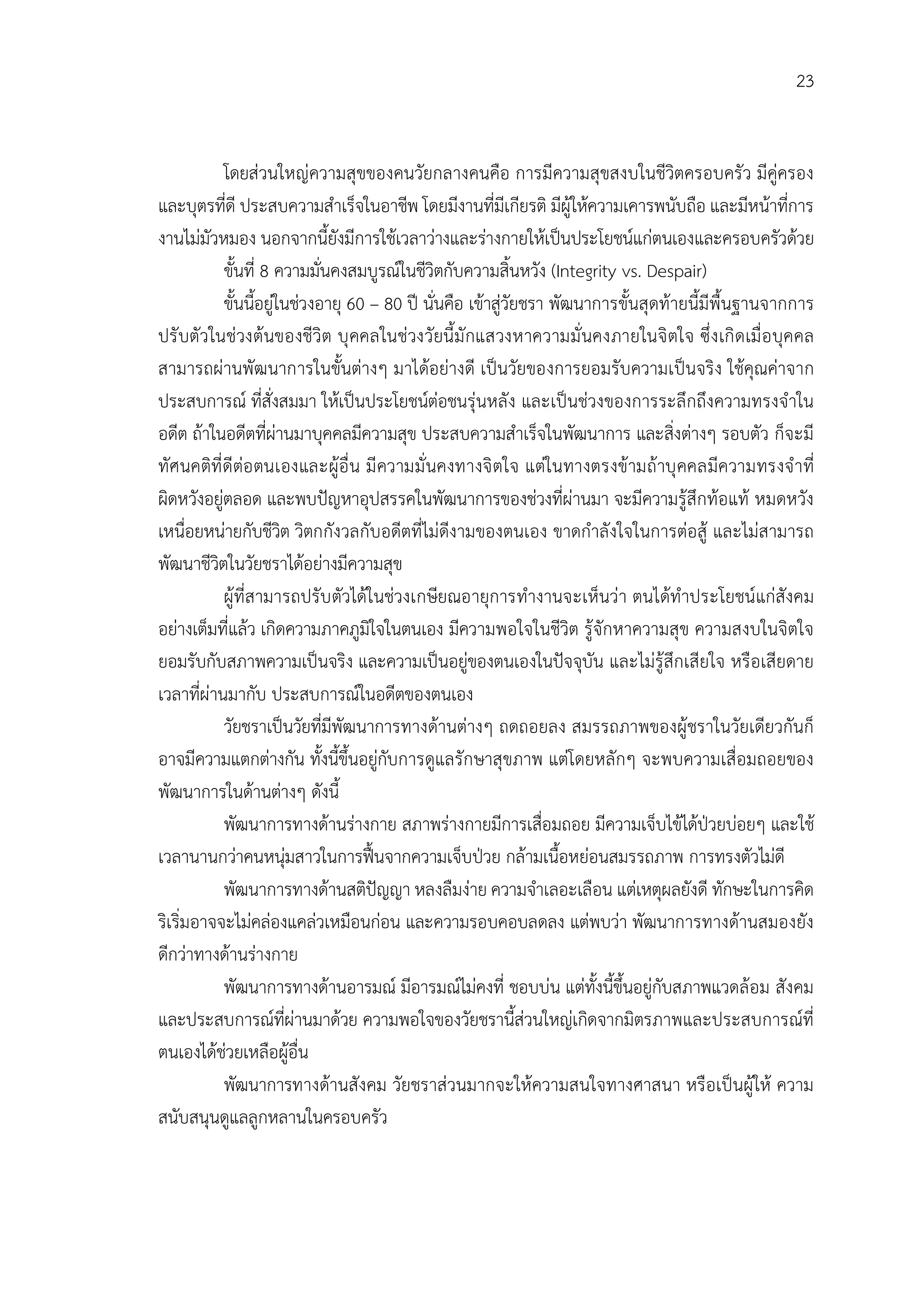 23


           โดยสวนใหญความสุขของคนวัยกลางคนคือ การมีความสุขสงบในชีวิตครอบครัว มีคูครอง
และบุตรที่ดี ประสบความสําเร็จในอาชีพ โดยมีงานที่มีเกียรติ มีผูใหความเคารพนับถือ และมีหนาที่การ
งานไมมัวหมอง นอกจากนี้ยังมีการใชเวลาวางและรางกายใหเปนประโยชนแกตนเองและครอบครัวดวย
           ขั้นที่ 8 ความมั่นคงสมบูรณในชีวิตกับความสิ้นหวัง (Integrity vs. Despair)
           ขั้นนี้อยูในชวงอายุ 60 – 80 ป นั่นคือ เขาสูวัยชรา พัฒนาการขั้นสุดทายนี้มีพื้นฐานจากการ
ปรั บตัวในชวงตนของชีวิต บุ คคลในชวงวัยนี้มั กแสวงหาความมั่ นคงภายในจิ ตใจ ซึ่ ง เกิ ดเมื่ อ บุคคล
สามารถผานพัฒนาการในขั้นตางๆ มาไดอยางดี เปนวัยของการยอมรับความเปนจริง ใชคุณคาจาก
ประสบการณ ที่สั่งสมมา ใหเปนประโยชนตอชนรุนหลัง และเปนชวงของการระลึกถึงความทรงจําใน
อดีต ถาในอดีตที่ผานมาบุคคลมีความสุข ประสบความสําเร็จในพัฒนาการ และสิ่งตางๆ รอบตัว ก็จะมี
ทัศนคติที่ ดีตอ ตนเองและผูอื่ น มี ความมั่ นคงทางจิ ตใจ แตในทางตรงขามถาบุ คคลมีความทรงจํ าที่
ผิดหวังอยูตลอด และพบปญหาอุปสรรคในพัฒนาการของชวงที่ผานมา จะมีความรูสึกทอแท หมดหวัง
เหนื่อยหนายกับชีวิต วิตกกังวลกับอดีตที่ไมดีงามของตนเอง ขาดกําลังใจในการตอสู และไมสามารถ
พัฒนาชีวิตในวัยชราไดอยางมีความสุข
           ผูที่สามารถปรับ ตัวไดในชวงเกษียณอายุการทํางานจะเห็นวา ตนไดทําประโยชนแกสังคม
อยางเต็มที่แลว เกิดความภาคภูมิใจในตนเอง มีความพอใจในชีวิต รูจักหาความสุข ความสงบในจิตใจ
ยอมรับกับสภาพความเปนจริง และความเปนอยูของตนเองในปจจุบัน และไมรูสึกเสียใจ หรือเสียดาย
เวลาที่ผานมากับ ประสบการณในอดีตของตนเอง
           วัยชราเปนวัยที่มีพัฒนาการทางดานตางๆ ถดถอยลง สมรรถภาพของผูชราในวัยเดียวกันก็
อาจมีความแตกตางกัน ทั้งนี้ขึ้นอยูกับการดูแลรักษาสุขภาพ แตโดยหลักๆ จะพบความเสื่อมถอยของ
พัฒนาการในดานตางๆ ดังนี้
           พัฒนาการทางดานรางกาย สภาพรางกายมีการเสื่อมถอย มีความเจ็บไขไดปวยบอยๆ และใช
เวลานานกวาคนหนุมสาวในการฟนจากความเจ็บปวย กลามเนื้อหยอนสมรรถภาพ การทรงตัวไมดี
           พัฒนาการทางดานสติปญญา หลงลืมงาย ความจําเลอะเลือน แตเหตุผลยังดี ทักษะในการคิด
ริเริ่มอาจจะไมคลองแคลวเหมือนกอน และความรอบคอบลดลง แตพบวา พัฒนาการทางดานสมองยัง
ดีกวาทางดานรางกาย
           พัฒนาการทางดานอารมณ มีอารมณไมคงที่ ชอบบน แตทั้งนี้ขึ้นอยูกับสภาพแวดลอม สังคม
และประสบการณที่ผานมาดวย ความพอใจของวัยชรานี้สวนใหญเกิดจากมิตรภาพและประสบการณที่
ตนเองไดชวยเหลือผูอื่น
           พัฒนาการทางดานสังคม วัยชราสวนมากจะใหความสนใจทางศาสนา หรือเปนผูให ความ
สนับสนุนดูแลลูกหลานในครอบครัว
 