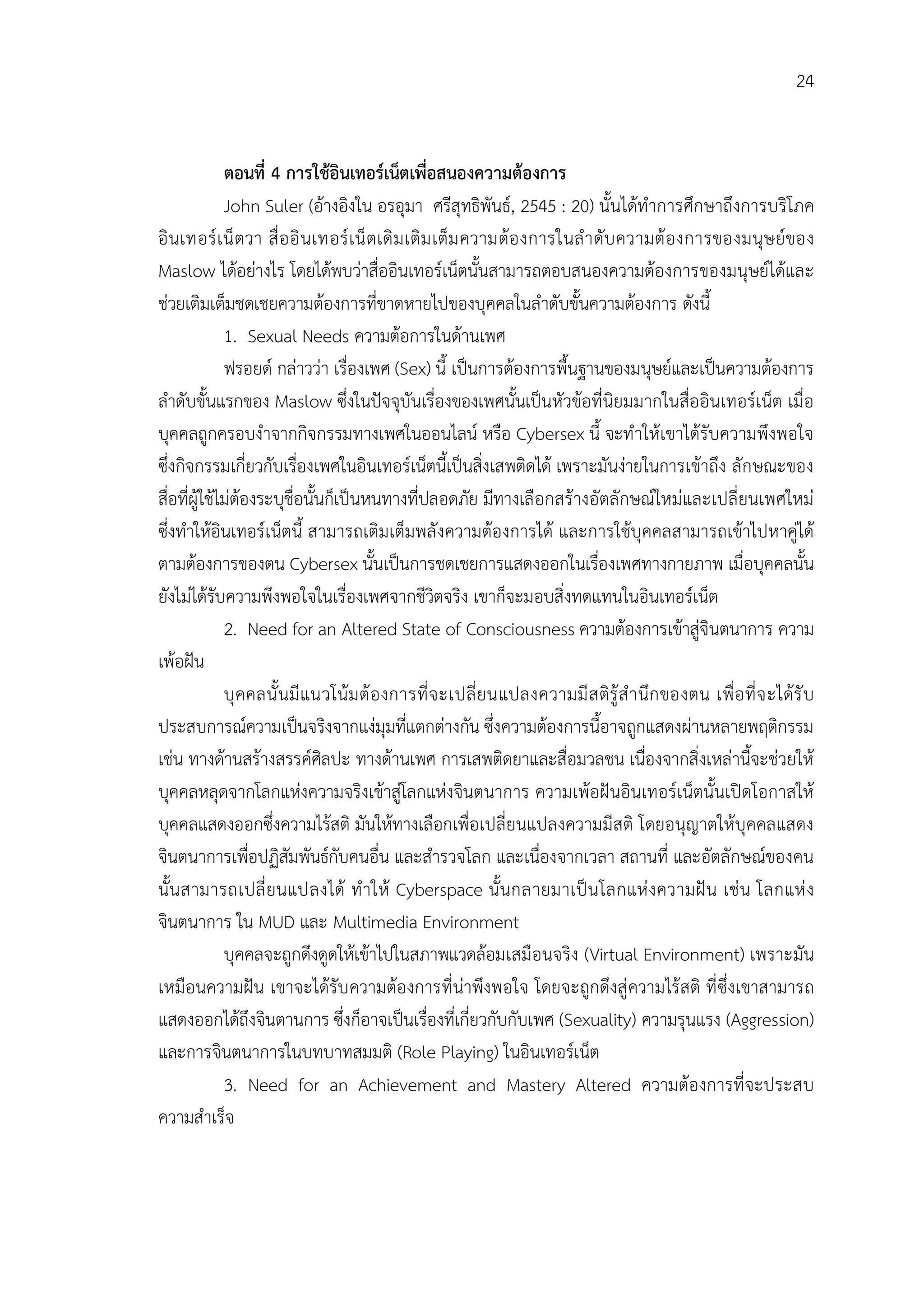 24


              ตอนที่ 4 การใชอินเทอรเน็ตเพื่อสนองความตองการ
              John Suler (อางอิงใน อรอุมา ศรีสุทธิพันธ, 2545 : 20) นั้นไดทําการศึกษาถึงการบริโภค
อิ นเทอร เ น็ ตวา สื่ อ อิ นเทอร เ น็ ตเดิ ม เติม เต็ม ความตอ งการในลํ า ดับ ความต อ งการของมนุษ ยของ
Maslow ไดอยางไร โดยไดพบวาสื่ออินเทอรเน็ตนั้นสามารถตอบสนองความตองการของมนุษยไดและ
ชวยเติมเต็มชดเชยความตองการที่ขาดหายไปของบุคคลในลําดับขั้นความตองการ ดังนี้
              1. Sexual Needs ความตอการในดานเพศ
              ฟรอยด กลาววา เรื่องเพศ (Sex) นี้ เปนการตองการพื้นฐานของมนุษยและเปนความตองการ
ลําดับขั้นแรกของ Maslow ซึ่งในปจจุบันเรื่องของเพศนั้นเปนหัวขอที่นิยมมากในสื่ออินเทอรเน็ต เมื่อ
บุคคลถูกครอบงําจากกิจกรรมทางเพศในออนไลน หรือ Cybersex นี้ จะทําใหเขาไดรับความพึงพอใจ
ซึ่งกิจกรรมเกี่ยวกับเรื่องเพศในอินเทอรเน็ตนี้เปนสิ่งเสพติดได เพราะมันงายในการเขาถึง ลักษณะของ
สื่อที่ผูใชไมตองระบุชื่อนั้นก็เปนหนทางที่ปลอดภัย มีทางเลือกสรางอัตลักษณใหมและเปลี่ยนเพศใหม
ซึ่งทําใหอินเทอรเน็ตนี้ สามารถเติมเต็มพลังความตองการได และการใชบุคคลสามารถเขาไปหาคูได
ตามตองการของตน Cybersex นั้นเปนการชดเชยการแสดงออกในเรืองเพศทางกายภาพ เมื่อบุคคลนั้น
                                                                            ่
ยังไมไดรับความพึงพอใจในเรื่องเพศจากชีวิตจริง เขาก็จะมอบสิ่งทดแทนในอินเทอรเน็ต
              2. Need for an Altered State of Consciousness ความตองการเขาสูจินตนาการ ความ
เพอฝน
              บุ คคลนั้ นมี แนวโนม ต อ งการที่ จ ะเปลี่ ยนแปลงความมี ส ติรู สํ า นึก ของตน เพื่ อ ที่ จ ะไดรั บ
ประสบการณความเปนจริงจากแงมุมที่แตกตางกัน ซึ่งความตองการนี้อาจถูกแสดงผานหลายพฤติกรรม
เชน ทางดานสรางสรรคศิลปะ ทางดานเพศ การเสพติดยาและสื่อมวลชน เนื่องจากสิ่งเหลานี้จะชวยให
บุคคลหลุดจากโลกแหงความจริงเขาสูโลกแหงจินตนาการ ความเพอฝนอินเทอรเน็ตนั้นเปดโอกาสให
บุคคลแสดงออกซึ่งความไรสติ มันใหทางเลือกเพื่อเปลี่ยนแปลงความมีสติ โดยอนุญาตใหบุคคลแสดง
จินตนาการเพื่อปฏิสัมพันธกับคนอื่น และสํารวจโลก และเนื่องจากเวลา สถานที่ และอัตลักษณของคน
นั้นสามารถเปลี่ ยนแปลงได ทํ าให Cyberspace นั้นกลายมาเป น โลกแห ง ความฝ น เช น โลกแห ง
จินตนาการ ใน MUD และ Multimedia Environment
              บุคคลจะถูกดึงดูดใหเขาไปในสภาพแวดลอมเสมือนจริง (Virtual Environment) เพราะมัน
เหมือนความฝน เขาจะไดรับ ความตองการที่นาพึงพอใจ โดยจะถูกดึงสู ความไรสติ ที่ ซึ่งเขาสามารถ
แสดงออกไดถึงจินตานการ ซึ่งก็อาจเปนเรืองทีเ่ กี่ยวกับกับเพศ (Sexuality) ความรุนแรง (Aggression)
                                                   ่
และการจินตนาการในบทบาทสมมติ (Role Playing) ในอินเทอรเน็ต
              3. Need for an Achievement and Mastery Altered ความตองการที่จะประสบ
ความสําเร็จ
 