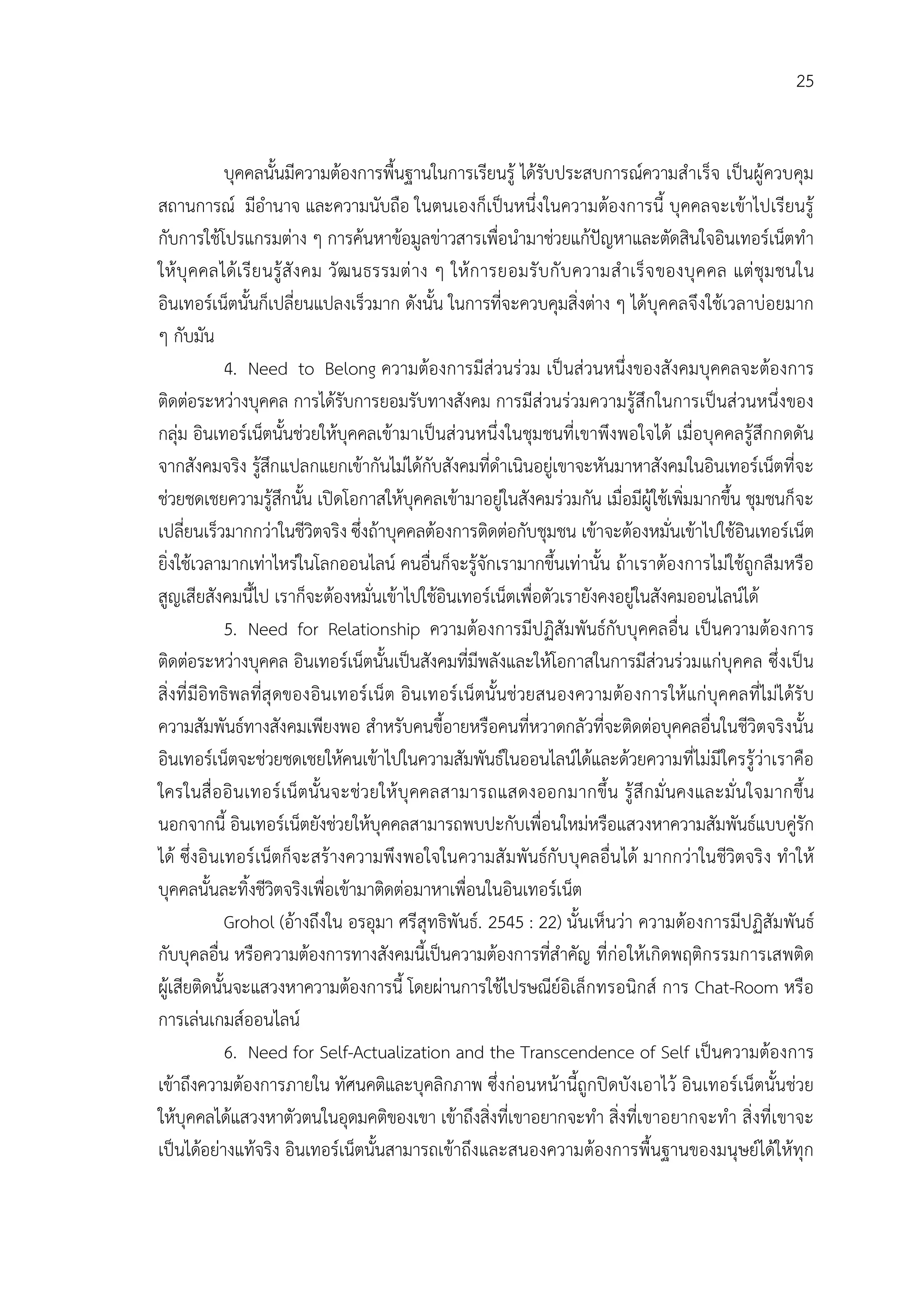 25


              บุคคลนั้นมีความตองการพื้นฐานในการเรียนรู ไดรับประสบการณความสําเร็จ เปนผูควบคุม
สถานการณ มีอํานาจ และความนับถือ ในตนเองก็เปนหนึ่งในความตองการนี้ บุคคลจะเขาไปเรียนรู
กับการใชโปรแกรมตาง ๆ การคนหาขอมูลขาวสารเพื่อนํามาชวยแกปญหาและตัดสินใจอินเทอรเน็ตทํา
ให บุ คคลไดเ รี ย นรู สั ง คม วัฒ นธรรมต าง ๆ ให ก ารยอมรั บ กั บ ความสํ าเร็ จ ของบุ ค คล แต ชุม ชนใน
อินเทอรเน็ตนั้นก็เปลี่ยนแปลงเร็วมาก ดังนั้น ในการที่จะควบคุมสิ่งตาง ๆ ไดบุคคลจึงใชเวลาบอยมาก
ๆ กับมัน
              4. Need to Belong ความตองการมีสวนรวม เปนสวนหนึ่งของสังคมบุคคลจะตองการ
ติดตอระหวางบุคคล การไดรับการยอมรับทางสังคม การมีสวนรวมความรูสึกในการเปนสวนหนึ่งของ
กลุม อินเทอรเน็ตนั้นชวยใหบุคคลเขามาเปนสวนหนึ่งในชุมชนที่เขาพึงพอใจได เมื่อบุคคลรูสึกกดดัน
จากสังคมจริง รูสึกแปลกแยกเขากันไมไดกับสังคมที่ดําเนินอยูเขาจะหันมาหาสังคมในอินเทอรเน็ตที่จะ
ชวยชดเชยความรูสึกนั้น เปดโอกาสใหบุคคลเขามาอยูในสังคมรวมกัน เมื่อมีผูใชเพิ่มมากขึ้น ชุมชนก็จะ
เปลี่ยนเร็วมากกวาในชีวิตจริง ซึ่งถาบุคคลตองการติดตอกับชุมชน เขาจะตองหมั่นเขาไปใชอินเทอรเน็ต
ยิ่งใชเวลามากเทาไหรในโลกออนไลน คนอื่นก็จะรูจักเรามากขึ้นเทานั้น ถาเราตองการไมใชถูกลืมหรือ
สูญเสียสังคมนี้ไป เราก็จะตองหมั่นเขาไปใชอินเทอรเน็ตเพื่อตัวเรายังคงอยูในสังคมออนไลนได
              5. Need for Relationship ความตองการมีปฏิสัมพันธกับบุคคลอื่น เปนความตองการ
ติดตอระหวางบุคคล อินเทอรเน็ตนั้นเปนสังคมที่มีพลังและใหโอกาสในการมีสวนรวมแกบุคคล ซึ่งเปน
สิ่งที่ มีอิ ทธิพลที่สุ ดของอินเทอร เน็ต อินเทอร เน็ตนั้นชวยสนองความตอ งการให แก บุคคลที่ไมไดรั บ
ความสัมพันธทางสังคมเพียงพอ สําหรับคนขี้อายหรือคนที่หวาดกลัวที่จะติดตอบุคคลอื่นในชีวิตจริงนั้น
อินเทอรเน็ตจะชวยชดเชยใหคนเขาไปในความสัมพันธในออนไลนไดและดวยความที่ไมมีใครรูวาเราคือ
ใครในสื่ อ อิ นเทอร เน็ตนั้นจะชวยให บุ คคลสามารถแสดงออกมากขึ้น รู สึ ก มั่ นคงและมั่ นใจมากขึ้น
นอกจากนี้ อินเทอรเน็ตยังชวยใหบุคคลสามารถพบปะกับเพื่อนใหมหรือแสวงหาความสัมพันธแบบคูรัก
ได ซึ่งอิ นเทอร เน็ตก็จะสรางความพึง พอใจในความสั มพันธกับ บุคลอื่นได มากกวาในชีวิตจริ ง ทําให
บุคคลนั้นละทิ้งชีวิตจริงเพื่อเขามาติดตอมาหาเพื่อนในอินเทอรเน็ต
              Grohol (อางถึงใน อรอุมา ศรีสุทธิพันธ. 2545 : 22) นั้นเห็นวา ความตองการมีปฏิสัมพันธ
กับบุคลอื่น หรือความตองการทางสังคมนี้เปนความตองการที่สําคัญ ที่กอใหเกิดพฤติกรรมการเสพติด
ผูเสียติดนั้นจะแสวงหาความตองการนี้ โดยผานการใชไปรษณียอิเล็กทรอนิกส การ Chat-Room หรือ
การเลนเกมสออนไลน
              6. Need for Self-Actualization and the Transcendence of Self เปนความตองการ
เขาถึงความตองการภายใน ทัศนคติและบุคลิกภาพ ซึ่งกอนหนานี้ถูกปดบังเอาไว อินเทอรเน็ตนั้นชวย
ใหบุคคลไดแสวงหาตัวตนในอุดมคติของเขา เขาถึงสิ่งที่เขาอยากจะทํา สิ่งที่เขาอยากจะทํา สิ่งที่เขาจะ
เปนไดอยางแทจริง อินเทอรเน็ตนั้นสามารถเขาถึงและสนองความตองการพื้นฐานของมนุษยไดใหทุก
 
