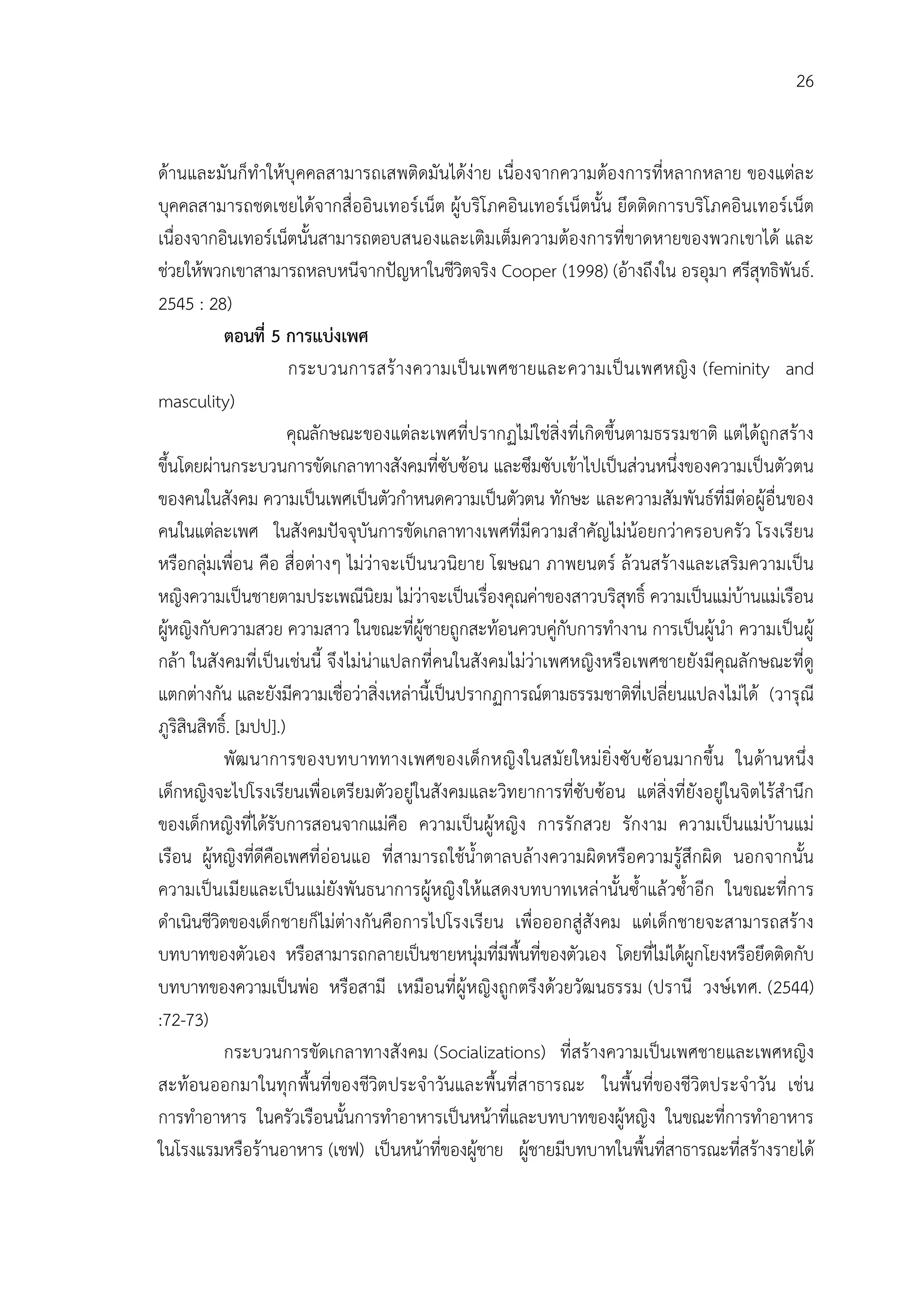 26


ดานและมันก็ทําใหบุคคลสามารถเสพติดมันไดงาย เนื่องจากความตองการที่หลากหลาย ของแตล ะ
บุคคลสามารถชดเชยไดจากสื่ออินเทอรเน็ต ผูบริโภคอินเทอรเน็ตนั้น ยึดติดการบริโภคอินเทอรเน็ต
เนื่องจากอินเทอรเน็ตนั้นสามารถตอบสนองและเติมเต็มความตองการที่ขาดหายของพวกเขาได และ
ชวยใหพวกเขาสามารถหลบหนีจากปญหาในชีวิตจริง Cooper (1998) (อางถึงใน อรอุมา ศรีสุทธิพันธ.
2545 : 28)
           ตอนที่ 5 การแบงเพศ
                       กระบวนการสร างความเป นเพศชายและความเป นเพศหญิ ง (feminity and
masculity)
                       คุณลักษณะของแตละเพศที่ปรากฏไมใชสิ่งที่เกิดขึ้นตามธรรมชาติ แตไดถูกสราง
ขึ้นโดยผานกระบวนการขัดเกลาทางสังคมที่ซับซอน และซึมซับเขาไปเปนสวนหนึ่งของความเปนตัวตน
ของคนในสังคม ความเปนเพศเปนตัวกําหนดความเปนตัวตน ทักษะ และความสัมพันธที่มีตอผูอื่นของ
คนในแตละเพศ ในสังคมปจจุบันการขัดเกลาทางเพศที่มีความสําคัญไมนอยกวาครอบครัว โรงเรียน
หรือกลุมเพื่อน คือ สื่อตางๆ ไมวาจะเปนนวนิยาย โฆษณา ภาพยนตร ลวนสรางและเสริมความเปน
หญิงความเปนชายตามประเพณีนิยม ไมวาจะเปนเรื่องคุณคาของสาวบริสุทธิ์ ความเปนแมบานแมเรือน
ผูหญิงกับความสวย ความสาว ในขณะที่ผูชายถูกสะทอนควบคูกับการทํางาน การเปนผูนํา ความเปนผู
กลา ในสังคมที่เปนเชนนี้ จึงไมนาแปลกที่คนในสังคมไมวาเพศหญิงหรือเพศชายยังมีคุณลักษณะที่ดู
แตกตางกัน และยังมีความเชื่อวาสิ่งเหลานี้เปนปรากฏการณตามธรรมชาติที่เปลี่ยนแปลงไมได (วารุณี
ภูริสินสิทธิ์. [มปป].)
           พัฒ นาการของบทบาททางเพศของเด็ก หญิ งในสมั ยใหม ยิ่งซั บ ซ อ นมากขึ้น ในดานหนึ่ง
เด็กหญิงจะไปโรงเรียนเพื่อเตรียมตัวอยูในสังคมและวิทยาการที่ซับซอน แตสิ่งที่ยังอยูในจิตไรสํานึก
ของเด็กหญิงที่ไดรับการสอนจากแมคือ ความเปนผูหญิง การรักสวย รักงาม ความเปนแมบานแม
เรือน ผูหญิงที่ดีคือเพศที่ออนแอ ที่สามารถใชน้ําตาลบลางความผิดหรือความรูสึกผิด นอกจากนั้น
ความเปนเมียและเปนแมยังพันธนาการผูหญิ งใหแสดงบทบาทเหล านั้นซ้ําแล วซ้ําอีก ในขณะที่การ
ดําเนินชีวิตของเด็กชายก็ไมตางกันคือการไปโรงเรียน เพื่อออกสูสังคม แตเด็กชายจะสามารถสราง
บทบาทของตัวเอง หรือสามารถกลายเปนชายหนุมที่มีพื้นทีของตัวเอง โดยที่ไมไดผูกโยงหรือยึดติดกับ
                                                          ่
บทบาทของความเปนพอ หรือสามี เหมือนที่ผูหญิงถูกตรึงดวยวัฒนธรรม (ปรานี วงษเทศ. (2544)
:72-73)
           กระบวนการขัดเกลาทางสังคม (Socializations) ที่สรางความเปนเพศชายและเพศหญิง
สะทอนออกมาในทุก พื้นที่ของชีวิตประจําวันและพื้นที่ส าธารณะ ในพื้นที่ของชีวิตประจําวัน เชน
การทําอาหาร ในครัวเรือนนั้นการทําอาหารเปนหนาที่และบทบาทของผูหญิง ในขณะที่การทําอาหาร
ในโรงแรมหรือรานอาหาร (เชฟ) เปนหนาที่ของผูชาย ผูชายมีบทบาทในพื้นที่สาธารณะที่สรางรายได
 