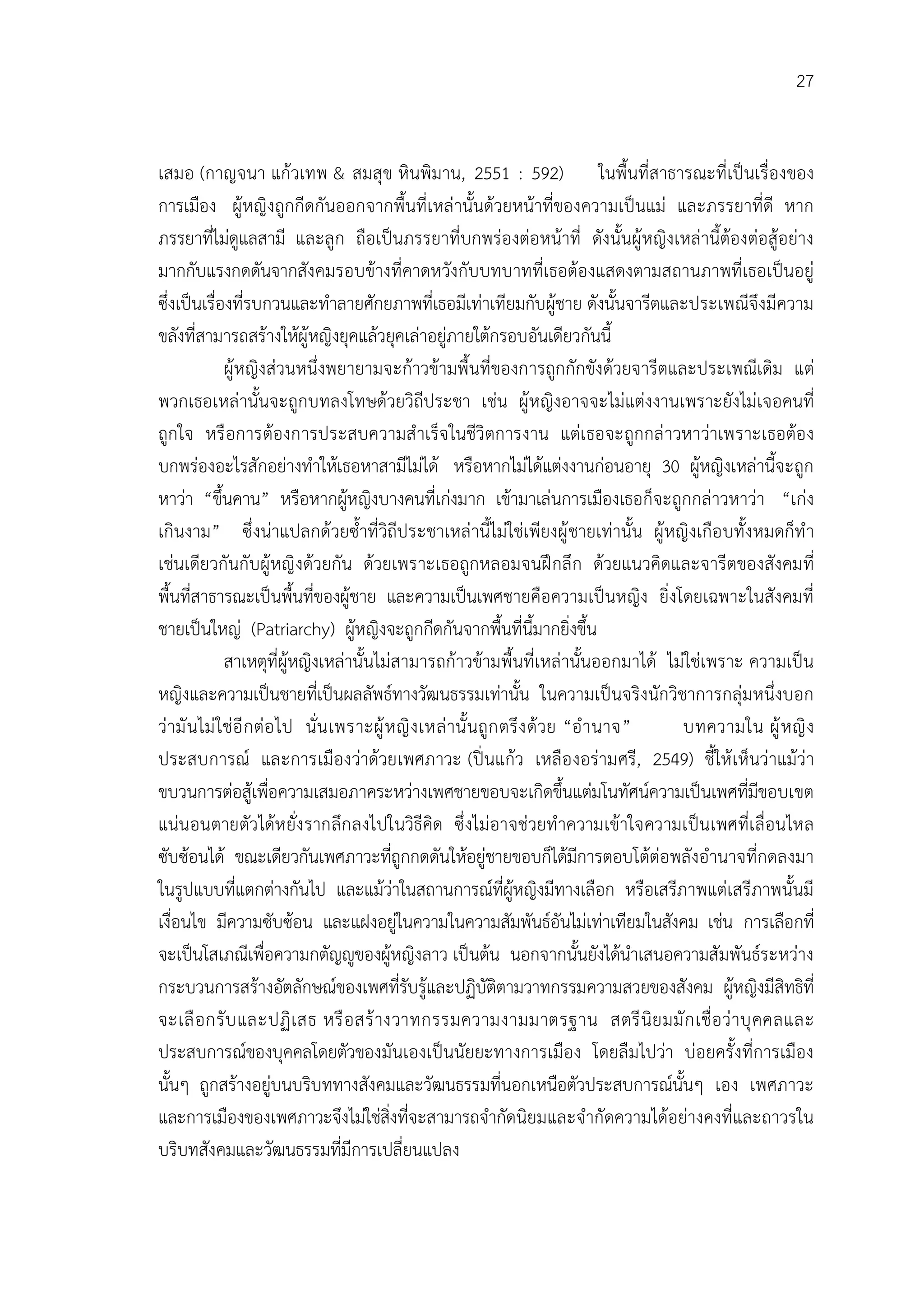 27


เสมอ (กาญจนา แกวเทพ & สมสุข หินพิมาน, 2551 : 592) ในพื้นที่สาธารณะที่เปนเรื่องของ
การเมือง ผูหญิงถูกกีดกันออกจากพื้นที่เหลานั้นดวยหนาที่ของความเปนแม และภรรยาที่ดี หาก
ภรรยาที่ไมดูแลสามี และลูก ถือเปนภรรยาที่บกพรองตอหนาที่ ดังนั้นผูหญิงเหลานี้ตองตอสูอยาง
มากกับแรงกดดันจากสังคมรอบขางที่คาดหวังกับบทบาทที่เธอตองแสดงตามสถานภาพที่เธอเปนอยู
ซึ่งเปนเรื่องที่รบกวนและทําลายศักยภาพที่เธอมีเทาเทียมกับผูชาย ดังนั้นจารีตและประเพณีจึงมีความ
ขลังที่สามารถสรางใหผูหญิงยุคแลวยุคเลาอยูภายใตกรอบอันเดียวกันนี้
             ผูหญิงสวนหนึ่งพยายามจะกาวขามพื้นที่ของการถูกกักขังดวยจารีตและประเพณีเดิม แต
พวกเธอเหลานั้นจะถูกบทลงโทษดวยวิถีประชา เชน ผูหญิงอาจจะไมแตงงานเพราะยังไมเจอคนที่
ถูกใจ หรื อการตองการประสบความสํ าเร็จ ในชีวิตการงาน แตเ ธอจะถูกกล าวหาวาเพราะเธอตอ ง
บกพรองอะไรสักอยางทําใหเธอหาสามีไมได หรือหากไมไดแตงงานกอนอายุ 30 ผูหญิงเหลานี้จะถูก
หาวา “ขึ้นคาน” หรือหากผูหญิงบางคนที่เกงมาก เขามาเลนการเมืองเธอก็จะถูกกลาวหาวา “เกง
เกินงาม” ซึ่ งนาแปลกดวยซ้ําที่วิถีประชาเหลานี้ไมใชเพียงผู ชายเทานั้น ผูหญิงเกือ บทั้งหมดก็ทํ า
เชนเดียวกันกับผูหญิ งดวยกัน ดวยเพราะเธอถูกหลอมจนฝ กลึก ดวยแนวคิดและจารีตของสังคมที่
พื้นที่สาธารณะเปนพื้นที่ของผูชาย และความเปนเพศชายคือความเปนหญิง ยิ่งโดยเฉพาะในสังคมที่
ชายเปนใหญ (Patriarchy) ผูหญิงจะถูกกีดกันจากพื้นที่นี้มากยิ่งขึ้น
             สาเหตุที่ผูหญิงเหลานั้นไมสามารถกาวขามพื้นที่เหลานั้นออกมาได ไมใชเพราะ ความเปน
หญิงและความเปนชายที่เปนผลลัพธทางวัฒนธรรมเทานั้น ในความเปนจริงนักวิชาการกลุมหนึ่งบอก
วามั นไม ใชอี ก ตอ ไป นั่น เพราะผู ห ญิ ง เหล านั้ นถูก ตรึ ง ดวย “อํ า นาจ” บทความใน ผู ห ญิ ง
ประสบการณ และการเมืองวาดวยเพศภาวะ (ปนแกว เหลือ งอรามศรี, 2549) ชี้ให เห็นวาแมวา
ขบวนการตอสูเพื่อความเสมอภาคระหวางเพศชายขอบจะเกิดขึ้นแตมโนทัศนความเปนเพศที่มีขอบเขต
แนนอนตายตัวไดห ยั่ง รากลึก ลงไปในวิธีคิด ซึ่ งไมอาจชวยทํ าความเขาใจความเปนเพศที่เ ลื่อนไหล
ซับซอนได ขณะเดียวกันเพศภาวะที่ถูกกดดันใหอยูชายขอบก็ไดมีการตอบโตตอพลังอํานาจที่กดลงมา
ในรูปแบบที่แตกตางกันไป และแมวาในสถานการณที่ผูหญิงมีทางเลือก หรือเสรีภาพแตเสรีภาพนั้นมี
เงื่อนไข มีความซับซอน และแฝงอยูในความในความสัมพันธอันไมเทาเทียมในสังคม เชน การเลือกที่
จะเปนโสเภณีเพื่อความกตัญูของผูหญิงลาว เปนตน นอกจากนั้นยังไดนําเสนอความสัมพันธระหวาง
กระบวนการสรางอัตลักษณของเพศที่รับรูและปฏิบัติตามวาทกรรมความสวยของสังคม ผูหญิงมีสิทธิที่
จะเลื อ กรั บ และปฏิ เ สธ หรื อ สร างวาทกรรมความงามมาตรฐาน สตรี นิย มมั ก เชื่ อ ว าบุ คคลและ
ประสบการณของบุคคลโดยตัวของมันเองเปนนัยยะทางการเมือง โดยลืมไปวา บอยครั้งที่การเมือง
นั้นๆ ถูกสรางอยูบนบริบททางสังคมและวัฒนธรรมที่นอกเหนือตัวประสบการณนั้นๆ เอง เพศภาวะ
และการเมืองของเพศภาวะจึงไมใชสิ่งที่จะสามารถจํากัดนิยมและจํากัดความไดอยางคงที่และถาวรใน
บริบทสังคมและวัฒนธรรมที่มีการเปลี่ยนแปลง
 