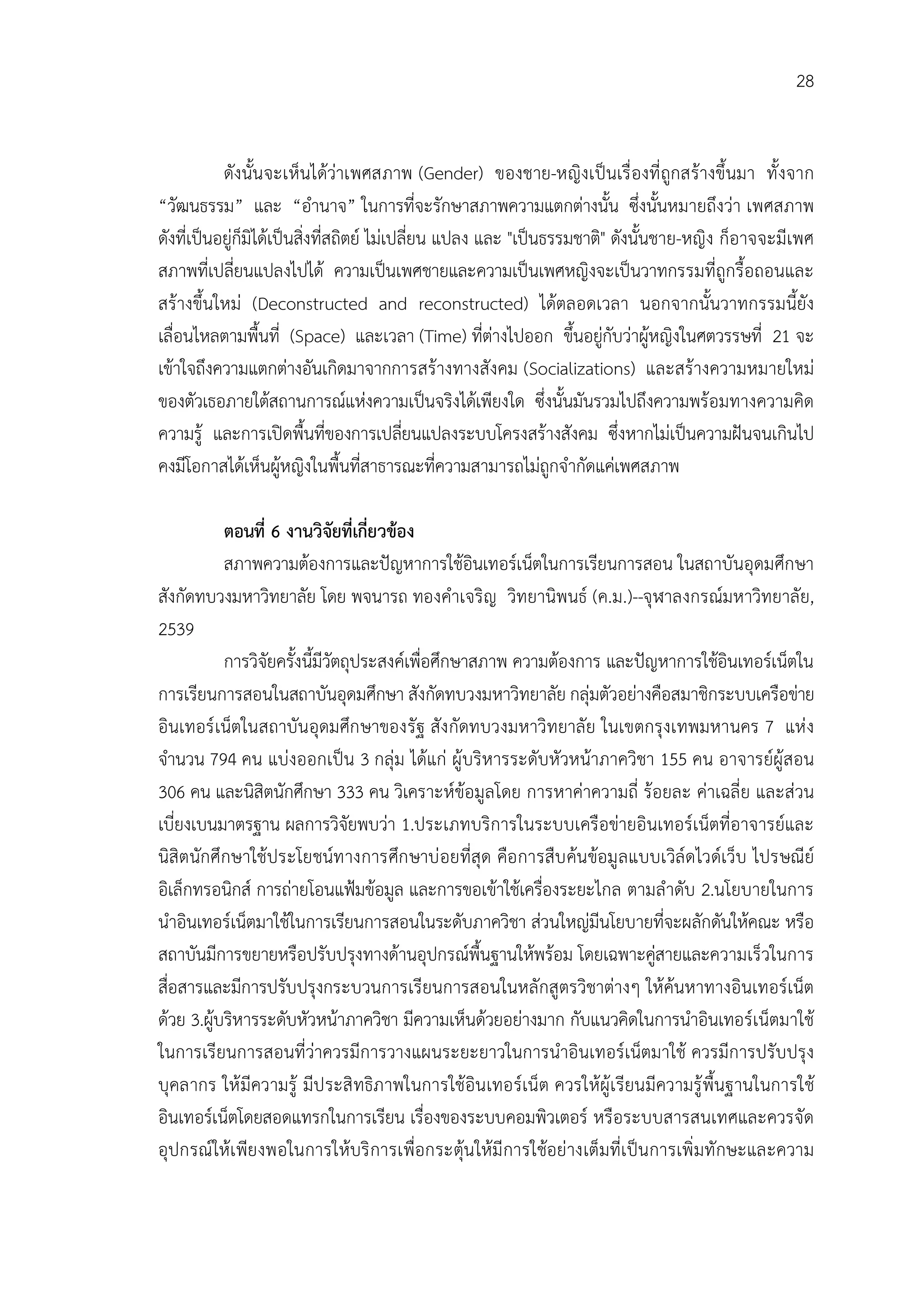 28


           ดังนั้นจะเห็นไดวาเพศสภาพ (Gender) ของชาย-หญิงเปนเรื่ องที่ ถูกสรางขึ้นมา ทั้ งจาก
“วัฒนธรรม” และ “อํานาจ” ในการที่จะรักษาสภาพความแตกตางนั้น ซึ่งนั้นหมายถึงวา เพศสภาพ
ดังที่เปนอยูก็มิไดเปนสิ่งที่สถิตย ไมเปลี่ยน แปลง และ "เปนธรรมชาติ" ดังนั้นชาย-หญิง ก็อาจจะมีเพศ
สภาพที่เปลี่ยนแปลงไปได ความเปนเพศชายและความเปนเพศหญิงจะเปนวาทกรรมที่ถูกรื้อถอนและ
สรางขึ้นใหม (Deconstructed and reconstructed) ไดตลอดเวลา นอกจากนั้นวาทกรรมนี้ยัง
เลื่อนไหลตามพื้นที่ (Space) และเวลา (Time) ที่ตางไปออก ขึ้นอยูกับวาผูหญิงในศตวรรษที่ 21 จะ
เขาใจถึงความแตกตางอันเกิดมาจากการสรางทางสังคม (Socializations) และสรางความหมายใหม
ของตัวเธอภายใตสถานการณแหงความเปนจริงไดเพียงใด ซึ่งนั้นมันรวมไปถึงความพรอมทางความคิด
ความรู และการเปดพื้นที่ของการเปลียนแปลงระบบโครงสรางสังคม ซึ่งหากไมเปนความฝนจนเกินไป
                                             ่
คงมีโอกาสไดเห็นผูหญิงในพื้นที่สาธารณะที่ความสามารถไมถูกจํากัดแคเพศสภาพ

           ตอนที่ 6 งานวิจัยที่เกี่ยวของ
           สภาพความตองการและปญหาการใชอินเทอรเน็ตในการเรียนการสอน ในสถาบันอุดมศึกษา
สังกัดทบวงมหาวิทยาลัย โดย พจนารถ ทองคําเจริญ วิทยานิพนธ (ค.ม.)--จุฬาลงกรณมหาวิทยาลัย,
2539
           การวิจัยครั้งนี้มีวัตถุประสงคเพื่อศึกษาสภาพ ความตองการ และปญหาการใชอินเทอรเน็ตใน
การเรียนการสอนในสถาบันอุดมศึกษา สังกัดทบวงมหาวิทยาลัย กลุมตัวอยางคือสมาชิกระบบเครือขาย
อินเทอร เน็ตในสถาบันอุดมศึก ษาของรัฐ สัง กัดทบวงมหาวิทยาลัย ในเขตกรุงเทพมหานคร 7 แห ง
จํานวน 794 คน แบงออกเปน 3 กลุม ไดแก ผูบริหารระดับหัวหนาภาควิชา 155 คน อาจารยผูสอน
306 คน และนิสิตนักศึกษา 333 คน วิเคราะหขอมูลโดย การหาคาความถี่ รอยละ คาเฉลี่ย และสวน
เบี่ยงเบนมาตรฐาน ผลการวิจัยพบวา 1.ประเภทบริการในระบบเครือขายอินเทอรเน็ตที่อาจารยและ
นิสิตนักศึกษาใชประโยชนท างการศึก ษาบ อยที่สุด คือ การสืบ คนขอมู ลแบบเวิลดไวดเว็บ ไปรษณีย
อิเล็กทรอนิกส การถายโอนแฟมขอมูล และการขอเขาใชเครื่องระยะไกล ตามลําดับ 2.นโยบายในการ
นําอินเทอรเน็ตมาใชในการเรียนการสอนในระดับภาควิชา สวนใหญมีนโยบายที่จะผลักดันใหคณะ หรือ
สถาบันมีการขยายหรือปรับปรุงทางดานอุปกรณพื้นฐานใหพรอม โดยเฉพาะคูสายและความเร็วในการ
สื่อสารและมีการปรับปรุงกระบวนการเรียนการสอนในหลักสูตรวิชาตางๆ ใหคนหาทางอินเทอรเน็ต
ดวย 3.ผูบริหารระดับหัวหนาภาควิชา มีความเห็นดวยอยางมาก กับแนวคิดในการนําอินเทอรเน็ตมาใช
ในการเรียนการสอนที่วาควรมีการวางแผนระยะยาวในการนําอินเทอรเน็ตมาใช ควรมีการปรับปรุง
บุคลากร ให มีความรู มีป ระสิ ทธิภาพในการใชอินเทอรเน็ต ควรใหผูเ รียนมีความรู พื้นฐานในการใช
อินเทอรเน็ตโดยสอดแทรกในการเรียน เรื่องของระบบคอมพิวเตอร หรือระบบสารสนเทศและควรจัด
อุปกรณใหเ พียงพอในการใหบริ การเพื่อกระตุนใหมี การใชอยางเต็มที่เ ปนการเพิ่ มทั กษะและความ
 