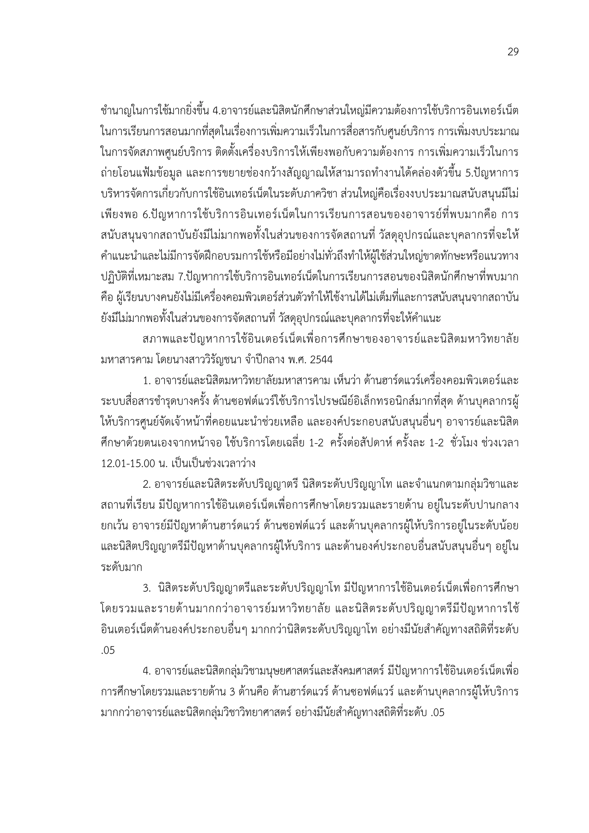 29


ชํานาญในการใชมากยิ่งขึ้น 4.อาจารยและนิสิตนักศึกษาสวนใหญมีความตองการใชบริการอินเทอรเน็ต
ในการเรียนการสอนมากที่สดในเรืองการเพิมความเร็วในการสื่อสารกับศูนยบริการ การเพิ่มงบประมาณ
                             ุ    ่        ่
ในการจัดสภาพศูนยบริการ ติดตั้งเครื่องบริการใหเพียงพอกับความตองการ การเพิ่มความเร็วในการ
ถายโอนแฟมขอมูล และการขยายชอ งกวางสั ญญาณให สามารถทํางานไดคลอ งตัวขึ้น 5.ปญหาการ
บริหารจัดการเกี่ยวกับการใชอินเทอรเน็ตในระดับภาควิชา สวนใหญคือเรื่องงบประมาณสนับสนุนมีไม
เพี ยงพอ 6.ป ญ หาการใชบ ริ ก ารอิ น เทอร เ น็ต ในการเรี ยนการสอนของอาจารยที่ พ บมากคือ การ
สนับสนุนจากสถาบันยังมีไมมากพอทั้ งในสวนของการจัดสถานที่ วัสดุอุ ปกรณและบุคลากรที่ จะให
คําแนะนําและไมมีการจัดฝกอบรมการใชหรือมีอยางไมทั่วถึงทําใหผูใชสวนใหญขาดทักษะหรือแนวทาง
ปฏิบัติที่เหมาะสม 7.ปญหาการใชบริการอินเทอรเน็ตในการเรียนการสอนของนิสิตนักศึกษาที่พบมาก
คือ ผูเรียนบางคนยังไมมีเครื่องคอมพิวเตอรสวนตัวทําใหใชงานไดไมเต็มทีและการสนับสนุนจากสถาบัน
                                                                        ่
ยังมีไมมากพอทั้งในสวนของการจัดสถานที่ วัสดุอุปกรณและบุคลากรที่จะใหคําแนะ
            สภาพและป ญ หาการใช อิ นเตอร เ น็ ตเพื่ อ การศึ ก ษาของอาจารยแ ละนิ สิ ตมหาวิท ยาลั ย
มหาสารคาม โดยนางสาววิรัญชนา จําปกลาง พ.ศ. 2544
            1. อาจารยและนิสิตมหาวิทยาลัยมหาสารคาม เห็นวา ดานฮารดแวรเครื่องคอมพิวเตอรและ
ระบบสื่อสารชํารุดบางครั้ง ดานซอฟตแวรใชบริการไปรษณียอิเล็กทรอนิกสมากที่สุด ดานบุคลากรผู
ใหบริการศูนยจัดเจาหนาที่คอยแนะนําชวยเหลือ และองคประกอบสนับสนุนอื่นๆ อาจารยและนิสิต
ศึกษาดวยตนเองจากหนาจอ ใชบ ริการโดยเฉลี่ย 1-2 ครั้งตอสัปดาห ครั้งละ 1-2 ชั่วโมง ชวงเวลา
12.01-15.00 น. เปนเปนชวงเวลาวาง
            2. อาจารยและนิสิตระดับปริญญาตรี นิสิตระดับปริญญาโท และจําแนกตามกลุมวิชาและ
สถานที่เรี ยน มี ปญหาการใชอิ นเตอรเน็ตเพื่อ การศึกษาโดยรวมและรายดาน อยูในระดับ ปานกลาง
ยกเวน อาจารยมีปญหาดานฮารดแวร ดานซอฟตแวร และดานบุคลากรผูใหบริการอยูในระดับนอย
และนิสิตปริญญาตรีมีปญหาดานบุคลากรผูใหบริการ และดานองคประกอบอื่นสนับสนุนอื่นๆ อยูใน
ระดับมาก
            3. นิสิ ตระดับ ปริญญาตรีและระดับปริญญาโท มีปญ หาการใชอินเตอรเน็ตเพื่อการศึกษา
โดยรวมและรายด า นมากกว า อาจารย ม หาวิ ท ยาลั ย และนิ สิ ต ระดั บ ปริ ญ ญาตรี มี ป ญ หาการใช
อินเตอรเน็ตดานองคประกอบอื่นๆ มากกวานิสิตระดับปริญญาโท อยางมีนัยสําคัญทางสถิติที่ระดับ
.05
            4. อาจารยและนิสิตกลุมวิชามนุษยศาสตรและสังคมศาสตร มีปญหาการใชอินเตอรเน็ตเพื่อ
การศึกษาโดยรวมและรายดาน 3 ดานคือ ดานฮารดแวร ดานซอฟตแวร และดานบุคลากรผูใหบริการ
มากกวาอาจารยและนิสิตกลุมวิชาวิทยาศาสตร อยางมีนัยสําคัญทางสถิติที่ระดับ .05
 