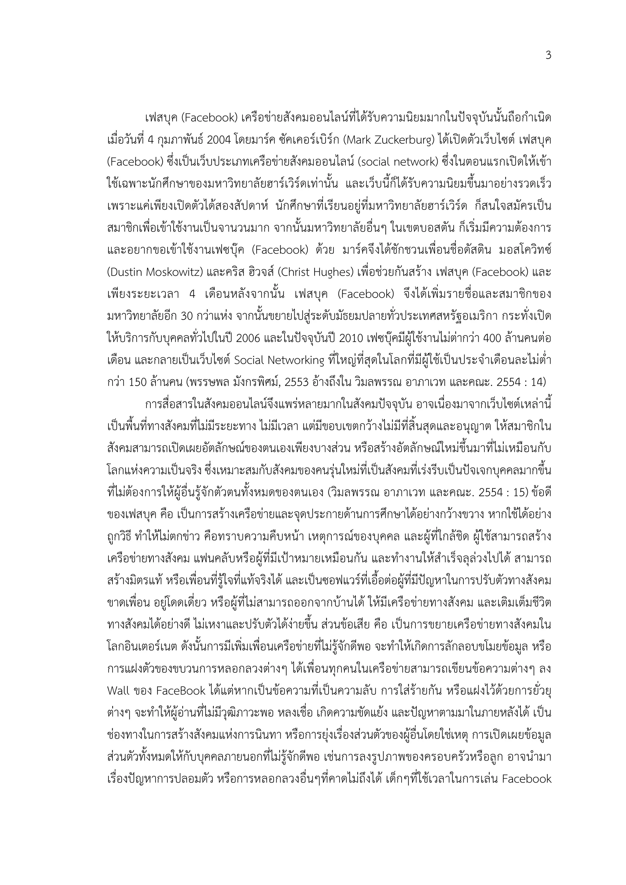 3


           เฟสบุค (Facebook) เครือขายสังคมออนไลนที่ไดรับความนิยมมากในปจจุบันนั้นถือกําเนิด
เมื่อวันที่ 4 กุมภาพันธ 2004 โดยมารค ซัคเคอรเบิรก (Mark Zuckerburg) ไดเปดตัวเว็บไซต เฟสบุค
(Facebook) ซึ่งเปนเว็บประเภทเครือขายสังคมออนไลน (social network) ซึ่งในตอนแรกเปดใหเขา
ใชเฉพาะนักศึกษาของมหาวิทยาลัยฮารเวิรดเทานั้น และเว็บนี้ก็ไดรับความนิยมขึ้นมาอยางรวดเร็ว
เพราะแคเพียงเปดตัวไดสองสัปดาห นักศึกษาที่เรียนอยูที่มหาวิทยาลัยฮารเวิรด ก็สนใจสมัครเปน
สมาชิกเพื่อเขาใชงานเปนจานวนมาก จากนั้นมหาวิทยาลัยอื่นๆ ในเขตบอสตัน ก็เริ่มมีความตองการ
และอยากขอเขาใชงานเฟซบุค (Facebook) ดวย มารคจึ งไดชักชวนเพื่อนชื่อดัสติน มอสโควิท ซ
(Dustin Moskowitz) และคริส ฮิวจส (Christ Hughes) เพื่อชวยกันสราง เฟสบุค (Facebook) และ
เพี ยงระยะเวลา 4 เดือ นหลั ง จากนั้น เฟสบุค (Facebook) จึ งไดเพิ่ ม รายชื่อและสมาชิก ของ
มหาวิทยาลัยอีก 30 กวาแหง จากนั้นขยายไปสูระดับมัธยมปลายทั่วประเทศสหรัฐอเมริกา กระทั่งเปด
ใหบริการกับบุคคลทั่วไปในป 2006 และในปจจุบันป 2010 เฟซบุคมีผูใชงานไมตากวา 400 ลานคนตอ
เดือน และกลายเปนเว็บไซต Social Networking ที่ใหญที่สุดในโลกที่มีผูใชเปนประจําเดือนละไมต่ํา
กวา 150 ลานคน (พรรษพล มังกรพิศม, 2553 อางถึงใน วิมลพรรณ อาภาเวท และคณะ. 2554 : 14)
           การสื่อสารในสังคมออนไลนจึงแพรหลายมากในสังคมปจจุบัน อาจเนื่องมาจากเว็บไซตเหลานี้
เปนพื้นที่ทางสังคมที่ไมมีระยะทาง ไมมีเวลา แตมีขอบเขตกวางไมมีที่สิ้นสุดและอนุญาต ใหสมาชิกใน
สังคมสามารถเปดเผยอัตลักษณของตนเองเพียงบางสวน หรือสรางอัตลักษณใหมขึ้นมาที่ไมเหมือนกับ
โลกแหงความเปนจริง ซึ่งเหมาะสมกับสังคมของคนรุนใหมที่เปนสังคมที่เรงรีบเปนปจเจกบุคคลมากขึ้น
ที่ไมตองการใหผูอื่นรูจักตัวตนทั้งหมดของตนเอง (วิมลพรรณ อาภาเวท และคณะ. 2554 : 15) ขอดี
ของเฟสบุค คือ เปนการสรางเครือขายและจุดประกายดานการศึกษาไดอยางกวางขวาง หากใชไดอยาง
ถูกวิธี ทําใหไมตกขาว คือทราบความคืบหนา เหตุการณของบุคคล และผูที่ใกลชิด ผูใชสามารถสราง
เครือขายทางสังคม แฟนคลับหรือผูที่มีเปาหมายเหมือนกัน และทํางานใหสําเร็จลุลวงไปได สามารถ
สรางมิตรแท หรือเพื่อนที่รูใจที่แทจริงได และเปนซอฟแวรที่เอื้อตอผูที่มีปญหาในการปรับตัวทางสังคม
ขาดเพื่อน อยูโดดเดี่ยว หรือผูที่ไมสามารถออกจากบานได ใหมีเครือขายทางสังคม และเติมเต็มชีวิต
ทางสังคมไดอยางดี ไมเหงาและปรับตัวไดงายขึ้น สวนขอเสีย คือ เปนการขยายเครือขายทางสังคมใน
โลกอินเตอรเนต ดังนั้นการมีเพิ่มเพื่อนเครือขายที่ไมรูจักดีพอ จะทําใหเกิดการลักลอบขโมยขอมูล หรือ
การแฝงตัวของขบวนการหลอกลวงตางๆ ไดเพื่อนทุกคนในเครือขายสามารถเขียนขอความตางๆ ลง
Wall ของ FaceBook ไดแตหากเปนขอความที่เปนความลับ การใสรายกัน หรือแฝงไวดวยการยั่วยุ
ตางๆ จะทําใหผูอานที่ไมมีวุฒิภาวะพอ หลงเชื่อ เกิดความขัดแยง และปญหาตามมาในภายหลังได เปน
ชองทางในการสรางสังคมแหงการนินทา หรือการยุงเรื่องสวนตัวของผูอื่นโดยใชเหตุ การเปดเผยขอมูล
สวนตัวทั้งหมดใหกับบุคคลภายนอกที่ไมรูจักดีพอ เชนการลงรูปภาพของครอบครัวหรือลูก อาจนํามา
เรื่องปญหาการปลอมตัว หรือการหลอกลวงอื่นๆที่คาดไมถึงได เด็กๆที่ใชเวลาในการเลน Facebook
 