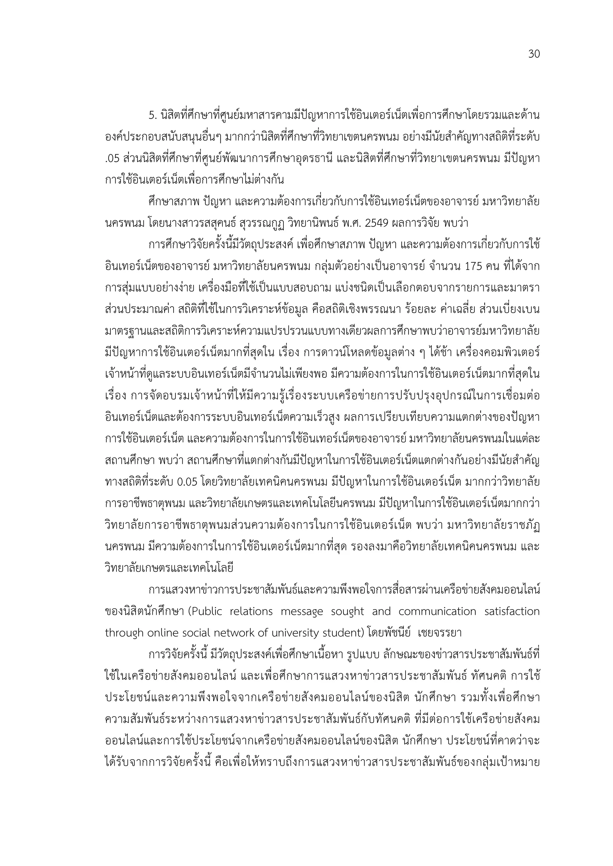 30


            5. นิสิตที่ศึกษาที่ศูนยมหาสารคามมีปญหาการใชอินเตอรเน็ตเพื่อการศึกษาโดยรวมและดาน
องคประกอบสนับสนุนอื่นๆ มากกวานิสตที่ศึกษาที่วิทยาเขตนครพนม อยางมีนัยสําคัญทางสถิติที่ระดับ
                                            ิ
.05 สวนนิสิตที่ศึกษาที่ศูนยพัฒนาการศึกษาอุดรธานี และนิสิตที่ศึกษาที่วิทยาเขตนครพนม มีปญหา
การใชอินเตอรเน็ตเพื่อการศึกษาไมตางกัน
            ศึกษาสภาพ ปญหา และความตองการเกี่ยวกับการใชอินเทอรเน็ตของอาจารย มหาวิทยาลัย
นครพนม โดยนางสาวรสสุคนธ สุวรรณกูฏ วิทยานิพนธ พ.ศ. 2549 ผลการวิจัย พบวา
            การศึกษาวิจัยครั้งนี้มีวัตถุประสงค เพื่อศึกษาสภาพ ปญหา และความตองการเกี่ยวกับการใช
อินเทอรเน็ตของอาจารย มหาวิทยาลัยนครพนม กลุมตัวอยางเปนอาจารย จํานวน 175 คน ที่ไดจาก
การสุมแบบอยางงาย เครื่องมือที่ใชเปนแบบสอบถาม แบงชนิดเปนเลือกตอบจากรายการและมาตรา
สวนประมาณคา สถิติที่ใชในการวิเคราะหขอมูล คือสถิติเชิงพรรณนา รอยละ คาเฉลี่ย สวนเบี่ยงเบน
มาตรฐานและสถิติการวิเคราะหความแปรปรวนแบบทางเดียวผลการศึกษาพบวาอาจารยมหาวิทยาลัย
มีปญหาการใชอินเตอรเน็ตมากที่สุดใน เรื่อง การดาวนโหลดขอมูลตาง ๆ ไดชา เครื่องคอมพิวเตอร
เจาหนาที่ดูแลระบบอินเทอรเน็ตมีจํานวนไมเพียงพอ มีความตองการในการใชอินเตอรเน็ตมากที่สุดใน
เรื่ อ ง การจั ดอบรมเจ าหนาที่ ให มี ความรู เรื่ อ งระบบเครื อ ขายการปรับ ปรุ ง อุป กรณในการเชื่อ มตอ
อินเทอรเน็ตและตองการระบบอินเทอรเน็ตความเร็วสูง ผลการเปรียบเทียบความแตกตางของปญหา
การใชอินเตอรเน็ต และความตองการในการใชอินเทอรเน็ตของอาจารย มหาวิทยาลัยนครพนมในแตละ
สถานศึกษา พบวา สถานศึกษาที่แตกตางกันมีปญหาในการใชอินเตอรเน็ตแตกตางกันอยางมีนัยสําคัญ
ทางสถิติที่ระดับ 0.05 โดยวิทยาลัยเทคนิคนครพนม มีปญหาในการใชอินเตอรเน็ต มากกวาวิทยาลัย
การอาชีพธาตุพนม และวิทยาลัยเกษตรและเทคโนโลยีนครพนม มีปญหาในการใชอินเตอรเน็ตมากกวา
วิท ยาลั ยการอาชีพ ธาตุพ นมส วนความตอ งการในการใชอิ นเตอรเ น็ต พบวา มหาวิท ยาลั ยราชภัฏ
นครพนม มีความตองการในการใชอินเตอรเน็ตมากที่สุด รองลงมาคือวิทยาลัยเทคนิคนครพนม และ
วิทยาลัยเกษตรและเทคโนโลยี
            การแสวงหาขาวการประชาสัมพันธและความพึงพอใจการสือสารผานเครือขายสังคมออนไลน
                                                                          ่
ของนิสิ ตนักศึกษา (Public relations message sought and communication satisfaction
through online social network of university student) โดยพัชนีย เชยจรรยา
            การวิจัยครั้งนี้ มีวัตถุประสงคเพื่อศึกษาเนื้อหา รูปแบบ ลักษณะของขาวสารประชาสัมพันธที่
ใชในเครื อ ขายสัง คมออนไลน และเพื่ อ ศึก ษาการแสวงหาขาวสารประชาสั ม พั นธ ทั ศนคติ การใช
ประโยชนแ ละความพึ ง พอใจจากเครื อ ข า ยสั ง คมออนไลน ของนิ สิ ต นัก ศึก ษา รวมทั้ ง เพื่ อ ศึก ษา
ความสั มพั นธร ะหวางการแสวงหาขาวสารประชาสั มพั นธกั บทั ศนคติ ที่ มี ตอ การใชเ ครื อ ขายสัง คม
ออนไลนและการใชประโยชนจากเครือขายสังคมออนไลนของนิสิ ต นักศึกษา ประโยชนที่คาดวาจะ
ไดรับ จากการวิจัยครั้ง นี้ คือเพื่ อให ทราบถึง การแสวงหาขาวสารประชาสัม พันธของกลุ ม เป าหมาย
 