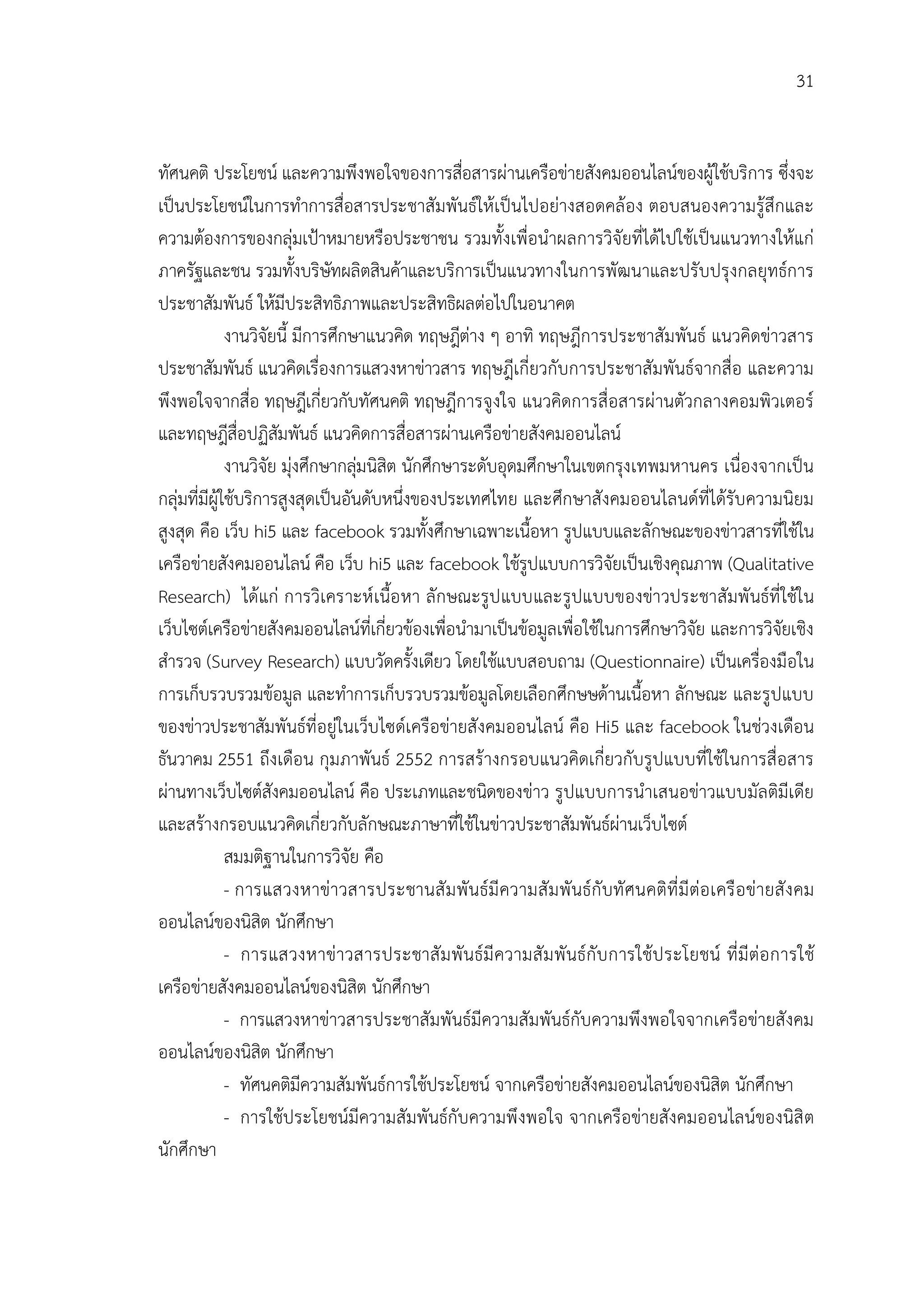 31


ทัศนคติ ประโยชน และความพึงพอใจของการสือสารผานเครือขายสังคมออนไลนของผูใชบริการ ซึ่งจะ
                                                   ่
เปนประโยชนในการทําการสื่อสารประชาสัมพันธใหเปนไปอยางสอดคลอง ตอบสนองความรูสึกและ
ความตองการของกลุมเปาหมายหรือประชาชน รวมทั้งเพื่อนําผลการวิจัยที่ไดไปใชเปนแนวทางใหแก
ภาครัฐและชน รวมทั้งบริษัทผลิตสินคาและบริการเปนแนวทางในการพัฒนาและปรับปรุงกลยุทธการ
ประชาสัมพันธ ใหมีประสิทธิภาพและประสิทธิผลตอไปในอนาคต
              งานวิจัยนี้ มีการศึกษาแนวคิด ทฤษฎีตาง ๆ อาทิ ทฤษฎีการประชาสัมพันธ แนวคิดขาวสาร
ประชาสัมพันธ แนวคิดเรื่องการแสวงหาขาวสาร ทฤษฎีเกี่ยวกับการประชาสัมพันธจากสื่อ และความ
พึงพอใจจากสื่อ ทฤษฎีเกี่ยวกับทัศนคติ ทฤษฎีการจูงใจ แนวคิดการสื่อสารผานตัวกลางคอมพิวเตอร
และทฤษฎีสื่อปฏิสัมพันธ แนวคิดการสื่อสารผานเครือขายสังคมออนไลน
              งานวิจัย มุงศึกษากลุมนิสิต นักศึกษาระดับอุดมศึกษาในเขตกรุงเทพมหานคร เนื่องจากเปน
กลุมที่มีผูใชบริการสูงสุดเปนอันดับหนึ่งของประเทศไทย และศึกษาสังคมออนไลนดที่ไดรับความนิยม
สูงสุด คือ เว็บ hi5 และ facebook รวมทั้งศึกษาเฉพาะเนื้อหา รูปแบบและลักษณะของขาวสารที่ใชใน
เครือขายสังคมออนไลน คือ เว็บ hi5 และ facebook ใชรูปแบบการวิจัยเปนเชิงคุณภาพ (Qualitative
Research) ไดแก การวิเคราะห เนื้อ หา ลักษณะรูป แบบและรูปแบบของขาวประชาสัมพั นธที่ ใชใน
เว็บไซตเครือขายสังคมออนไลนที่เกี่ยวของเพื่อนํามาเปนขอมูลเพื่อใชในการศึกษาวิจัย และการวิจัยเชิง
สํารวจ (Survey Research) แบบวัดครั้งเดียว โดยใชแบบสอบถาม (Questionnaire) เปนเครื่องมือใน
การเก็บรวบรวมขอมูล และทําการเก็บรวบรวมขอมูลโดยเลือกศึกษษดานเนื้อหา ลักษณะ และรูปแบบ
ของขาวประชาสัมพันธที่อยูในเว็บไซดเครือขายสังคมออนไลน คือ Hi5 และ facebook ในชวงเดือน
ธันวาคม 2551 ถึงเดือน กุมภาพันธ 2552 การสรางกรอบแนวคิดเกี่ยวกับรูปแบบที่ใชในการสื่อสาร
ผานทางเว็บไซตสังคมออนไลน คือ ประเภทและชนิดของขาว รูปแบบการนําเสนอขาวแบบมัลติมีเดีย
และสรางกรอบแนวคิดเกี่ยวกับลักษณะภาษาที่ใชในขาวประชาสัมพันธผานเว็บไซต
              สมมติฐานในการวิจัย คือ
              - การแสวงหาขาวสารประชานสั ม พั นธมี ความสั ม พั นธกั บทั ศนคติที่ มี ตอ เครื อ ขายสั ง คม
ออนไลนของนิสิต นักศึกษา
              - การแสวงหาขาวสารประชาสั ม พั นธมี ความสั ม พั นธกั บ การใชป ระโยชน ที่ มี ตอ การใช
เครือขายสังคมออนไลนของนิสิต นักศึกษา
              - การแสวงหาขาวสารประชาสัมพันธมีความสัมพันธกับความพึงพอใจจากเครือขายสังคม
ออนไลนของนิสิต นักศึกษา
              - ทัศนคติมีความสัมพันธการใชประโยชน จากเครือขายสังคมออนไลนของนิสิต นักศึกษา
              - การใชประโยชนมีความสัมพันธกับความพึ งพอใจ จากเครือขายสังคมออนไลนของนิสิ ต
นักศึกษา
 