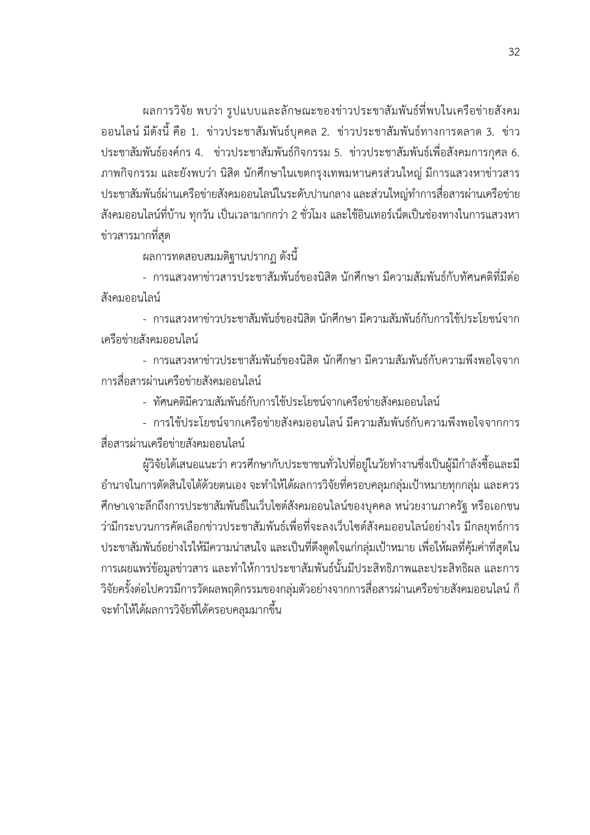 32


            ผลการวิจั ย พบวา รู ป แบบและลั ก ษณะของขาวประชาสั ม พั นธที่ พ บในเครื อ ขา ยสั ง คม
ออนไลน มี ดัง นี้ คือ 1. ขาวประชาสั ม พั นธบุ คคล 2. ขา วประชาสั ม พั นธท างการตลาด 3. ขา ว
ประชาสัมพันธองคกร 4. ขาวประชาสัมพันธกิจกรรม 5. ขาวประชาสัมพันธเพื่อสังคมการกุศล 6.
ภาพกิจ กรรม และยังพบวา นิสิต นักศึก ษาในเขตกรุ งเทพมหานครสวนใหญ มีก ารแสวงหาขาวสาร
ประชาสัมพันธผานเครือขายสังคมออนไลนในระดับปานกลาง และสวนใหญทําการสื่อสารผานเครือขาย
สังคมออนไลนที่บาน ทุกวัน เปนเวลามากกวา 2 ชั่วโมง และใชอินเทอรเน็ตเปนชองทางในการแสวงหา
ขาวสารมากที่สุด
            ผลการทดสอบสมมติฐานปรากฏ ดังนี้
            - การแสวงหาขาวสารประชาสัมพันธของนิสิต นักศึกษา มีความสัมพันธกับทัศนคติที่มีตอ
สังคมออนไลน
            - การแสวงหาขาวประชาสัมพันธของนิสิต นักศึกษา มีความสัมพันธกับการใชประโยชนจาก
เครือขายสังคมออนไลน
            - การแสวงหาขาวประชาสัมพันธของนิสิต นักศึกษา มีความสัมพันธกับความพึงพอใจจาก
การสื่อสารผานเครือขายสังคมออนไลน
            - ทัศนคติมีความสัมพันธกับการใชประโยชนจากเครือขายสังคมออนไลน
            - การใชประโยชนจากเครือ ขายสัง คมออนไลน มีความสัม พันธกับ ความพึ งพอใจจากการ
สื่อสารผานเครือขายสังคมออนไลน
            ผูวิจัยไดเสนอแนะวา ควรศึกษากับประชาชนทั่วไปที่อยูในวัยทํางานซึ่งเปนผูมีกําลังซื้อและมี
อํานาจในการตัดสินใจไดดวยตนเอง จะทําใหไดผลการวิจัยที่ครอบคลุมกลุมเปาหมายทุกกลุม และควร
ศึกษาเจาะลึกถึงการประชาสัมพันธในเว็บไซตสังคมออนไลนของบุคคล หนวยงานภาครัฐ หรือเอกชน
วามีกระบวนการคัดเลือกขาวประชาสัมพันธเพื่อที่จะลงเว็บไซตสังคมออนไลนอยางไร มีกลยุทธการ
ประชาสัมพันธอยางไรใหมีความนาสนใจ และเปนที่ดึงดูดใจแกกลุมเปาหมาย เพื่อใหผลที่คุมคาที่สุดใน
การเผยแพรขอมูลขาวสาร และทําใหการประชาสัมพันธนั้นมีประสิทธิภาพและประสิทธิผล และการ
วิจัยครั้งตอไปควรมีการวัดผลพฤติกรรมของกลุมตัวอยางจากการสื่อสารผานเครือขายสังคมออนไลน ก็
จะทําใหไดผลการวิจัยที่ไดครอบคลุมมากขึ้น
 