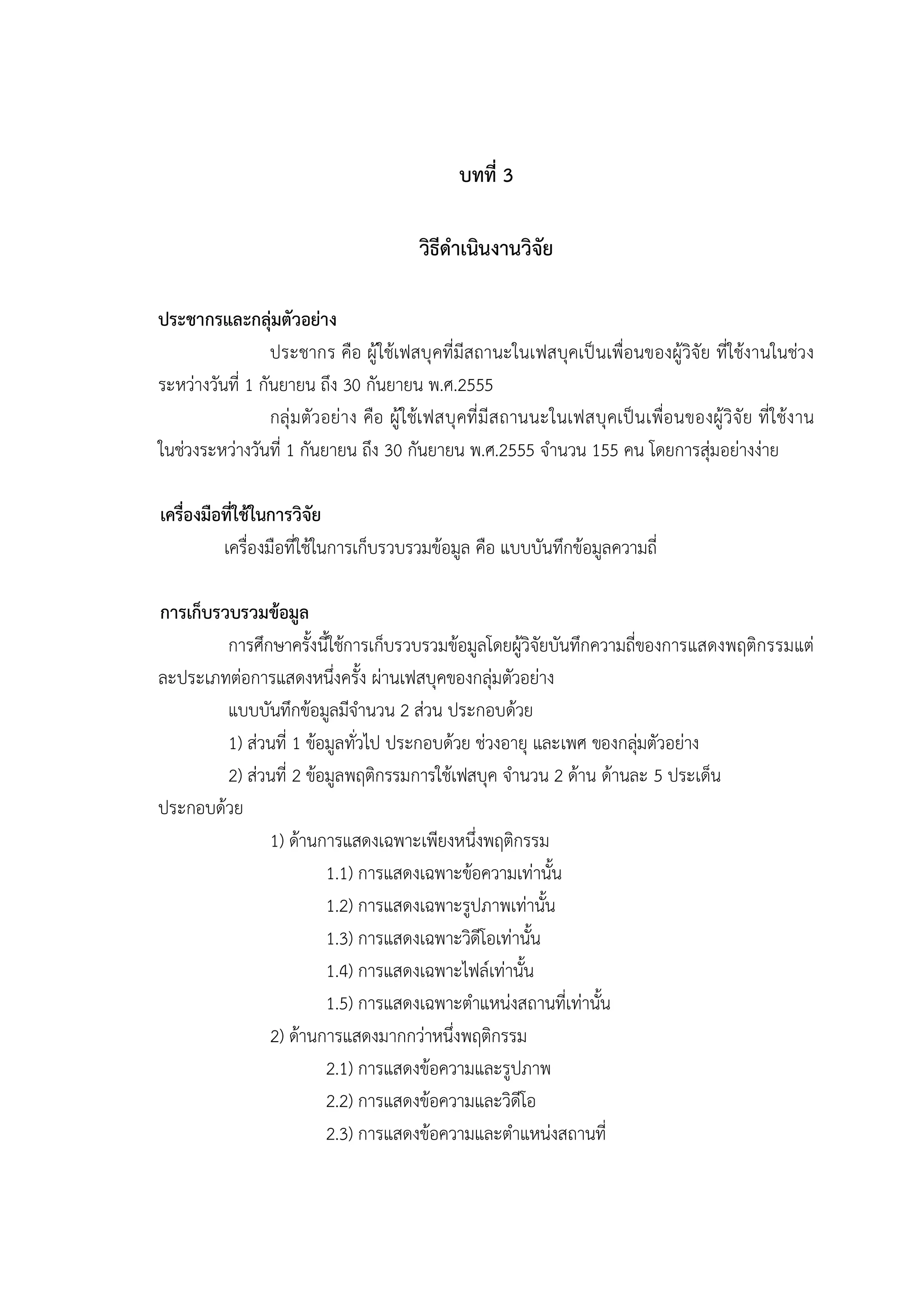 33


                                                   บทที่ 3

                                            วิธีดําเนินงานวิจัย

ประชากรและกลุมตัวอยาง
                  ประชากร คือ ผู ใชเฟสบุ คที่มีสถานะในเฟสบุคเป นเพื่อนของผูวิจัย ที่ใชงานในชวง
ระหวางวันที่ 1 กันยายน ถึง 30 กันยายน พ.ศ.2555
                  กลุ ม ตัวอยาง คือ ผู ใชเ ฟสบุ คที่ มี ส ถานนะในเฟสบุ คเป นเพื่อ นของผู วิจั ย ที่ ใชง าน
ในชวงระหวางวันที่ 1 กันยายน ถึง 30 กันยายน พ.ศ.2555 จํานวน 155 คน โดยการสุมอยางงาย

เครื่องมือที่ใชในการวิจัย
          เครื่องมือที่ใชในการเก็บรวบรวมขอมูล คือ แบบบันทึกขอมูลความถี่

การเก็บรวบรวมขอมูล
         การศึกษาครั้งนี้ใชการเก็บรวบรวมขอมูลโดยผูวิจัยบันทึกความถี่ของการแสดงพฤติกรรมแต
ละประเภทตอการแสดงหนึ่งครั้ง ผานเฟสบุคของกลุมตัวอยาง
         แบบบันทึกขอมูลมีจํานวน 2 สวน ประกอบดวย
         1) สวนที่ 1 ขอมูลทั่วไป ประกอบดวย ชวงอายุ และเพศ ของกลุมตัวอยาง
                                                                       
         2) สวนที่ 2 ขอมูลพฤติกรรมการใชเฟสบุค จํานวน 2 ดาน ดานละ 5 ประเด็น
ประกอบดวย
               1) ดานการแสดงเฉพาะเพียงหนึ่งพฤติกรรม
                         1.1) การแสดงเฉพาะขอความเทานั้น
                         1.2) การแสดงเฉพาะรูปภาพเทานั้น
                         1.3) การแสดงเฉพาะวิดีโอเทานั้น
                         1.4) การแสดงเฉพาะไฟลเทานั้น
                         1.5) การแสดงเฉพาะตําแหนงสถานที่เทานั้น
               2) ดานการแสดงมากกวาหนึ่งพฤติกรรม
                         2.1) การแสดงขอความและรูปภาพ
                         2.2) การแสดงขอความและวิดีโอ
                         2.3) การแสดงขอความและตําแหนงสถานที่
 