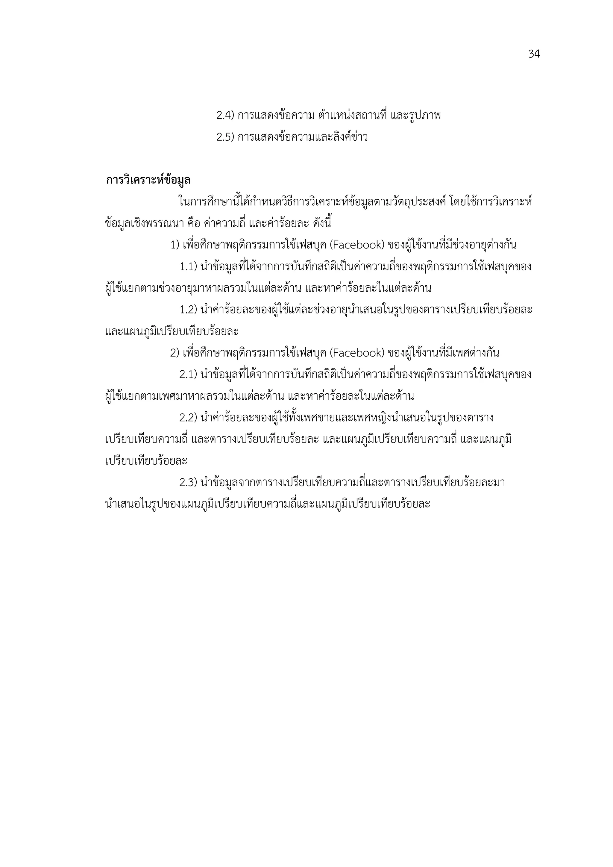 34


                        2.4) การแสดงขอความ ตําแหนงสถานที่ และรูปภาพ
                        2.5) การแสดงขอความและลิงคขาว

การวิเคราะหขอมูล
                 ในการศึกษานี้ไดกําหนดวิธีการวิเคราะหขอมูลตามวัตถุประสงค โดยใชการวิเคราะห
ขอมูลเชิงพรรณนา คือ คาความถี่ และคารอยละ ดังนี้
               1) เพื่อศึกษาพฤติกรรมการใชเฟสบุค (Facebook) ของผูใชงานที่มีชวงอายุตางกัน
                 1.1) นําขอมูลที่ไดจากการบันทึกสถิติเปนคาความถี่ของพฤติกรรมการใชเฟสบุคของ
ผูใชแยกตามชวงอายุมาหาผลรวมในแตละดาน และหาคารอยละในแตละดาน
                 1.2) นําคารอยละของผูใชแตละชวงอายุนําเสนอในรูปของตารางเปรียบเทียบรอยละ
และแผนภูมเิ ปรียบเทียบรอยละ
               2) เพื่อศึกษาพฤติกรรมการใชเฟสบุค (Facebook) ของผูใชงานที่มีเพศตางกัน
                 2.1) นําขอมูลที่ไดจากการบันทึกสถิติเปนคาความถี่ของพฤติกรรมการใชเฟสบุคของ
ผูใชแยกตามเพศมาหาผลรวมในแตละดาน และหาคารอยละในแตละดาน
                 2.2) นําคารอยละของผูใชทั้งเพศชายและเพศหญิงนําเสนอในรูปของตาราง
เปรียบเทียบความถี่ และตารางเปรียบเทียบรอยละ และแผนภูมิเปรียบเทียบความถี่ และแผนภูมิ
เปรียบเทียบรอยละ
                 2.3) นําขอมูลจากตารางเปรียบเทียบความถี่และตารางเปรียบเทียบรอยละมา
นําเสนอในรูปของแผนภูมิเปรียบเทียบความถี่และแผนภูมิเปรียบเทียบรอยละ
 