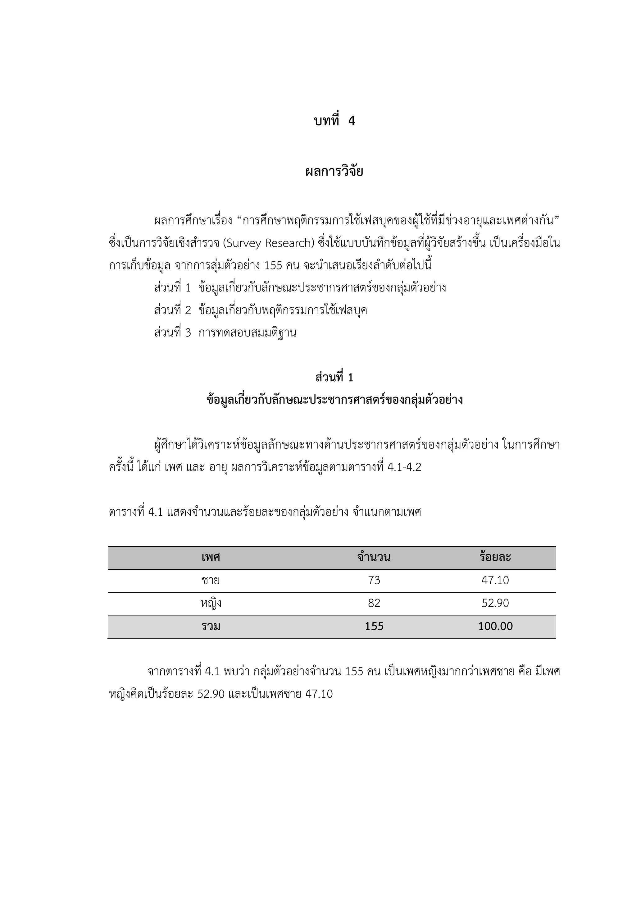 35


                                               บทที่ 4

                                             ผลการวิจัย

           ผลการศึกษาเรื่อง “การศึกษาพฤติกรรมการใชเฟสบุคของผูใชที่มีชวงอายุและเพศตางกัน”
ซึ่งเปนการวิจัยเชิงสํารวจ (Survey Research) ซึ่งใชแบบบันทึกขอมูลที่ผูวิจัยสรางขึ้น เปนเครื่องมือใน
การเก็บขอมูล จากการสุมตัวอยาง 155 คน จะนําเสนอเรียงลําดับตอไปนี้
           สวนที่ 1 ขอมูลเกี่ยวกับลักษณะประชากรศาสตรของกลุมตัวอยาง
           สวนที่ 2 ขอมูลเกี่ยวกับพฤติกรรมการใชเฟสบุค
           สวนที่ 3 การทดสอบสมมติฐาน

                                            สวนที่ 1
                      ขอมูลเกี่ยวกับลักษณะประชากรศาสตรของกลุมตัวอยาง

             ผูศึกษาไดวิเคราะหขอมูลลักษณะทางดานประชากรศาสตรของกลุมตัวอยาง ในการศึกษา
ครั้งนี้ ไดแก เพศ และ อายุ ผลการวิเคราะหขอมูลตามตารางที่ 4.1-4.2

ตารางที่ 4.1 แสดงจํานวนและรอยละของกลุมตัวอยาง จําแนกตามเพศ

                     เพศ                                 จํานวน                     รอยละ
                     ชาย                                    73                       47.10
                     หญิง                                   82                       52.90
                     รวม                                   155                      100.00

        จากตารางที่ 4.1 พบวา กลุมตัวอยางจํานวน 155 คน เปนเพศหญิงมากกวาเพศชาย คือ มีเพศ
หญิงคิดเปนรอยละ 52.90 และเปนเพศชาย 47.10
 