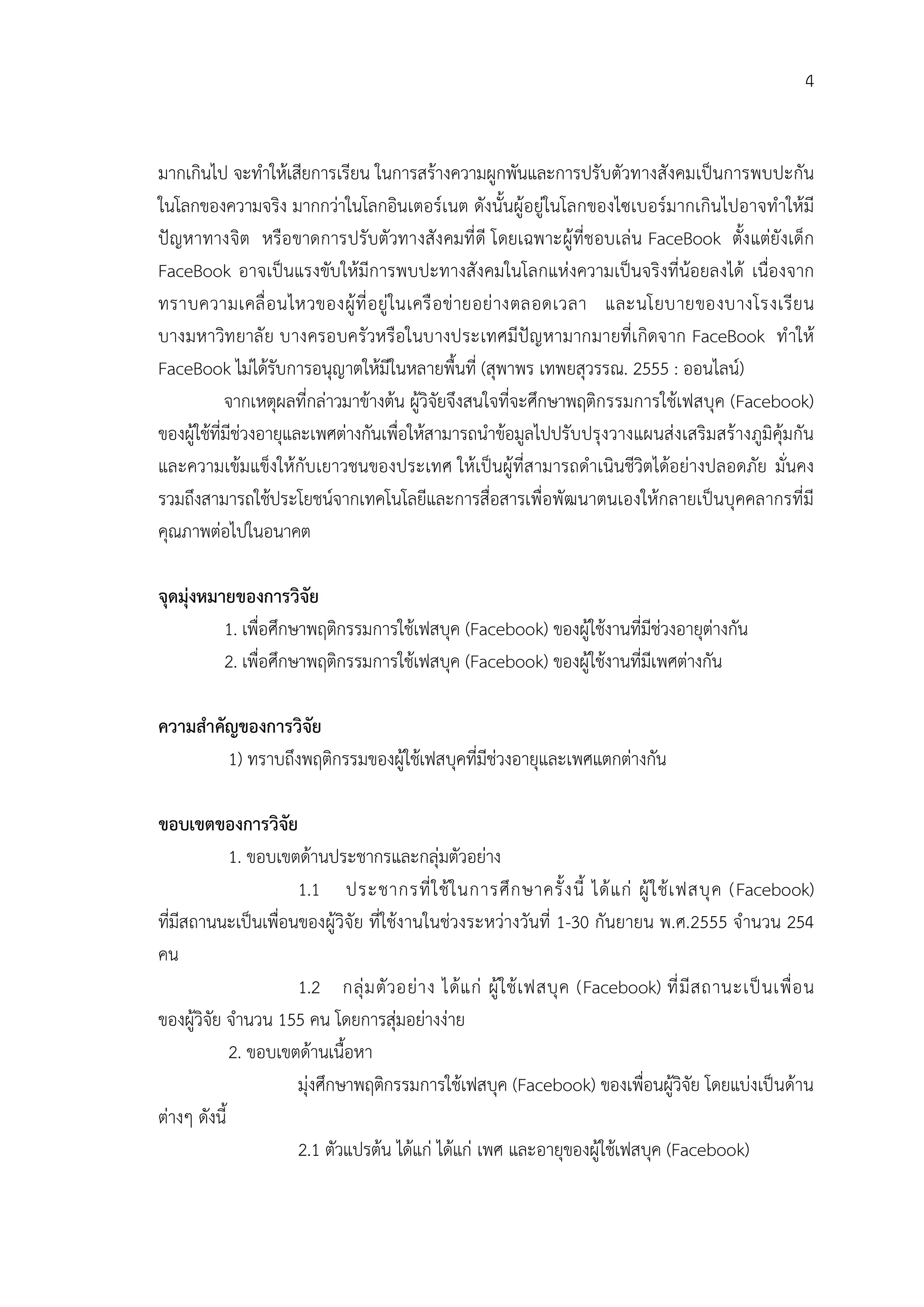 4


มากเกินไป จะทําใหเสียการเรียน ในการสรางความผูกพันและการปรับตัวทางสังคมเปนการพบปะกัน
ในโลกของความจริง มากกวาในโลกอินเตอรเนต ดังนั้นผูอยูในโลกของไซเบอรมากเกินไปอาจทําใหมี
ปญหาทางจิต หรือ ขาดการปรับตัวทางสัง คมที่ ดี โดยเฉพาะผูที่ชอบเลน FaceBook ตั้ง แตยังเด็ก
FaceBook อาจเปนแรงขับใหมีการพบปะทางสังคมในโลกแหงความเปนจริงที่นอยลงได เนื่องจาก
ทราบความเคลื่ อ นไหวของผู ที่ อ ยู ในเครื อ ข ายอย างตลอดเวลา และนโยบายของบางโรงเรี ย น
บางมหาวิท ยาลั ย บางครอบครัวหรือในบางประเทศมีปญ หามากมายที่เ กิดจาก FaceBook ทํ าให
FaceBook ไมไดรับการอนุญาตใหมีในหลายพื้นที่ (สุพาพร เทพยสุวรรณ. 2555 : ออนไลน)
            จากเหตุผลที่กลาวมาขางตน ผูวิจัยจึงสนใจที่จะศึกษาพฤติกรรมการใชเฟสบุค (Facebook)
ของผูใชที่มีชวงอายุและเพศตางกันเพื่อใหสามารถนําขอมูลไปปรับปรุงวางแผนสงเสริมสรางภูมิคุมกัน
และความเขมแข็งใหกับเยาวชนของประเทศ ใหเปนผูที่สามารถดําเนินชีวิตไดอยางปลอดภัย มั่นคง
รวมถึงสามารถใชประโยชนจากเทคโนโลยีและการสื่อสารเพื่อพัฒนาตนเองใหกลายเปนบุคคลากรที่มี
คุณภาพตอไปในอนาคต

จุดมุงหมายของการวิจัย
          1. เพื่อศึกษาพฤติกรรมการใชเฟสบุค (Facebook) ของผูใชงานที่มีชวงอายุตางกัน
          2. เพื่อศึกษาพฤติกรรมการใชเฟสบุค (Facebook) ของผูใชงานที่มีเพศตางกัน

ความสําคัญของการวิจัย
         1) ทราบถึงพฤติกรรมของผูใชเฟสบุคที่มีชวงอายุและเพศแตกตางกัน

ขอบเขตของการวิจัย
             1. ขอบเขตดานประชากรและกลุมตัวอยาง
                      1.1 ประชากรที่ ใ ช ใ นการศึ ก ษาครั้ ง นี้ ได แ ก ผู ใ ช เ ฟสบุ ค (Facebook)
ที่มีสถานนะเปนเพื่อนของผูวิจัย ที่ใชงานในชวงระหวางวันที่ 1-30 กันยายน พ.ศ.2555 จํานวน 254
คน
                      1.2 กลุ ม ตั ว อย า ง ได แ ก ผู ใ ช เ ฟสบุ ค (Facebook) ที่ มี ส ถานะเป น เพื่ อ น
ของผูวิจัย จํานวน 155 คน โดยการสุมอยางงาย
             2. ขอบเขตดานเนื้อหา
                      มุงศึกษาพฤติกรรมการใชเฟสบุค (Facebook) ของเพื่อนผูวิจัย โดยแบงเปนดาน
ตางๆ ดังนี้
                      2.1 ตัวแปรตน ไดแก ไดแก เพศ และอายุของผูใชเฟสบุค (Facebook)
 