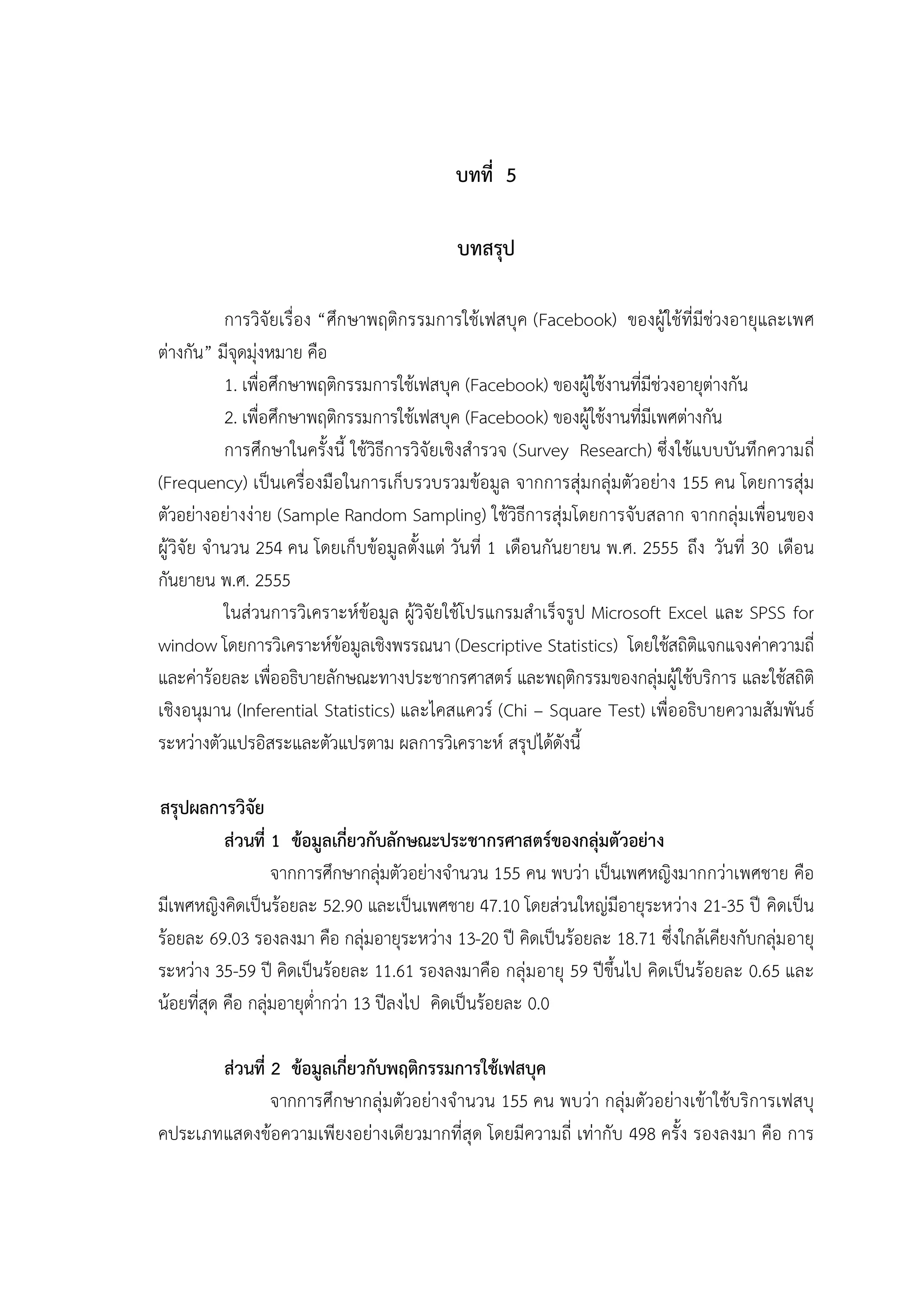 46


                                            บทที่ 5

                                             บทสรุป

            การวิจัยเรื่อง “ศึก ษาพฤติกรรมการใชเฟสบุค (Facebook) ของผูใชที่มีชวงอายุและเพศ
ตางกัน” มีจุดมุงหมาย คือ
            1. เพื่อศึกษาพฤติกรรมการใชเฟสบุค (Facebook) ของผูใชงานที่มีชวงอายุตางกัน
            2. เพื่อศึกษาพฤติกรรมการใชเฟสบุค (Facebook) ของผูใชงานที่มีเพศตางกัน
            การศึกษาในครั้งนี้ ใชวิธีการวิจัยเชิงสํารวจ (Survey Research) ซึ่ง ใชแบบบันทึกความถี่
(Frequency) เปนเครื่องมือในการเก็บรวบรวมขอมูล จากการสุมกลุมตัวอยาง 155 คน โดยการสุม
ตัวอยางอยางงาย (Sample Random Sampling) ใชวิธีการสุมโดยการจับสลาก จากกลุมเพื่อนของ
ผูวิจัย จํานวน 254 คน โดยเก็บขอมูลตั้งแต วันที่ 1 เดือนกันยายน พ.ศ. 2555 ถึง วันที่ 30 เดือน
กันยายน พ.ศ. 2555
            ในสวนการวิเคราะหขอมูล ผูวิจัยใชโปรแกรมสําเร็จรูป Microsoft Excel และ SPSS for
window โดยการวิเคราะหขอมูลเชิงพรรณนา (Descriptive Statistics) โดยใชสถิติแจกแจงคาความถี่
และคารอยละ เพื่ออธิบายลักษณะทางประชากรศาสตร และพฤติกรรมของกลุมผูใชบริการ และใชสถิติ
เชิงอนุมาน (Inferential Statistics) และไคสแควร (Chi – Square Test) เพื่ออธิบายความสัมพันธ
ระหวางตัวแปรอิสระและตัวแปรตาม ผลการวิเคราะห สรุปไดดังนี้

สรุปผลการวิจัย
           สวนที่ 1 ขอมูลเกี่ยวกับลักษณะประชากรศาสตรของกลุมตัวอยาง
                   จากการศึกษากลุมตัวอยางจํานวน 155 คน พบวา เปนเพศหญิงมากกวาเพศชาย คือ
มีเพศหญิงคิดเปนรอยละ 52.90 และเปนเพศชาย 47.10 โดยสวนใหญมีอายุระหวาง 21-35 ป คิดเปน
รอยละ 69.03 รองลงมา คือ กลุมอายุระหวาง 13-20 ป คิดเปนรอยละ 18.71 ซึ่งใกลเคียงกับกลุมอายุ
ระหวาง 35-59 ป คิดเปนรอยละ 11.61 รองลงมาคือ กลุมอายุ 59 ปขึ้นไป คิดเปนรอยละ 0.65 และ
นอยที่สุด คือ กลุมอายุต่ํากวา 13 ปลงไป คิดเปนรอยละ 0.0

       สวนที่ 2 ขอมูลเกี่ยวกับพฤติกรรมการใชเฟสบุค
               จากการศึกษากลุมตัวอยางจํานวน 155 คน พบวา กลุมตัวอยางเขาใชบริการเฟสบุ
คประเภทแสดงขอความเพียงอยางเดียวมากที่สุด โดยมีความถี่ เทากับ 498 ครั้ง รองลงมา คือ การ
 