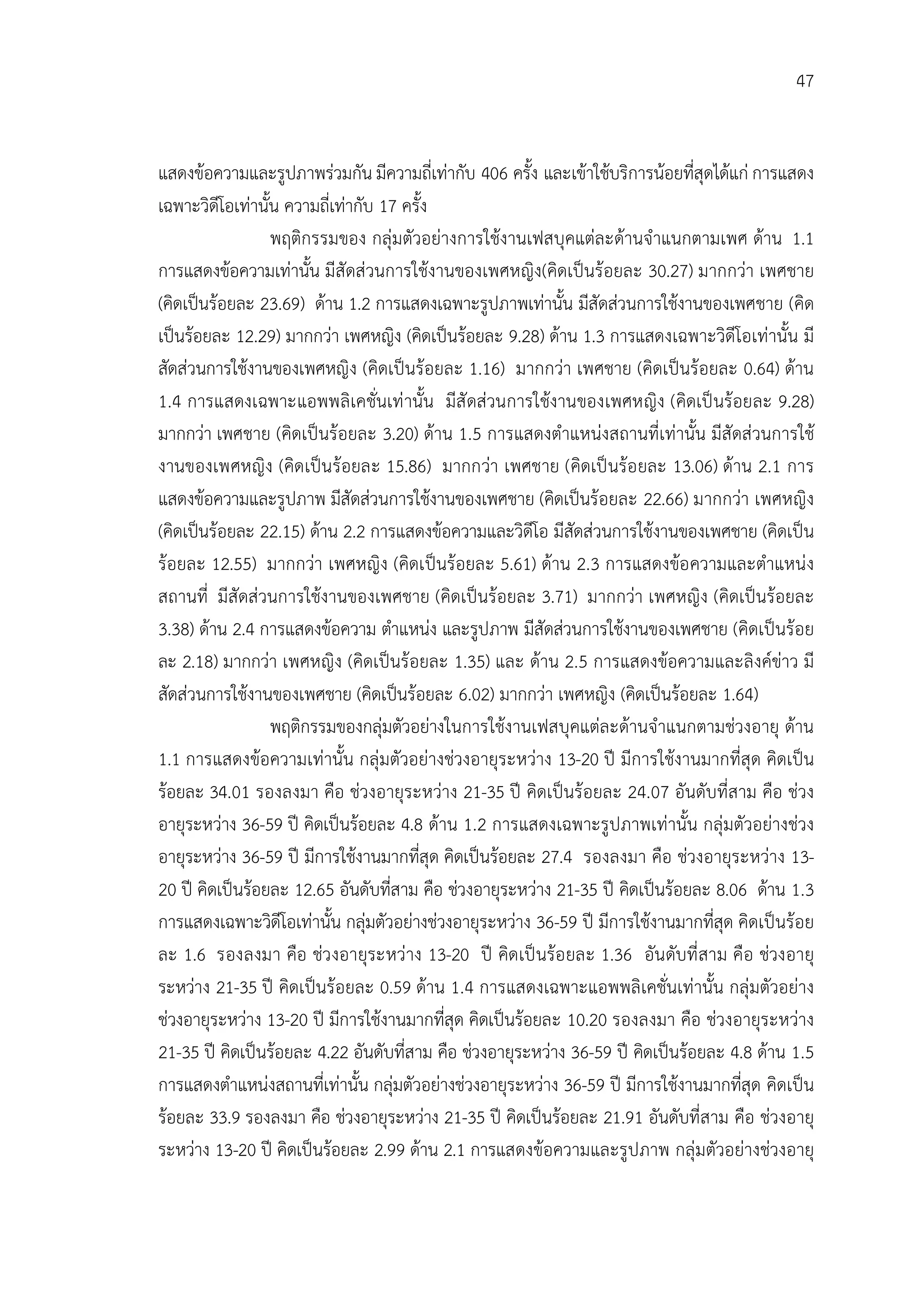 47


แสดงขอความและรูปภาพรวมกัน มีความถี่เทากับ 406 ครั้ง และเขาใชบริการนอยที่สุดไดแก การแสดง
เฉพาะวิดีโอเทานั้น ความถี่เทากับ 17 ครั้ง
                  พฤติกรรมของ กลุมตัวอยางการใชงานเฟสบุคแตละดานจําแนกตามเพศ ดาน 1.1
การแสดงขอความเทานั้น มีสัดสวนการใชงานของเพศหญิง(คิดเปนรอยละ 30.27) มากกวา เพศชาย
(คิดเปนรอยละ 23.69) ดาน 1.2 การแสดงเฉพาะรูปภาพเทานั้น มีสัดสวนการใชงานของเพศชาย (คิด
เปนรอยละ 12.29) มากกวา เพศหญิง (คิดเปนรอยละ 9.28) ดาน 1.3 การแสดงเฉพาะวิดีโอเทานั้น มี
สัดสวนการใชงานของเพศหญิง (คิดเปนรอยละ 1.16) มากกวา เพศชาย (คิดเปนรอยละ 0.64) ดาน
1.4 การแสดงเฉพาะแอพพลิเคชั่นเท านั้น มีสั ดสวนการใชงานของเพศหญิง (คิดเป นรอยละ 9.28)
มากกวา เพศชาย (คิดเปนรอยละ 3.20) ดาน 1.5 การแสดงตําแหนงสถานที่เทานั้น มีสัดสวนการใช
งานของเพศหญิง (คิดเปนรอยละ 15.86) มากกวา เพศชาย (คิดเป นรอ ยละ 13.06) ดาน 2.1 การ
แสดงขอความและรูปภาพ มีสัดสวนการใชงานของเพศชาย (คิดเปนรอยละ 22.66) มากกวา เพศหญิง
(คิดเปนรอยละ 22.15) ดาน 2.2 การแสดงขอความและวิดีโอ มีสัดสวนการใชงานของเพศชาย (คิดเปน
รอยละ 12.55) มากกวา เพศหญิง (คิดเปนรอยละ 5.61) ดาน 2.3 การแสดงขอ ความและตําแหนง
สถานที่ มีสัดสวนการใชงานของเพศชาย (คิดเปนรอยละ 3.71) มากกวา เพศหญิง (คิดเปนรอยละ
3.38) ดาน 2.4 การแสดงขอความ ตําแหนง และรูปภาพ มีสัดสวนการใชงานของเพศชาย (คิดเปนรอย
ละ 2.18) มากกวา เพศหญิง (คิดเปนรอยละ 1.35) และ ดาน 2.5 การแสดงขอความและลิงคขาว มี
สัดสวนการใชงานของเพศชาย (คิดเปนรอยละ 6.02) มากกวา เพศหญิง (คิดเปนรอยละ 1.64)
                  พฤติกรรมของกลุมตัวอยางในการใชงานเฟสบุคแตละดานจําแนกตามชวงอายุ ดาน
1.1 การแสดงขอความเทานั้น กลุมตัวอยางชวงอายุระหวาง 13-20 ป มีการใชงานมากที่สุด คิดเปน
รอยละ 34.01 รองลงมา คือ ชวงอายุระหวาง 21-35 ป คิดเปนรอยละ 24.07 อันดับที่สาม คือ ชวง
อายุระหวาง 36-59 ป คิดเปนรอยละ 4.8 ดาน 1.2 การแสดงเฉพาะรูปภาพเทานั้น กลุมตัวอยางชวง
อายุระหวาง 36-59 ป มีการใชงานมากที่สุด คิดเปนรอยละ 27.4 รองลงมา คือ ชวงอายุระหวาง 13-
20 ป คิดเปนรอยละ 12.65 อันดับที่สาม คือ ชวงอายุระหวาง 21-35 ป คิดเปนรอยละ 8.06 ดาน 1.3
การแสดงเฉพาะวิดีโอเทานั้น กลุมตัวอยางชวงอายุระหวาง 36-59 ป มีการใชงานมากที่สุด คิดเปนรอย
ละ 1.6 รองลงมา คือ ชวงอายุระหวาง 13-20 ป คิดเป นรอ ยละ 1.36 อันดับที่ สาม คือ ชวงอายุ
ระหวาง 21-35 ป คิดเปนรอยละ 0.59 ดาน 1.4 การแสดงเฉพาะแอพพลิเคชั่นเทานั้น กลุมตัวอยาง
ชวงอายุระหวาง 13-20 ป มีการใชงานมากที่สุด คิดเปนรอยละ 10.20 รองลงมา คือ ชวงอายุระหวาง
21-35 ป คิดเปนรอยละ 4.22 อันดับที่สาม คือ ชวงอายุระหวาง 36-59 ป คิดเปนรอยละ 4.8 ดาน 1.5
การแสดงตําแหนงสถานที่เทานั้น กลุมตัวอยางชวงอายุระหวาง 36-59 ป มีการใชงานมากที่สุด คิดเปน
รอยละ 33.9 รองลงมา คือ ชวงอายุระหวาง 21-35 ป คิดเปนรอยละ 21.91 อันดับที่สาม คือ ชวงอายุ
ระหวาง 13-20 ป คิดเปนรอยละ 2.99 ดาน 2.1 การแสดงขอความและรูปภาพ กลุมตัวอยางชวงอายุ
 