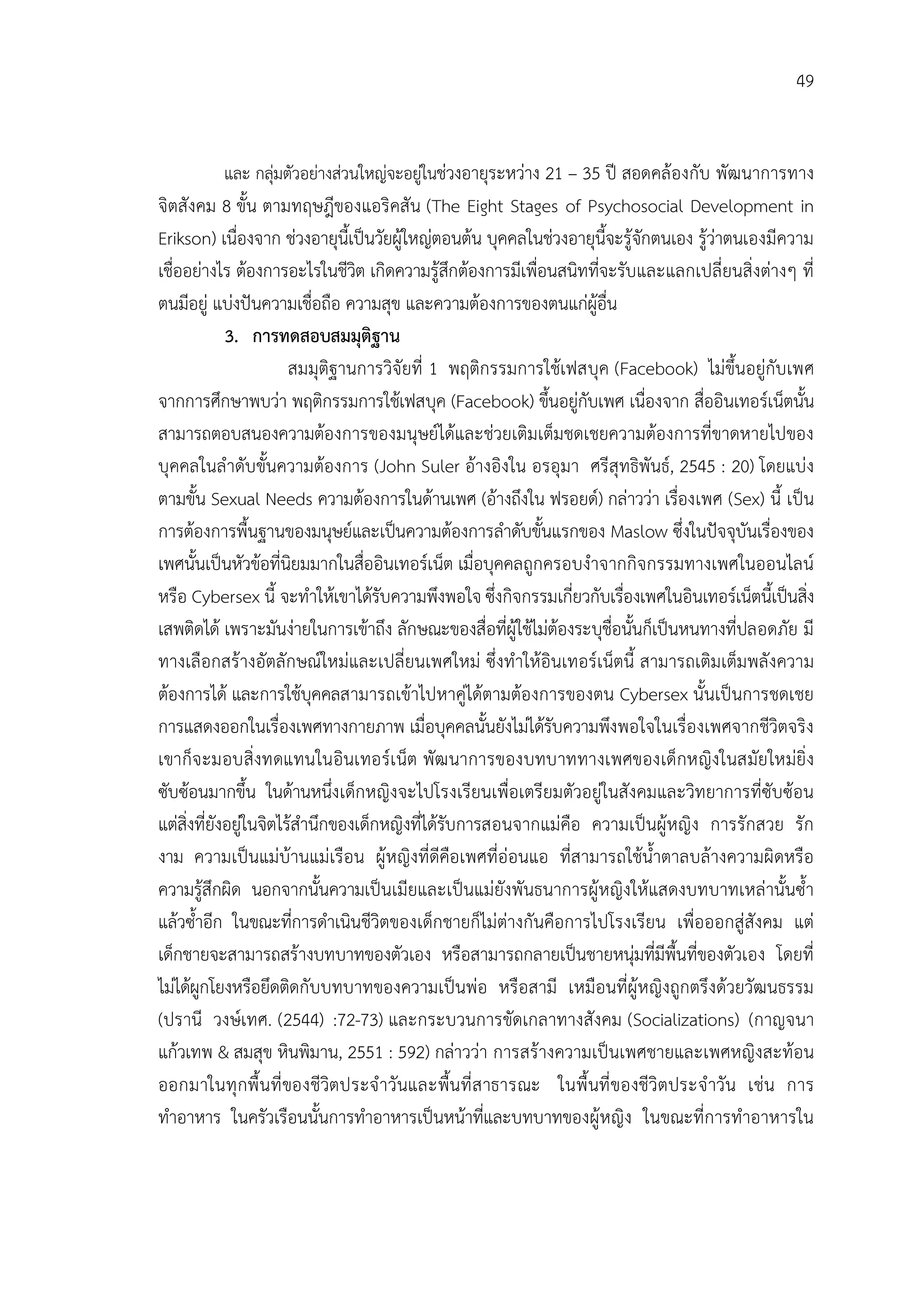 49


          และ กลุมตัวอยางสวนใหญจะอยูในชวงอายุระหวาง 21 – 35 ป สอดคลองกับ พัฒนาการทาง
จิตสังคม 8 ขั้น ตามทฤษฎีของแอริคสัน (The Eight Stages of Psychosocial Development in
Erikson) เนื่องจาก ชวงอายุนี้เปนวัยผูใหญตอนตน บุคคลในชวงอายุนี้จะรูจักตนเอง รูวาตนเองมีความ
เชื่ออยางไร ตองการอะไรในชีวิต เกิดความรูสึกตองการมีเพื่อนสนิทที่จะรับและแลกเปลี่ยนสิ่งตางๆ ที่
ตนมีอยู แบงปนความเชื่อถือ ความสุข และความตองการของตนแกผูอื่น
             3. การทดสอบสมมุติฐาน
                        สมมุติฐานการวิจัยที่ 1 พฤติกรรมการใชเฟสบุค (Facebook) ไมขึ้นอยูกับเพศ
จากการศึกษาพบวา พฤติกรรมการใชเฟสบุค (Facebook) ขึ้นอยูกับเพศ เนื่องจาก สื่ออินเทอรเน็ตนั้น
สามารถตอบสนองความตองการของมนุษยไดและชวยเติมเต็มชดเชยความตองการที่ขาดหายไปของ
บุคคลในลําดับขั้นความตองการ (John Suler อางอิงใน อรอุมา ศรีสุทธิพันธ, 2545 : 20) โดยแบง
ตามขั้น Sexual Needs ความตองการในดานเพศ (อางถึงใน ฟรอยด) กลาววา เรื่องเพศ (Sex) นี้ เปน
การตองการพื้นฐานของมนุษยและเปนความตองการลําดับขั้นแรกของ Maslow ซึ่งในปจจุบันเรื่องของ
เพศนั้นเปนหัวขอที่นิยมมากในสื่ออินเทอรเน็ต เมื่อบุคคลถูกครอบงําจากกิจกรรมทางเพศในออนไลน
หรือ Cybersex นี้ จะทําใหเขาไดรับความพึงพอใจ ซึ่งกิจกรรมเกี่ยวกับเรืองเพศในอินเทอรเน็ตนี้เปนสิง
                                                                        ่                          ่
เสพติดได เพราะมันงายในการเขาถึง ลักษณะของสื่อที่ผูใชไมตองระบุชื่อนั้นก็เปนหนทางที่ปลอดภัย มี
ทางเลือกสรางอัตลักษณใหมและเปลี่ยนเพศใหม ซึ่งทําใหอินเทอรเน็ตนี้ สามารถเติมเต็มพลังความ
ตองการได และการใชบุคคลสามารถเขาไปหาคูไดตามตองการของตน Cybersex นั้นเปนการชดเชย
การแสดงออกในเรื่องเพศทางกายภาพ เมื่อบุคคลนั้นยังไมไดรับความพึงพอใจในเรื่องเพศจากชีวิตจริง
เขาก็จ ะมอบสิ่งทดแทนในอินเทอรเ น็ต พัฒ นาการของบทบาททางเพศของเด็กหญิงในสมัยใหมยิ่ง
ซับซอนมากขึ้น ในดานหนึ่งเด็กหญิงจะไปโรงเรียนเพื่อเตรียมตัวอยูในสังคมและวิทยาการที่ซับซอน
แตสิ่งที่ยังอยูในจิตไรสํานึกของเด็กหญิงที่ไดรับการสอนจากแมคือ ความเปนผูหญิง การรักสวย รัก
งาม ความเปนแมบานแมเรือน ผูหญิงที่ดีคือเพศที่ออนแอ ที่สามารถใชน้ําตาลบลางความผิดหรือ
ความรูสึกผิด นอกจากนั้นความเปนเมียและเปนแมยังพันธนาการผูหญิงใหแสดงบทบาทเหลานั้นซ้ํา
แลวซ้ําอีก ในขณะที่การดําเนินชีวิตของเด็กชายก็ไมตางกันคือการไปโรงเรียน เพื่อออกสูสังคม แต
เด็กชายจะสามารถสรางบทบาทของตัวเอง หรือสามารถกลายเปนชายหนุมที่มีพื้นที่ของตัวเอง โดยที่
ไมไดผูกโยงหรือยึดติดกับบทบาทของความเปนพอ หรือสามี เหมือนที่ผูหญิงถูกตรึงดวยวัฒนธรรม
(ปรานี วงษเทศ. (2544) :72-73) และกระบวนการขัดเกลาทางสังคม (Socializations) (กาญจนา
แกวเทพ & สมสุข หินพิมาน, 2551 : 592) กลาววา การสรางความเปนเพศชายและเพศหญิงสะทอน
ออกมาในทุ กพื้ นที่ ของชีวิตประจํ าวันและพื้นที่ ส าธารณะ ในพื้ นที่ ของชีวิตประจํ าวัน เชน การ
ทําอาหาร ในครัวเรือนนั้นการทําอาหารเปนหนาที่และบทบาทของผูหญิง ในขณะที่การทําอาหารใน
 