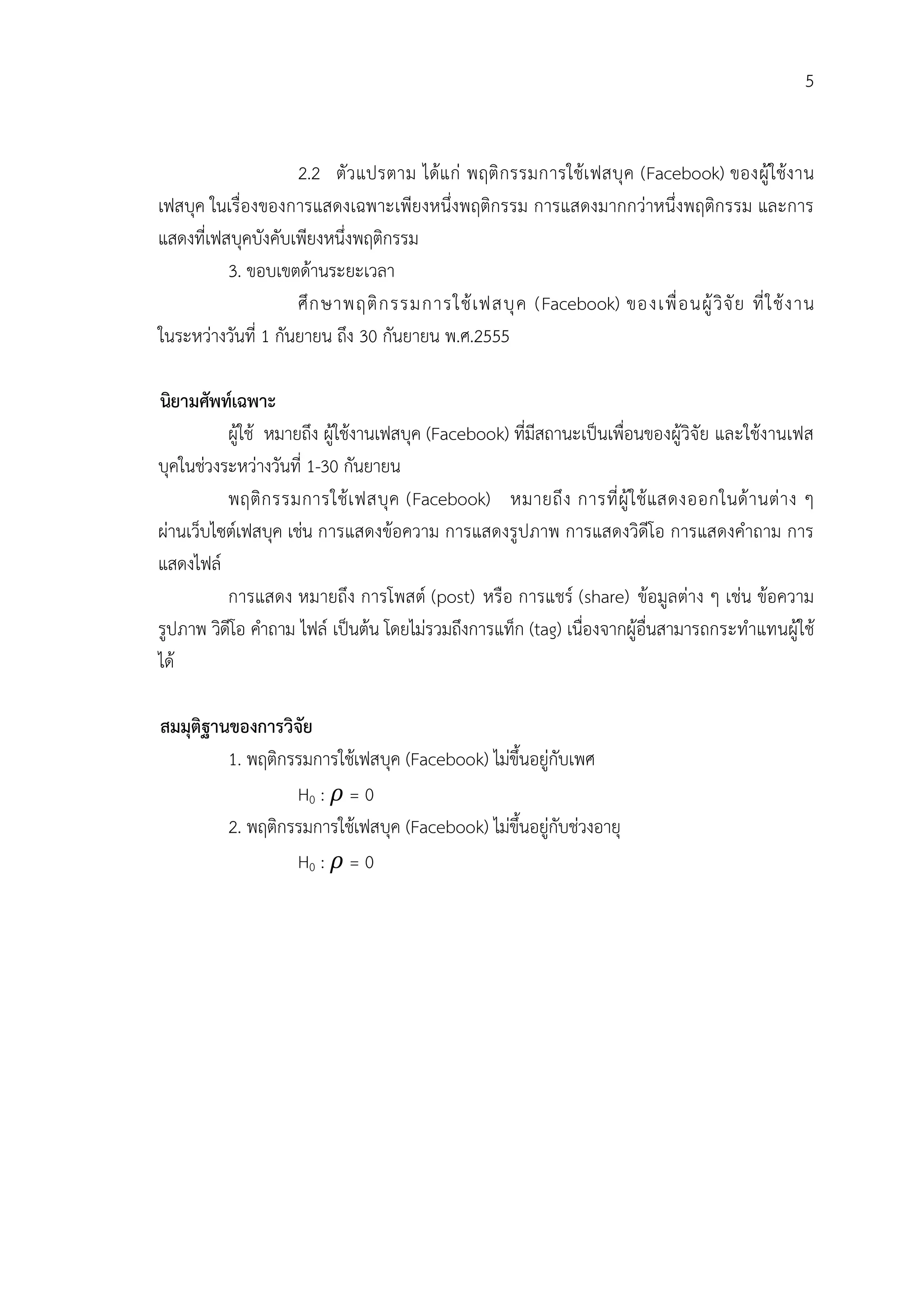 5


                     2.2 ตัว แปรตาม ไดแ ก พฤติ ก รรมการใชเ ฟสบุ ค (Facebook) ของผู ใชง าน
เฟสบุค ในเรื่องของการแสดงเฉพาะเพียงหนึ่งพฤติกรรม การแสดงมากกวาหนึ่งพฤติกรรม และการ
แสดงที่เฟสบุคบังคับเพียงหนึ่งพฤติกรรม
          3. ขอบเขตดานระยะเวลา
                     ศึ ก ษาพฤติ ก รรมการใช เ ฟสบุ ค (Facebook) ของเพื่ อ นผู วิ จั ย ที่ ใ ช ง าน
ในระหวางวันที่ 1 กันยายน ถึง 30 กันยายน พ.ศ.2555

นิยามศัพทเฉพาะ
          ผูใช หมายถึง ผูใชงานเฟสบุค (Facebook) ที่มีสถานะเปนเพื่อนของผูวิจัย และใชงานเฟส
บุคในชวงระหวางวันที่ 1-30 กันยายน
          พฤติ ก รรมการใช เ ฟสบุ ค (Facebook) หมายถึ ง การที่ ผู ใ ช แสดงออกในด า นต า ง ๆ
ผานเว็บไซตเฟสบุค เชน การแสดงขอความ การแสดงรูปภาพ การแสดงวิดีโอ การแสดงคําถาม การ
แสดงไฟล
          การแสดง หมายถึง การโพสต (post) หรือ การแชร (share) ขอมูลตาง ๆ เชน ขอความ
รูปภาพ วิดีโอ คําถาม ไฟล เปนตน โดยไมรวมถึงการแท็ก (tag) เนื่องจากผูอื่นสามารถกระทําแทนผูใช
ได

สมมุติฐานของการวิจัย
         1. พฤติกรรมการใชเฟสบุค (Facebook) ไมขึ้นอยูกับเพศ
                  H0 : = 0
         2. พฤติกรรมการใชเฟสบุค (Facebook) ไมขึ้นอยูกับชวงอายุ
                  H0 : = 0
 