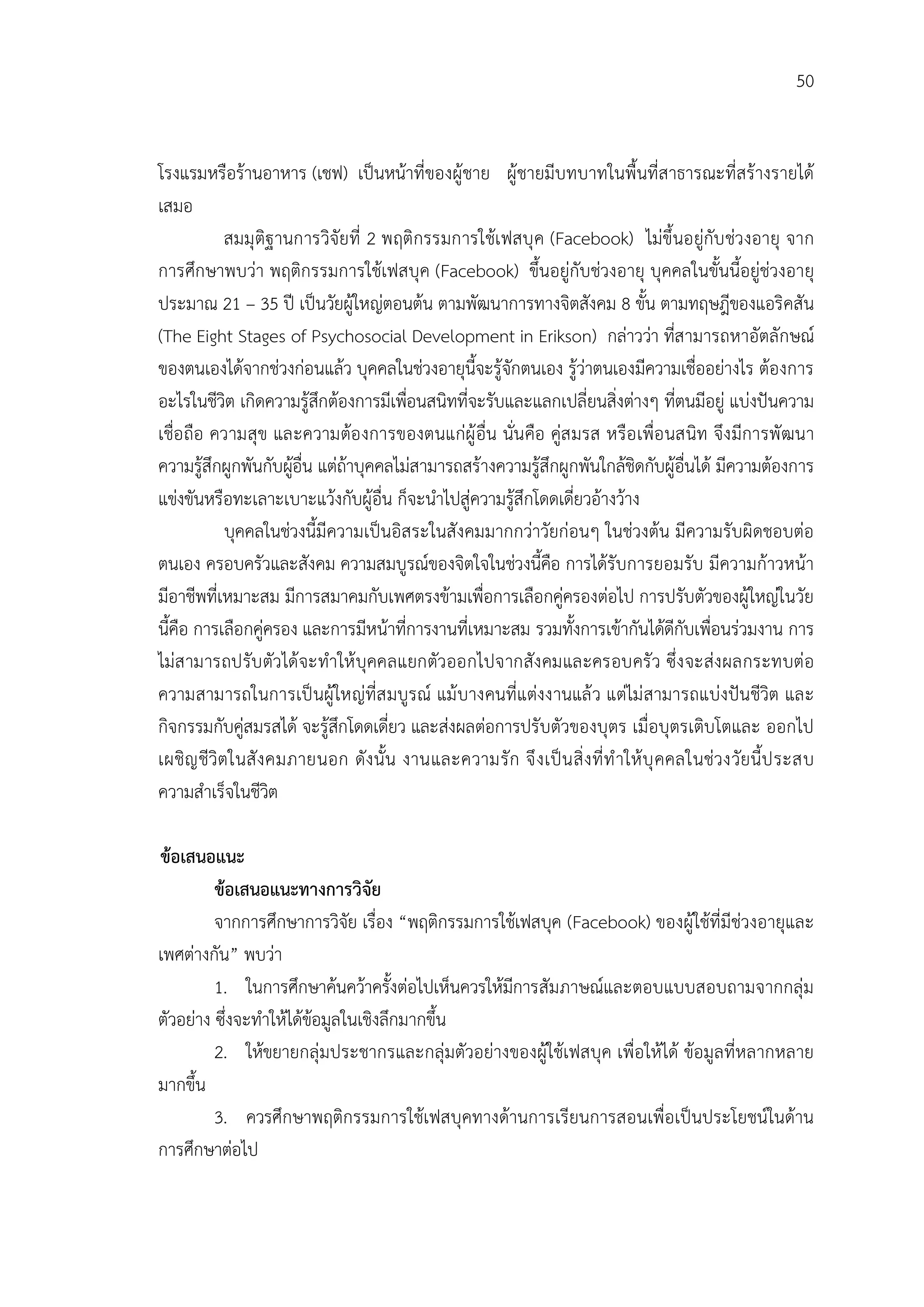 50


โรงแรมหรือรานอาหาร (เชฟ) เปนหนาที่ของผูชาย ผูชายมีบทบาทในพื้นที่สาธารณะที่สรางรายได
เสมอ
           สมมุ ติฐ านการวิจัยที่ 2 พฤติกรรมการใชเ ฟสบุ ค (Facebook) ไมขึ้นอยูกับ ชวงอายุ จาก
การศึกษาพบวา พฤติกรรมการใชเฟสบุค (Facebook) ขึ้นอยูกับชวงอายุ บุคคลในขั้นนี้อยูชวงอายุ
ประมาณ 21 – 35 ป เปนวัยผูใหญตอนตน ตามพัฒนาการทางจิตสังคม 8 ขั้น ตามทฤษฎีของแอริคสัน
(The Eight Stages of Psychosocial Development in Erikson) กลาววา ที่สามารถหาอัตลักษณ
ของตนเองไดจากชวงกอนแลว บุคคลในชวงอายุนี้จะรูจักตนเอง รูวาตนเองมีความเชื่ออยางไร ตองการ
อะไรในชีวิต เกิดความรูสึกตองการมีเพือนสนิทที่จะรับและแลกเปลี่ยนสิ่งตางๆ ที่ตนมีอยู แบงปนความ
                                       ่
เชื่อ ถือ ความสุข และความตอ งการของตนแกผู อื่น นั่นคือ คูส มรส หรือ เพื่อ นสนิท จึง มีการพั ฒนา
ความรูสึกผูกพันกับผูอื่น แตถาบุคคลไมสามารถสรางความรูสึกผูกพันใกลชิดกับผูอื่นได มีความตองการ
                      
แขงขันหรือทะเลาะเบาะแวงกับผูอื่น ก็จะนําไปสูความรูสึกโดดเดี่ยวอางวาง
            บุคคลในชวงนี้มีความเปนอิสระในสังคมมากกวาวัยกอนๆ ในชวงตน มีความรับผิดชอบตอ
ตนเอง ครอบครัวและสังคม ความสมบูรณของจิตใจในชวงนี้คือ การไดรับการยอมรับ มีความกาวหนา
มีอาชีพที่เหมาะสม มีการสมาคมกับเพศตรงขามเพื่อการเลือกคูครองตอไป การปรับตัวของผูใหญในวัย
นี้คือ การเลือกคูครอง และการมีหนาที่การงานที่เหมาะสม รวมทั้งการเขากันไดดีกับเพื่อนรวมงาน การ
ไมส ามารถปรับ ตัวไดจะทําให บุคคลแยกตัวออกไปจากสัง คมและครอบครั ว ซึ่ง จะสง ผลกระทบตอ
ความสามารถในการเป นผูใหญที่ส มบูรณ แม บางคนที่แตงงานแล ว แตไม สามารถแบงปนชีวิต และ
กิจกรรมกับคูสมรสได จะรูสึกโดดเดี่ยว และสงผลตอการปรับตัวของบุตร เมื่อบุตรเติบโตและ ออกไป
เผชิญ ชีวิตในสั ง คมภายนอก ดัง นั้น งานและความรั ก จึ ง เป น สิ่ ง ที่ ทํ าให บุ คคลในชวงวัยนี้ป ระสบ
ความสําเร็จในชีวิต

ขอเสนอแนะ
         ขอเสนอแนะทางการวิจัย
         จากการศึกษาการวิจัย เรื่อง “พฤติกรรมการใชเฟสบุค (Facebook) ของผูใชที่มีชวงอายุและ
เพศตางกัน” พบวา
         1. ในการศึกษาคนควาครั้งตอไปเห็นควรใหมีการสัมภาษณและตอบแบบสอบถามจากกลุม
ตัวอยาง ซึ่งจะทําใหไดขอมูลในเชิงลึกมากขึ้น
         2. ใหขยายกลุมประชากรและกลุมตัวอยางของผูใชเฟสบุค เพื่อใหได ขอมูลที่หลากหลาย
มากขึ้น
         3. ควรศึกษาพฤติกรรมการใชเฟสบุคทางดานการเรียนการสอนเพื่อเปนประโยชนในดาน
การศึกษาตอไป
 