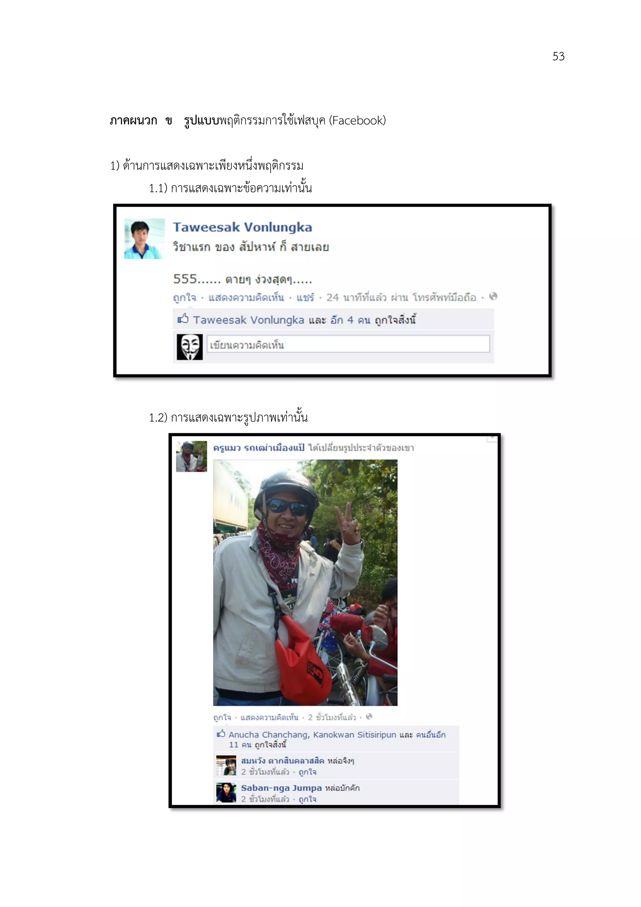 53


ภาคผนวก ข รูปแบบพฤติกรรมการใชเฟสบุค (Facebook)

1) ดานการแสดงเฉพาะเพียงหนึ่งพฤติกรรม
        1.1) การแสดงเฉพาะขอความเทานั้น




       1.2) การแสดงเฉพาะรูปภาพเทานั้น
 