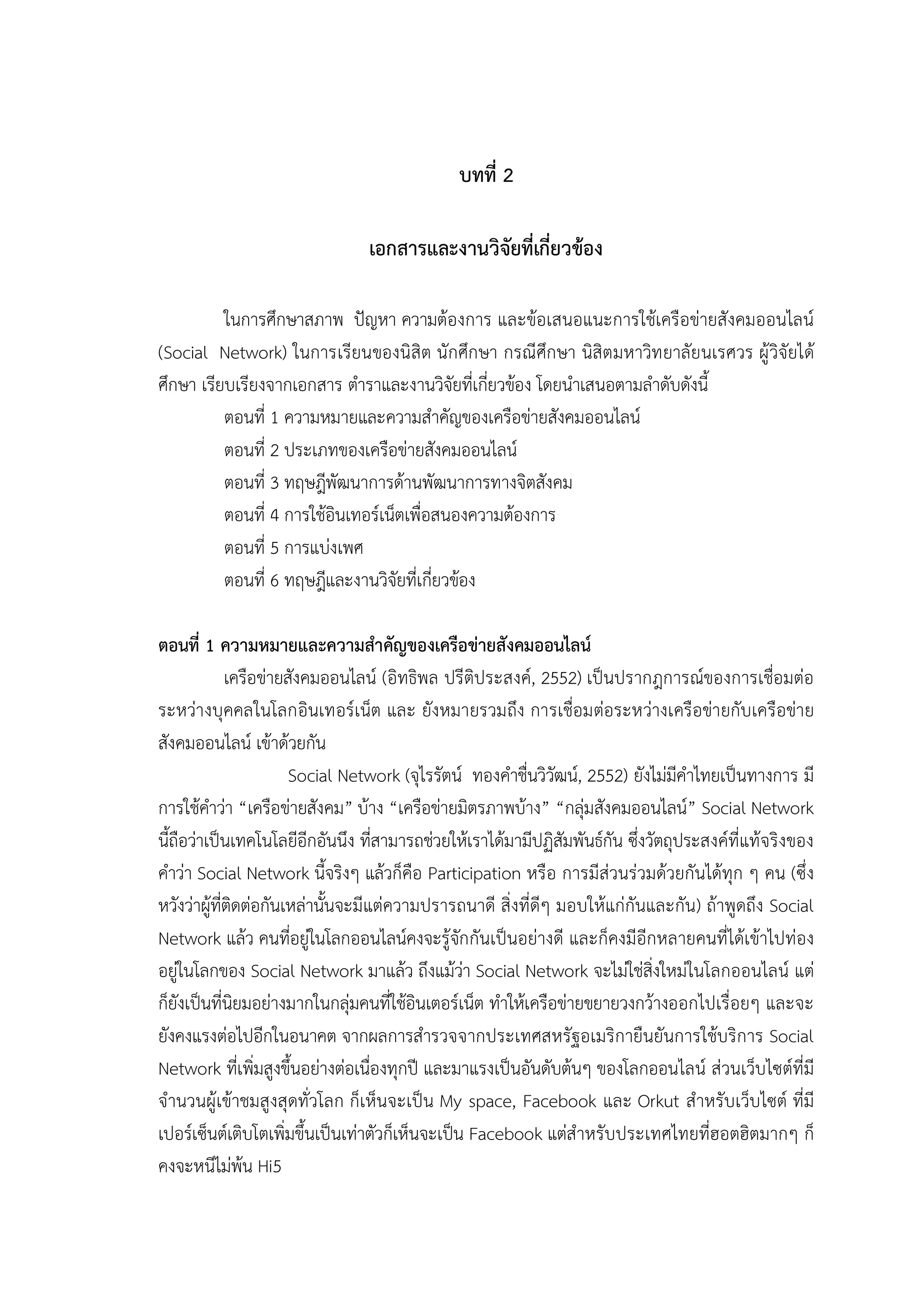 6


                                              บทที่ 2

                                เอกสารและงานวิจัยที่เกี่ยวของ

          ในการศึกษาสภาพ ปญหา ความตองการ และขอเสนอแนะการใชเครือขายสังคมออนไลน
(Social Network) ในการเรียนของนิสิต นักศึกษา กรณีศึกษา นิสิตมหาวิท ยาลัยนเรศวร ผู วิจัยได
ศึกษา เรียบเรียงจากเอกสาร ตําราและงานวิจัยที่เกี่ยวของ โดยนําเสนอตามลําดับดังนี้
          ตอนที่ 1 ความหมายและความสําคัญของเครือขายสังคมออนไลน
          ตอนที่ 2 ประเภทของเครือขายสังคมออนไลน
          ตอนที่ 3 ทฤษฎีพัฒนาการดานพัฒนาการทางจิตสังคม
          ตอนที่ 4 การใชอินเทอรเน็ตเพื่อสนองความตองการ
          ตอนที่ 5 การแบงเพศ
          ตอนที่ 6 ทฤษฎีและงานวิจัยที่เกี่ยวของ

ตอนที่ 1 ความหมายและความสําคัญของเครือขายสังคมออนไลน
             เครือขายสังคมออนไลน (อิทธิพล ปรีติประสงค, 2552) เปนปรากฎการณของการเชื่อมตอ
ระหวางบุคคลในโลกอินเทอรเน็ต และ ยังหมายรวมถึง การเชื่อมตอระหวางเครือขายกับเครือขาย
สังคมออนไลน เขาดวยกัน
                       Social Network (จุไรรัตน ทองคําชื่นวิวัฒน, 2552) ยังไมมีคําไทยเปนทางการ มี
การใชคําวา “เครือขายสังคม” บาง “เครือขายมิตรภาพบาง” “กลุมสังคมออนไลน” Social Network
นี้ถือวาเปนเทคโนโลยีอีกอันนึง ที่สามารถชวยใหเราไดมามีปฏิสัมพันธกัน ซึ่งวัตถุประสงคที่แทจริงของ
คําวา Social Network นี้จริงๆ แลวก็คือ Participation หรือ การมีสวนรวมดวยกันไดทุก ๆ คน (ซึ่ง
หวังวาผูที่ติดตอกันเหลานั้นจะมีแตความปรารถนาดี สิ่งที่ดีๆ มอบใหแกกันและกัน) ถาพูดถึง Social
Network แลว คนที่อยูในโลกออนไลนคงจะรูจักกันเปนอยางดี และก็คงมีอีกหลายคนที่ไดเขาไปทอง
อยูในโลกของ Social Network มาแลว ถึงแมวา Social Network จะไมใชสิ่งใหมในโลกออนไลน แต
ก็ยังเปนที่นิยมอยางมากในกลุมคนที่ใชอินเตอรเน็ต ทําใหเครือขายขยายวงกวางออกไปเรื่อยๆ และจะ
ยังคงแรงตอไปอีกในอนาคต จากผลการสํารวจจากประเทศสหรัฐอเมริกายืนยันการใชบริการ Social
Network ที่เพิ่มสูงขึ้นอยางตอเนื่องทุกป และมาแรงเปนอันดับตนๆ ของโลกออนไลน สวนเว็บไซตที่มี
จํานวนผูเขาชมสูงสุดทั่วโลก ก็เห็นจะเปน My space, Facebook และ Orkut สําหรับเว็บไซต ที่มี
เปอรเซ็นตเติบโตเพิ่มขึ้นเปนเทาตัวก็เห็นจะเปน Facebook แตสําหรับประเทศไทยที่ฮอตฮิตมากๆ ก็
คงจะหนีไมพน Hi5
 