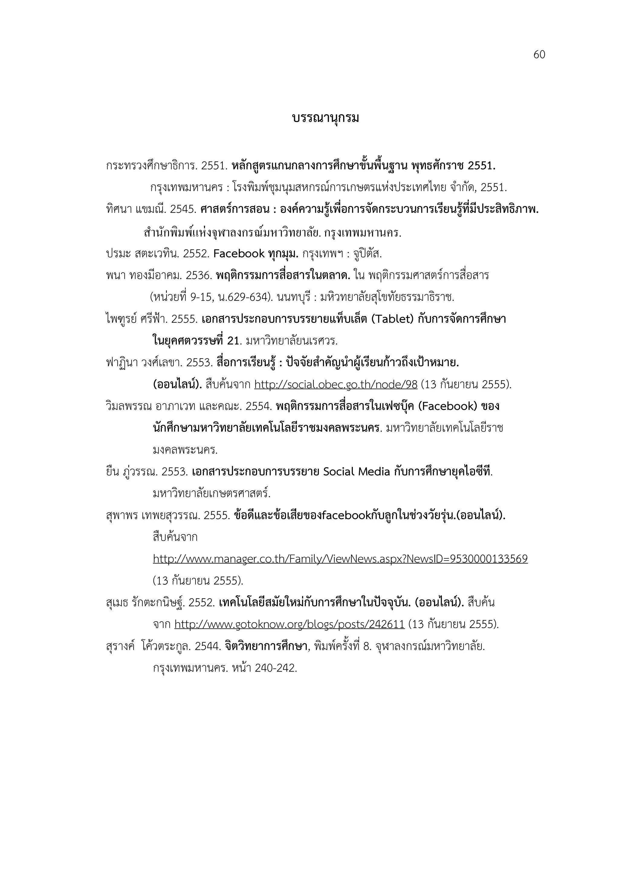60


                                      บรรณานุกรม

กระทรวงศึกษาธิการ. 2551. หลักสูตรแกนกลางการศึกษาขั้นพื้นฐาน พุทธศักราช 2551.
           กรุงเทพมหานคร : โรงพิมพชุมนุมสหกรณการเกษตรแหงประเทศไทย จํากัด, 2551.
ทิศนา แขมณี. 2545. ศาสตรการสอน : องคความรูเพื่อการจัดกระบวนการเรียนรูที่มีประสิทธิภาพ.
          สํานักพิมพ์แห่งจุฬาลงกรณ์มหาวิทยาลัย. กรุ งเทพมหานคร.
ปรมะ สตะเวทิน. 2552. Facebook ทุกมุม. กรุงเทพฯ : จูปตัส.
พนา ทองมีอาคม. 2536. พฤติกรรมการสื่อสารในตลาด. ใน พฤติกรรมศาสตรการสือสาร        ่
           (หนวยที่ 9-15, น.629-634). นนทบุรี : มหิวทยาลัยสุโขทัยธรรมาธิราช.
ไพฑูรย ศรีฟา. 2555. เอกสารประกอบการบรรยายแท็บเล็ต (Tablet) กับการจัดการศึกษา
            ในยุคศตวรรษที่ 21. มหาวิทยาลัยนเรศวร.
ฟาฏินา วงศเลขา. 2553. สื่อการเรียนรู : ปจจัยสําคัญนําผูเรียนกาวถึงเปาหมาย.
            (ออนไลน). สืบคนจาก http://social.obec.go.th/node/98 (13 กันยายน 2555).
วิมลพรรณ อาภาเวท และคณะ. 2554. พฤติกรรมการสื่อสารในเฟซบุค (Facebook) ของ
            นักศึกษามหาวิทยาลัยเทคโนโลยีราชมงคลพระนคร. มหาวิทยาลัยเทคโนโลยีราช
            มงคลพระนคร.
ยืน ภูวรรณ. 2553. เอกสารประกอบการบรรยาย Social Media กับการศึกษายุคไอซีที.
            มหาวิทยาลัยเกษตรศาสตร.
สุพาพร เทพยสุวรรณ. 2555. ขอดีและขอเสียของfacebookกับลูกในชวงวัยรุน.(ออนไลน).
            สืบคนจาก
            http://www.manager.co.th/Family/ViewNews.aspx?NewsID=9530000133569
            (13 กันยายน 2555).
สุเมธ รักตะกนิษฐ. 2552. เทคโนโลยีสมัยใหมกับการศึกษาในปจจุบัน. (ออนไลน). สืบคน
            จาก http://www.gotoknow.org/blogs/posts/242611 (13 กันยายน 2555).
สุรางค โควตระกูล. 2544. จิตวิทยาการศึกษา, พิมพครั้งที่ 8. จุฬาลงกรณมหาวิทยาลัย.
            กรุงเทพมหานคร. หนา 240-242.
 