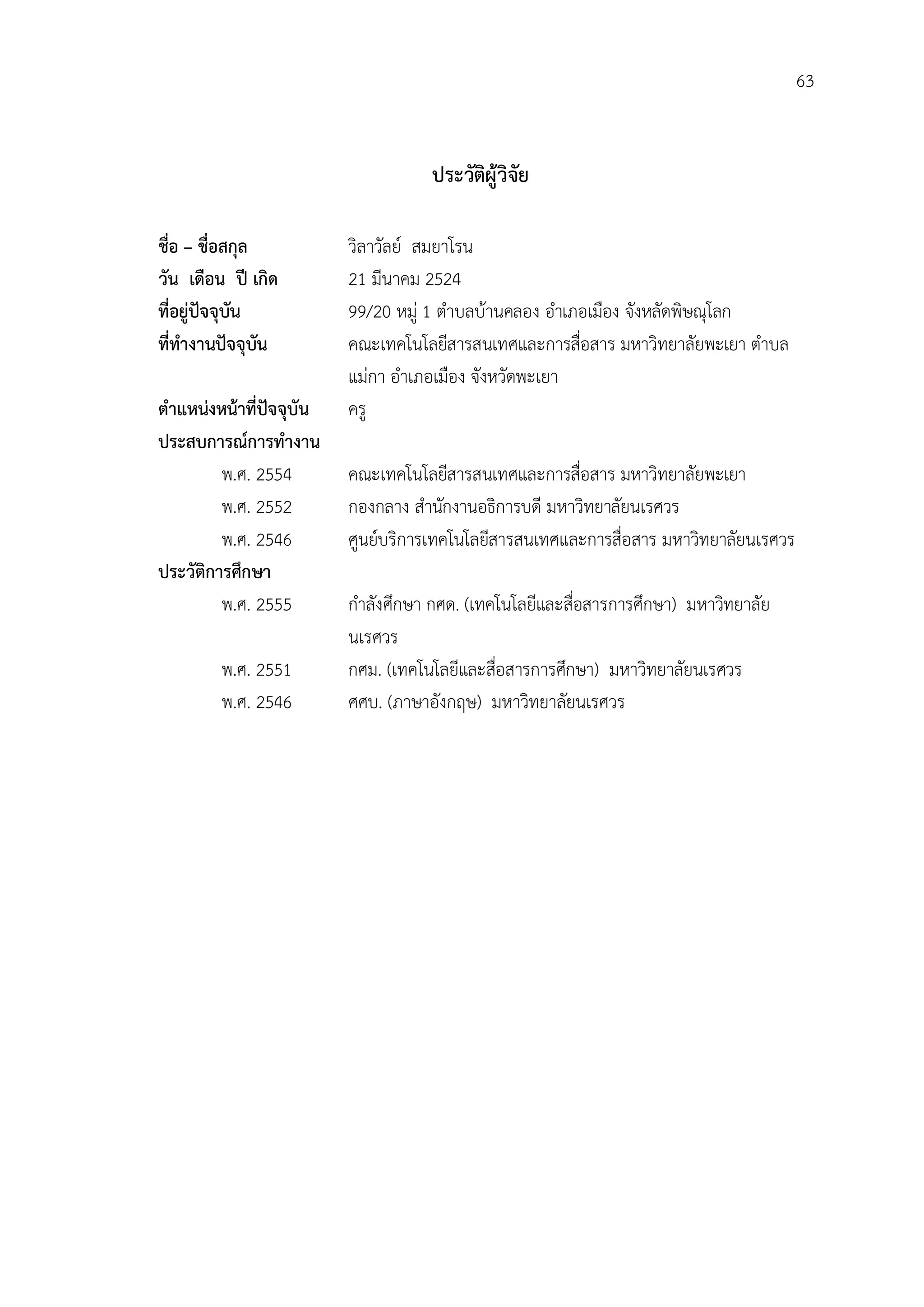 63


                                     ประวัตผูวิจัย
                                           ิ

ชื่อ – ชื่อสกุล           วิลาวัลย สมยาโรน
วัน เดือน ป เกิด         21 มีนาคม 2524
ที่อยูปจจุบัน           99/20 หมู 1 ตําบลบานคลอง อําเภอเมือง จังหลัดพิษณุโลก
ที่ทํางานปจจุบัน         คณะเทคโนโลยีสารสนเทศและการสื่อสาร มหาวิทยาลัยพะเยา ตําบล
                          แมกา อําเภอเมือง จังหวัดพะเยา
ตําแหนงหนาที่ปจจุบัน   ครู
ประสบการณการทํางาน
         พ.ศ. 2554        คณะเทคโนโลยีสารสนเทศและการสื่อสาร มหาวิทยาลัยพะเยา
         พ.ศ. 2552        กองกลาง สํานักงานอธิการบดี มหาวิทยาลัยนเรศวร
         พ.ศ. 2546        ศูนยบริการเทคโนโลยีสารสนเทศและการสื่อสาร มหาวิทยาลัยนเรศวร
ประวัติการศึกษา
         พ.ศ. 2555        กําลังศึกษา กศด. (เทคโนโลยีและสื่อสารการศึกษา) มหาวิทยาลัย
                          นเรศวร
        พ.ศ. 2551         กศม. (เทคโนโลยีและสือสารการศึกษา) มหาวิทยาลัยนเรศวร
                                               ่
        พ.ศ. 2546         ศศบ. (ภาษาอังกฤษ) มหาวิทยาลัยนเรศวร
 