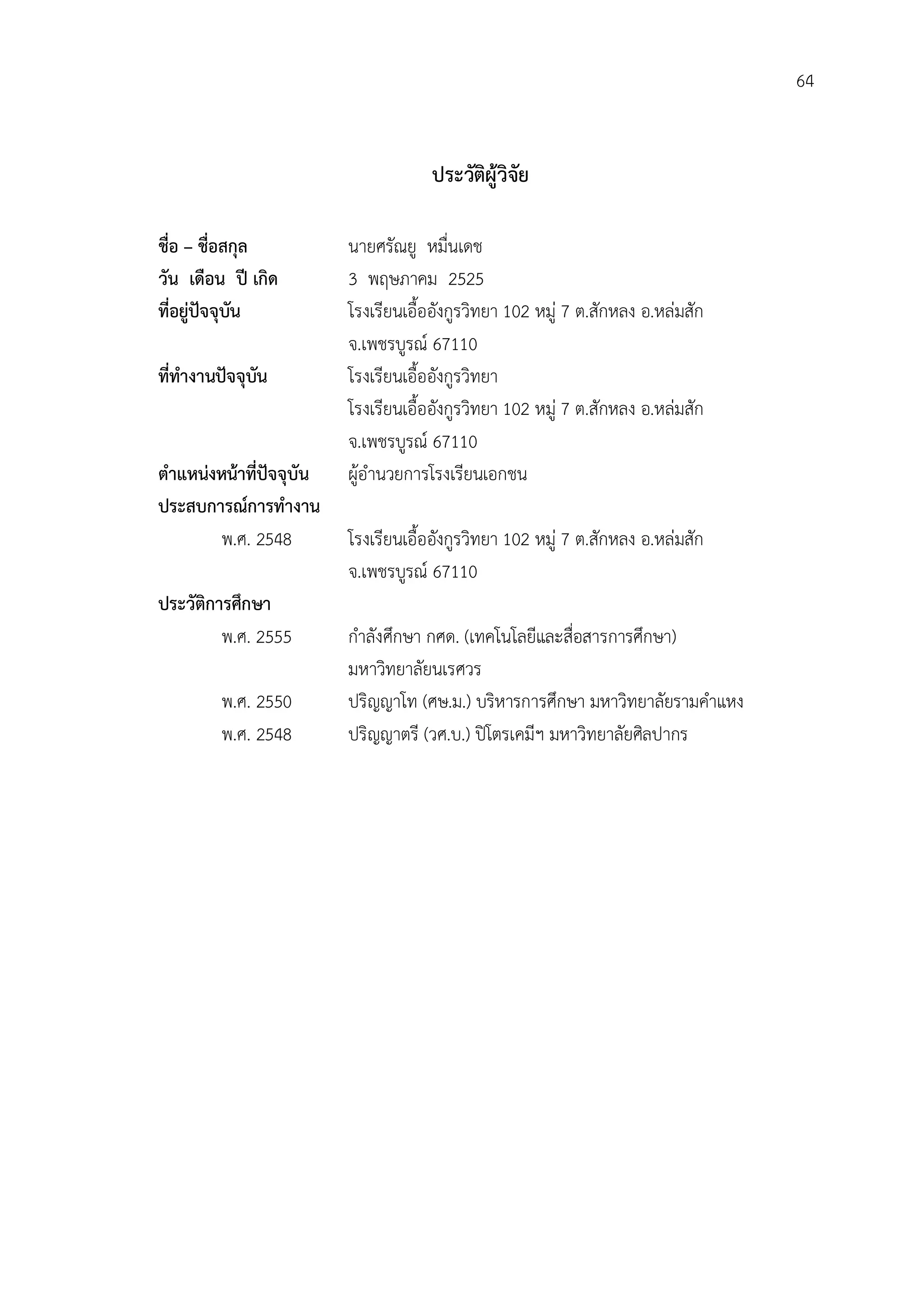 64


                                      ประวัตผูวิจัย
                                            ิ

ชื่อ – ชื่อสกุล           นายศรัณยู หมื่นเดช
วัน เดือน ป เกิด         3 พฤษภาคม 2525
ที่อยูปจจุบัน           โรงเรียนเอื้ออังกูรวิทยา 102 หมู 7 ต.สักหลง อ.หลมสัก
                          จ.เพชรบูรณ 67110
ที่ทํางานปจจุบัน         โรงเรียนเอื้ออังกูรวิทยา
                          โรงเรียนเอื้ออังกูรวิทยา 102 หมู 7 ต.สักหลง อ.หลมสัก
                          จ.เพชรบูรณ 67110
ตําแหนงหนาที่ปจจุบัน   ผูอํานวยการโรงเรียนเอกชน
ประสบการณการทํางาน
         พ.ศ. 2548        โรงเรียนเอื้ออังกูรวิทยา 102 หมู 7 ต.สักหลง อ.หลมสัก
                          จ.เพชรบูรณ 67110
ประวัติการศึกษา
         พ.ศ. 2555        กําลังศึกษา กศด. (เทคโนโลยีและสื่อสารการศึกษา)
                          มหาวิทยาลัยนเรศวร
         พ.ศ. 2550        ปริญญาโท (ศษ.ม.) บริหารการศึกษา มหาวิทยาลัยรามคําแหง
         พ.ศ. 2548        ปริญญาตรี (วศ.บ.) ปโตรเคมีฯ มหาวิทยาลัยศิลปากร
 