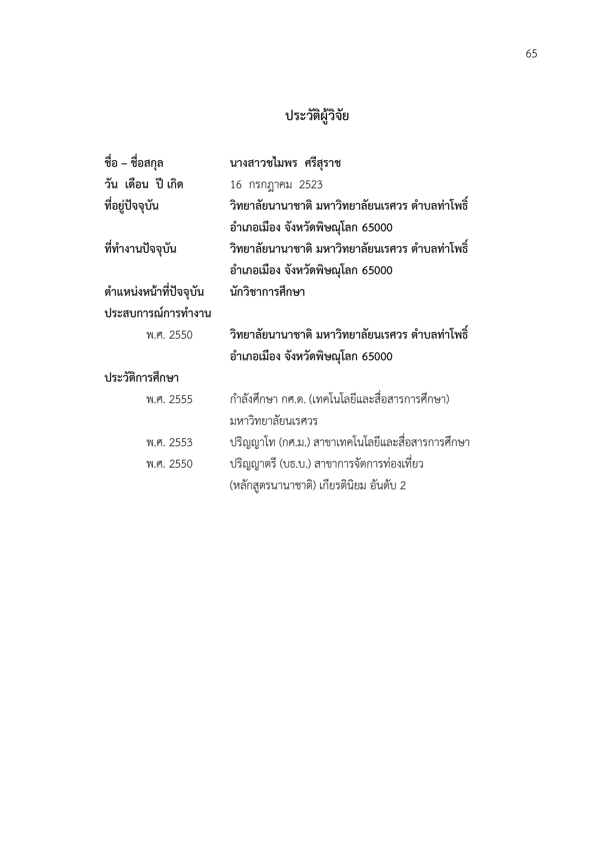 65


                                     ประวัตผูวิจัย
                                           ิ

ชื่อ – ชื่อสกุล           นางสาวชไมพร ศรีสุราช
วัน เดือน ป เกิด         16 กรกฎาคม 2523
ที่อยูปจจุบัน           วิทยาลัยนานาชาติ มหาวิทยาลัยนเรศวร ตําบลทาโพธิ์
                          อําเภอเมือง จังหวัดพิษณุโลก 65000
ที่ทํางานปจจุบัน         วิทยาลัยนานาชาติ มหาวิทยาลัยนเรศวร ตําบลทาโพธิ์
                          อําเภอเมือง จังหวัดพิษณุโลก 65000
ตําแหนงหนาที่ปจจุบัน   นักวิชาการศึกษา
ประสบการณการทํางาน
         พ.ศ. 2550        วิทยาลัยนานาชาติ มหาวิทยาลัยนเรศวร ตําบลทาโพธิ์
                          อําเภอเมือง จังหวัดพิษณุโลก 65000
ประวัติการศึกษา
         พ.ศ. 2555        กําลังศึกษา กศ.ด. (เทคโนโลยีและสื่อสารการศึกษา)
                          มหาวิทยาลัยนเรศวร
         พ.ศ. 2553        ปริญญาโท (กศ.ม.) สาขาเทคโนโลยีและสื่อสารการศึกษา
         พ.ศ. 2550        ปริญญาตรี (บธ.บ.) สาขาการจัดการทองเที่ยว
                          (หลักสูตรนานาชาติ) เกียรตินิยม อันดับ 2
 