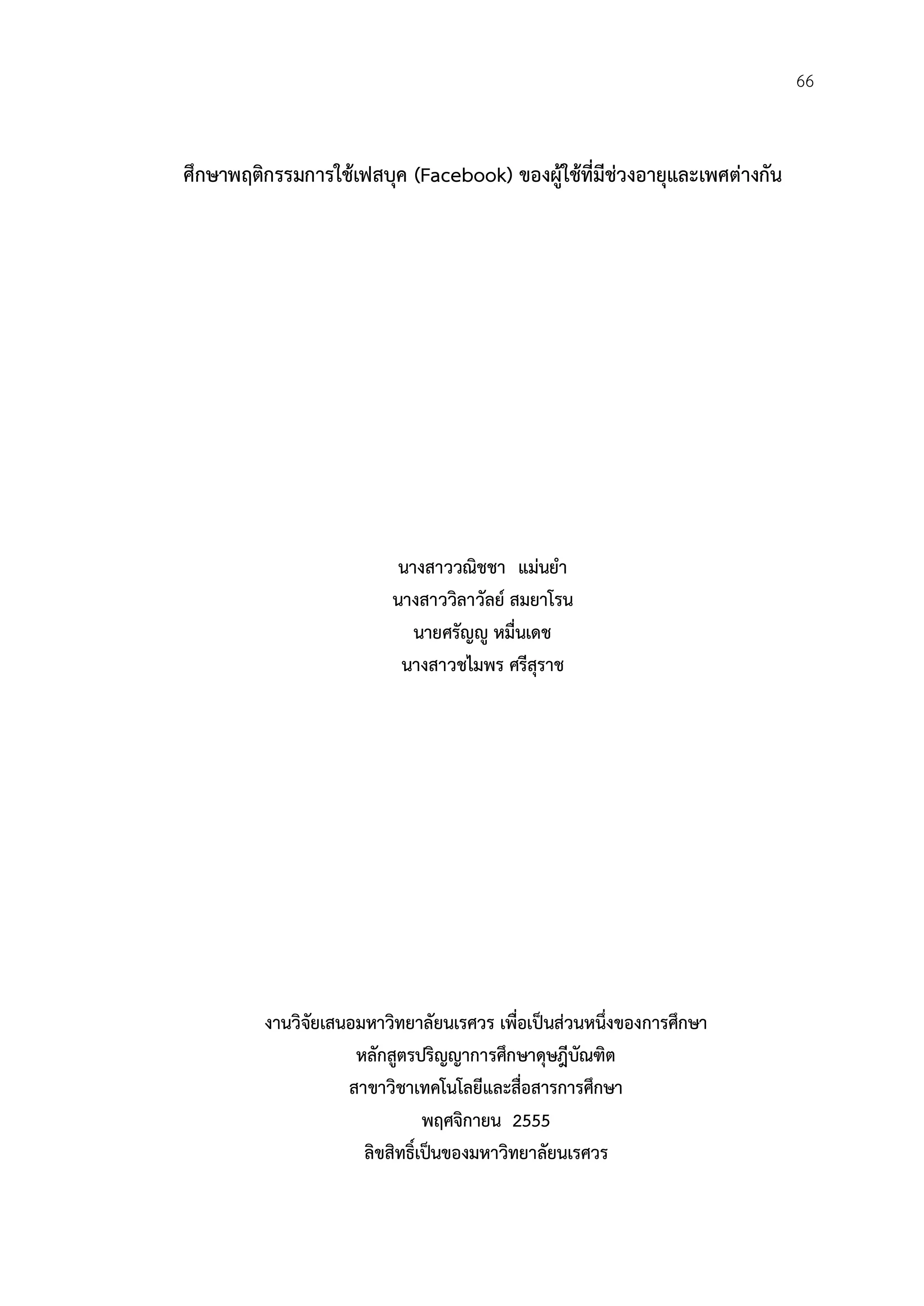 66


ศึกษาพฤติกรรมการใชเฟสบุค (Facebook) ของผูใชที่มีชวงอายุและเพศตางกัน
                                          




                           นางสาววณิชชา แมนยํา
                          นางสาววิลาวัลย สมยาโรน
                             นายศรัญู หมื่นเดช
                           นางสาวชไมพร ศรีสุราช




         งานวิจัยเสนอมหาวิทยาลัยนเรศวร เพื่อเปนสวนหนึ่งของการศึกษา
                     หลักสูตรปริญญาการศึกษาดุษฎีบัณฑิต
                    สาขาวิชาเทคโนโลยีและสื่อสารการศึกษา
                                พฤศจิกายน 2555
                      ลิขสิทธิ์เปนของมหาวิทยาลัยนเรศวร
 