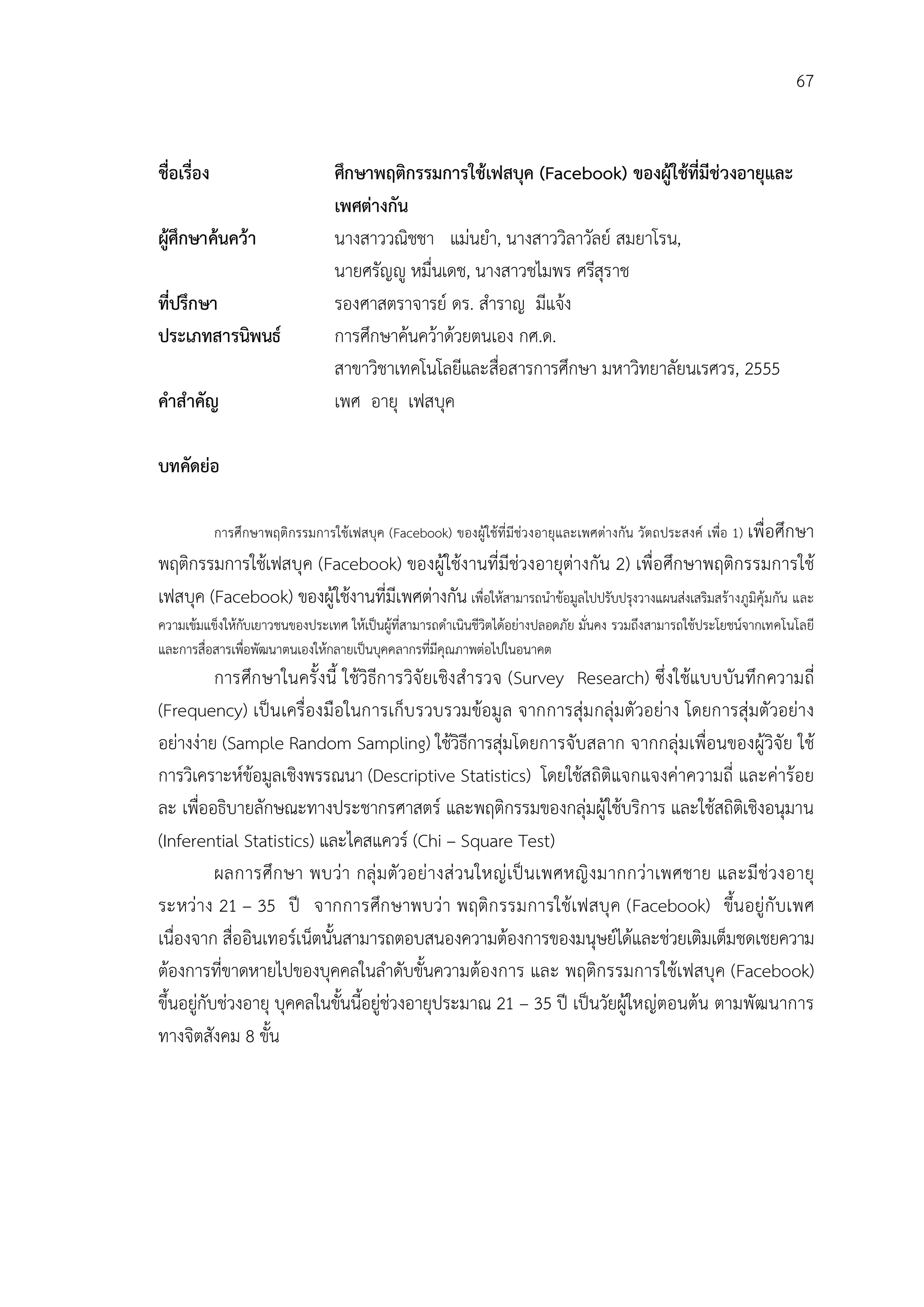 67


ชื่อเรือง
       ่                         ศึกษาพฤติกรรมการใชเฟสบุค (Facebook) ของผูใชที่มีชวงอายุและ
                                 เพศตางกัน
ผูศึกษาคนควา                  นางสาววณิชชา แมนยํา, นางสาววิลาวัลย สมยาโรน,
                                 นายศรัญู หมื่นเดช, นางสาวชไมพร ศรีสุราช
ที่ปรึกษา                        รองศาสตราจารย ดร. สําราญ มีแจง
ประเภทสารนิพนธ                  การศึกษาคนควาดวยตนเอง กศ.ด.
                                 สาขาวิชาเทคโนโลยีและสือสารการศึกษา มหาวิทยาลัยนเรศวร, 2555
                                                        ่
คําสําคัญ                        เพศ อายุ เฟสบุค

บทคัดยอ

            การศึกษาพฤติกรรมการใชเฟสบุค (Facebook) ของผูใชที่ มีชวงอายุและเพศตางกัน วัตถประสงค เพื่อ 1) เพื่อศึกษา
พฤติกรรมการใชเฟสบุค (Facebook) ของผูใชงานที่มีชวงอายุตางกัน 2) เพื่อศึกษาพฤติกรรมการใช
เฟสบุค (Facebook) ของผูใชงานที่มีเพศตางกัน เพื่อใหสามารถนําขอมูลไปปรับปรุงวางแผนสงเสริมสรางภูมิคุมกัน และ
ความเขมแข็งใหกับเยาวชนของประเทศ ใหเปนผูที่สามารถดําเนินชีวิตไดอยางปลอดภัย มั่นคง รวมถึงสามารถใชประโยชนจากเทคโนโลยี
และการสื่อสารเพื่อพัฒนาตนเองใหกลายเปนบุคคลากรที่มีคุณภาพตอไปในอนาคต
           การศึก ษาในครั้ งนี้ ใชวิธีก ารวิจั ยเชิง สํารวจ (Survey Research) ซึ่ งใชแบบบันทึก ความถี่
(Frequency) เปนเครื่องมือในการเก็บ รวบรวมขอมู ล จากการสุม กลุมตัวอยาง โดยการสุมตัวอยาง
อยางงาย (Sample Random Sampling) ใชวิธีการสุมโดยการจับสลาก จากกลุมเพื่อนของผูวิจัย ใช
การวิเคราะหขอมูลเชิงพรรณนา (Descriptive Statistics) โดยใชสถิติแจกแจงคาความถี่ และคารอย
ละ เพื่ออธิบายลักษณะทางประชากรศาสตร และพฤติกรรมของกลุมผูใชบริการ และใชสถิติเชิงอนุมาน
(Inferential Statistics) และไคสแควร (Chi – Square Test)
           ผลการศึก ษา พบวา กลุ ม ตัวอยางส วนใหญ เป นเพศหญิ ง มากกวาเพศชาย และมี ชวงอายุ
ระหวาง 21 – 35 ป จากการศึก ษาพบวา พฤติก รรมการใชเฟสบุ ค (Facebook) ขึ้นอยูกั บเพศ
เนื่องจาก สื่ออินเทอรเน็ตนั้นสามารถตอบสนองความตองการของมนุษยไดและชวยเติมเต็มชดเชยความ
ตองการที่ขาดหายไปของบุคคลในลําดับขั้นความตองการ และ พฤติกรรมการใชเฟสบุค (Facebook)
ขึ้นอยูกับชวงอายุ บุคคลในขั้นนี้อยูชวงอายุประมาณ 21 – 35 ป เปนวัยผูใหญตอนตน ตามพัฒนาการ
ทางจิตสังคม 8 ขั้น
 