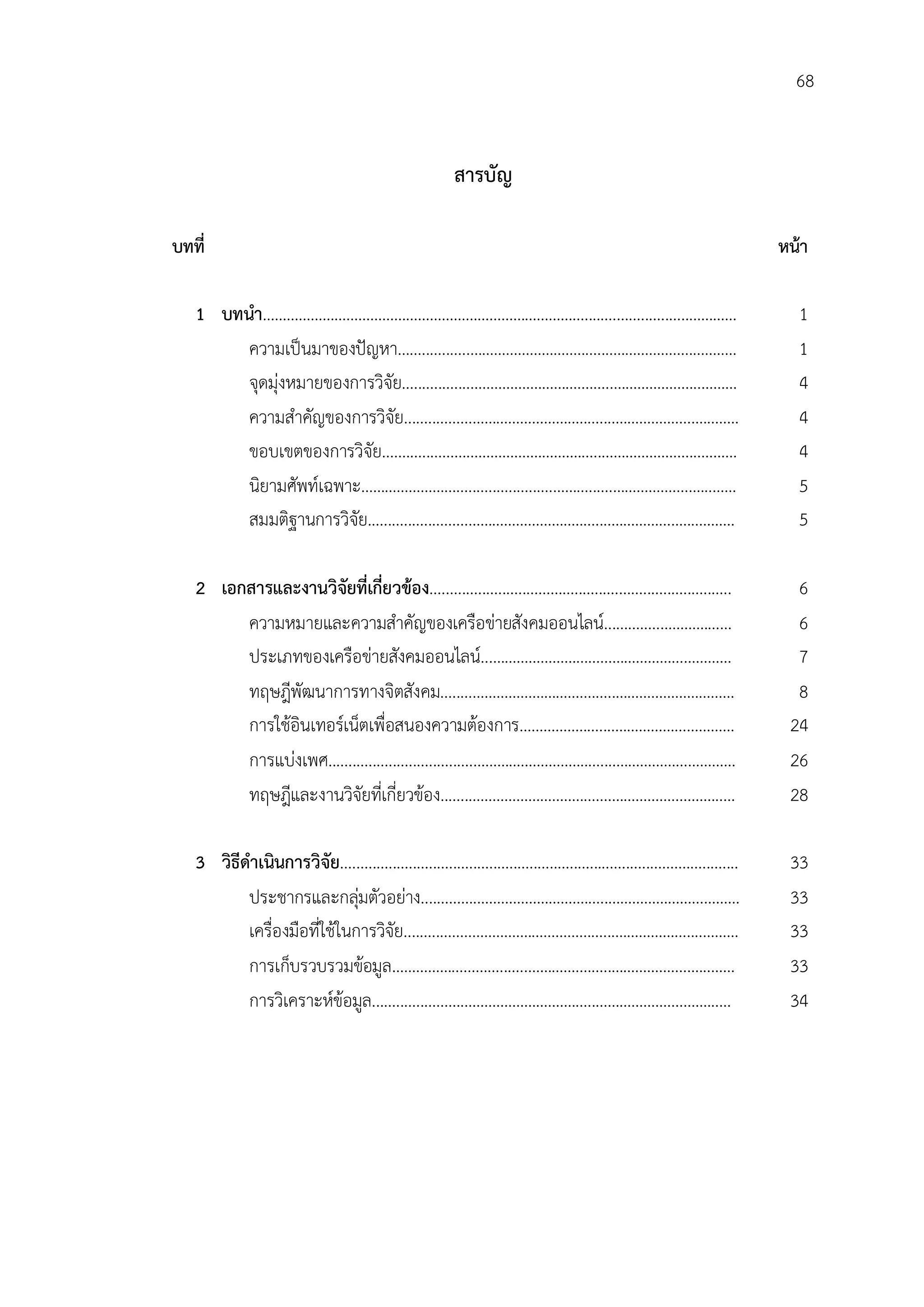 68


                                                            สารบัญ

บทที่                                                                                                                         หนา

   1 บทนํา…………………………………………………………….……................................…..……                                                       1
        ความเปนมาของปญหา..................……………………….........…………….......………                                                   1
        จุดมุงหมายของการวิจัย.................……………………….........…………….......………                                                4
        ความสําคัญของการวิจัย.................……………………….........……………....…...……                                                 4
        ขอบเขตของการวิจัย......................……………………….........…………….......………                                                4
        นิยามศัพทเฉพาะ…………………...........................…….........……………....…...……                                             5
        สมมติฐานการวิจัย.........................……………………….........…………...…....………                                              5

   2 เอกสารและงานวิจัยที่เกี่ยวของ...........................................................................                  6
        ความหมายและความสําคัญของเครือขายสังคมออนไลน.......…....…………...…                                                       6
        ประเภทของเครือขายสังคมออนไลน...………………….........……………...…………                                                           7
        ทฤษฎีพัฒนาการทางจิตสังคม........……………………….........…………………………                                                            8
        การใชอินเทอรเน็ตเพื่อสนองความตองการ…………….........……………...…………                                                       24
        การแบงเพศ....................................……………………….........……………...…………                                           26
        ทฤษฎีและงานวิจัยทีเ่ กี่ยวของ.......……………………….........……………....……...…                                                 28

   3 วิธีดําเนินการวิจัย...................................................................................................    33
          ประชากรและกลุมตัวอยาง..............……………………….........………….……..………
                                                                                                                              33
          เครื่องมือที่ใชในการวิจัย.................……………………….........…………….......………                                         33
          การเก็บรวบรวมขอมูล……………...................………….........……………....…...……                                              33
          การวิเคราะหขอมูล.......................……………………….........……………....……...…                                           34
 