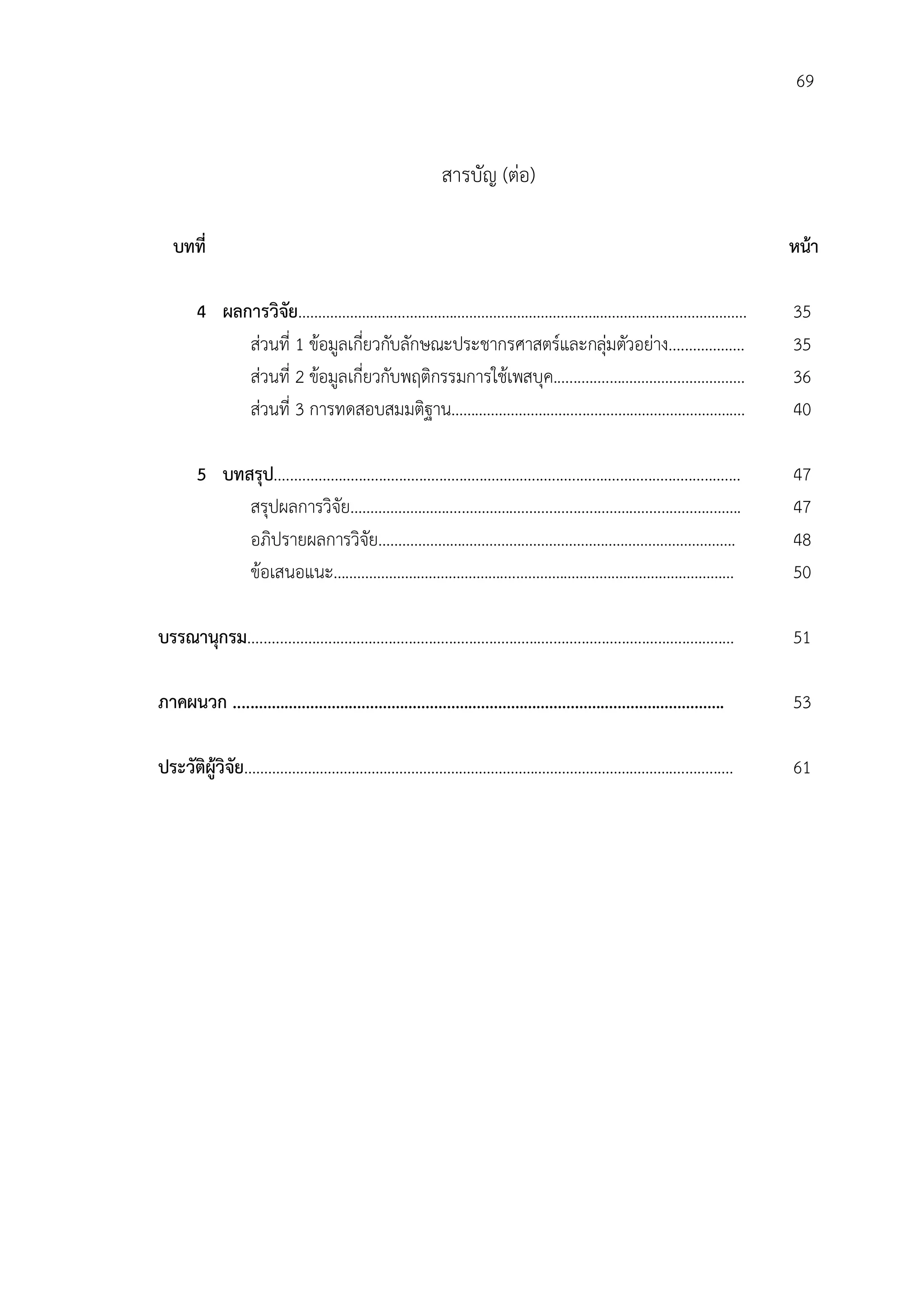 69


                                                                สารบัญ (ตอ)

   บทที่                                                                                                                               หนา

        4 ผลการวิจัย…………………......…………………………………………......…………………………..                                                                    35
             สวนที่ 1 ขอมูลเกี่ยวกับลักษณะประชากรศาสตรและกลุมตัวอยาง....……………                                                     35
             สวนที่ 2 ขอมูลเกี่ยวกับพฤติกรรมการใชเพสบุค..............……………....……………                                                 36
             สวนที่ 3 การทดสอบสมมติฐาน……………………….........……………....……………….                                                              40

        5 บทสรุป....................................................................................................................   47
             สรุปผลการวิจัย……………………....…………….....................…….….................…….                                              47
             อภิปรายผลการวิจัย……………………………....………………...….……………………….                                                                     48
             ขอเสนอแนะ……………………………………....…………………....…………………………                                                                         50

บรรณานุกรม.........................................................................................................................    51

ภาคผนวก ...................................................................................................................            53

ประวัติผูวิจัย………………………………………………………….……………………………….…................                                                                   61
 