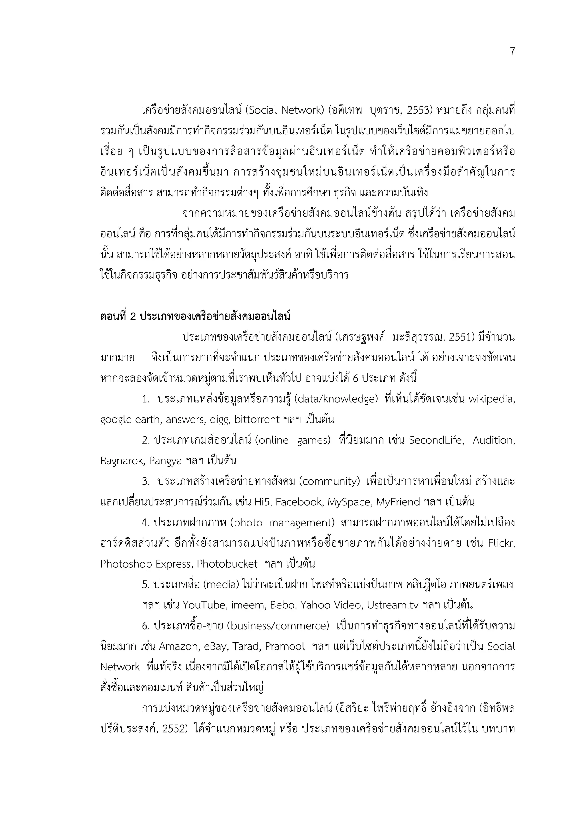 7


            เครือขายสังคมออนไลน (Social Network) (อติเทพ บุตราช, 2553) หมายถึง กลุมคนที่
รวมกันเปนสังคมมีการทํากิจกรรมรวมกันบนอินเทอรเน็ต ในรูปแบบของเว็บไซตมีการแผขยายออกไป
เรื่ อ ย ๆ เป น รู ป แบบของการสื่ อ สารข อ มู ล ผ า นอิ น เทอร เ น็ ต ทํ า ให เ ครื อ ข า ยคอมพิ ว เตอร ห รื อ
อิ น เทอร เ น็ ต เป น สั ง คมขึ้ น มา การสร า งชุ ม ชนใหม บ นอิ น เทอร เ น็ ต เป น เครื่ อ งมื อ สํ า คั ญ ในการ
ติดตอสื่อสาร สามารถทํากิจกรรมตางๆ ทั้งเพื่อการศึกษา ธุรกิจ และความบันเทิง
                          จากความหมายของเครื อ ขายสั งคมออนไลนขางตน สรุ ป ไดวา เครือ ขายสั ง คม
ออนไลน คือ การที่กลุมคนไดมีการทํากิจกรรมรวมกันบนระบบอินเทอรเน็ต ซึ่งเครือขายสังคมออนไลน
นั้น สามารถใชไดอยางหลากหลายวัตถุประสงค อาทิ ใชเพื่อการติดตอสื่อสาร ใชในการเรียนการสอน
ใชในกิจกรรมธุรกิจ อยางการประชาสัมพันธสินคาหรือบริการ

ตอนที่ 2 ประเภทของเครือขายสังคมออนไลน
                         ประเภทของเครือขายสังคมออนไลน (เศรษฐพงค มะลิสุวรรณ, 2551) มีจํานวน
มากมาย จึงเปนการยากที่จะจําแนก ประเภทของเครือขายสังคมออนไลน ได อยางเจาะจงชัดเจน
หากจะลองจัดเขาหมวดหมูตามที่เราพบเห็นทั่วไป อาจแบงได 6 ประเภท ดังนี้
             1. ประเภทแหลงขอมูลหรือความรู (data/knowledge) ที่เห็นไดชัดเจนเชน wikipedia,
google earth, answers, digg, bittorrent ฯลฯ เปนตน
             2. ประเภทเกมสอ อนไลน (online games) ที่นิยมมาก เชน SecondLife, Audition,
Ragnarok, Pangya ฯลฯ เปนตน
             3. ประเภทสรางเครือขายทางสังคม (community) เพื่อเปนการหาเพื่อนใหม สรางและ
แลกเปลี่ยนประสบการณรวมกัน เชน Hi5, Facebook, MySpace, MyFriend ฯลฯ เปนตน
             4. ประเภทฝากภาพ (photo management) สามารถฝากภาพออนไลนไดโดยไมเปลือง
ฮาร ด ดิ ส ส วนตั ว อี ก ทั้ ง ยั ง สามารถแบ ง ป นภาพหรื อ ซื้ อ ขายภาพกั น ไดอ ย างง า ยดาย เชน Flickr,
Photoshop Express, Photobucket ฯลฯ เปนตน
             5. ประเภทสื่อ (media) ไมวาจะเปนฝาก โพสทหรือแบงปนภาพ คลิปดโอ ภาพยนตรเพลง
                                                                                          วี
             ฯลฯ เชน YouTube, imeem, Bebo, Yahoo Video, Ustream.tv ฯลฯ เปนตน
             6. ประเภทซื้อ -ขาย (business/commerce) เปนการทําธุร กิจทางออนไลนที่ไดรั บความ
นิยมมาก เชน Amazon, eBay, Tarad, Pramool ฯลฯ แตเว็บไซตประเภทนี้ยังไมถือวาเปน Social
Network ที่แทจริง เนื่องจากมิไดเปดโอกาสใหผูใชบริการแชรขอมูลกันไดหลากหลาย นอกจากการ
สั่งซื้อและคอมเมนท สินคาเปนสวนใหญ
             การแบงหมวดหมูของเครือขายสังคมออนไลน (อิสริยะ ไพรีพายฤทธิ์ อางอิงจาก (อิทธิพล
ปรีติประสงค, 2552) ไดจําแนกหมวดหมู หรื อ ประเภทของเครื อขายสัง คมออนไลนไวใน บทบาท
 