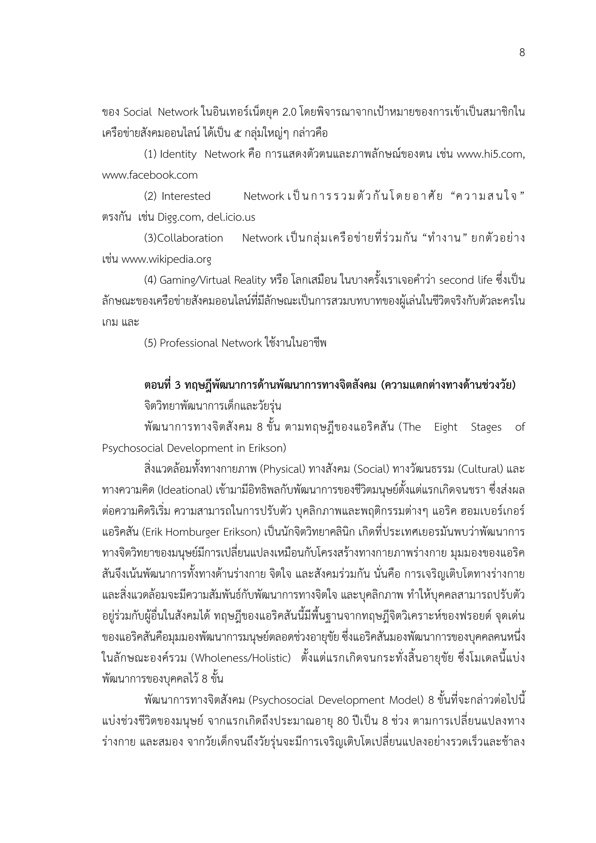 8


ของ Social Network ในอินเทอรเน็ตยุค 2.0 โดยพิจารณาจากเปาหมายของการเขาเปนสมาชิกใน
เครือขายสังคมออนไลน ไดเปน ๕ กลุมใหญๆ กลาวคือ
          (1) Identity Network คือ การแสดงตัวตนและภาพลักษณของตน เชน www.hi5.com,
www.facebook.com
          (2) Interested        Network เ ป น ก า ร ร ว ม ตั ว กั น โ ด ย อ า ศั ย “ค ว า ม ส น ใ จ ”
ตรงกัน เชน Digg.com, del.icio.us
          (3)Collaboration Network เป น กลุ ม เครื อ ข า ยที่ ร ว มกั น “ทํ า งาน” ยกตั ว อย า ง
เชน www.wikipedia.org
          (4) Gaming/Virtual Reality หรือ โลกเสมือน ในบางครั้งเราเจอคําวา second life ซึ่งเปน
ลักษณะของเครือขายสังคมออนไลนที่มีลกษณะเปนการสวมบทบาทของผูเลนในชีวิตจริงกับตัวละครใน
                                      ั
เกม และ
          (5) Professional Network ใชงานในอาชีพ

           ตอนที่ 3 ทฤษฎีพัฒนาการดานพัฒนาการทางจิตสังคม (ความแตกตางทางดานชวงวัย)
           จิตวิทยาพัฒนาการเด็กและวัยรุน
           พั ฒ นาการทางจิ ต สั ง คม 8 ขั้ น ตามทฤษฎี ข องแอริ ค สั น (The Eight Stages of
Psychosocial Development in Erikson)
           สิ่งแวดลอมทั้งทางกายภาพ (Physical) ทางสังคม (Social) ทางวัฒนธรรม (Cultural) และ
ทางความคิด (Ideational) เขามามีอิทธิพลกับพัฒนาการของชีวิตมนุษยตั้งแตแรกเกิดจนชรา ซึ่งสงผล
ตอความคิดริเริ่ม ความสามารถในการปรับตัว บุคลิกภาพและพฤติกรรมตางๆ แอริค ฮอมเบอรเกอร
แอริคสัน (Erik Homburger Erikson) เปนนักจิตวิทยาคลินิก เกิดที่ประเทศเยอรมันพบวาพัฒนาการ
ทางจิตวิทยาของมนุษยมีการเปลี่ยนแปลงเหมือนกับโครงสรางทางกายภาพรางกาย มุมมองของแอริค
สันจึงเนนพัฒนาการทั้งทางดานรางกาย จิตใจ และสังคมรวมกัน นั่นคือ การเจริญเติบโตทางรางกาย
และสิ่งแวดลอมจะมีความสัมพันธกับพัฒนาการทางจิตใจ และบุคลิกภาพ ทําใหบุคคลสามารถปรับตัว
อยูรวมกับผูอื่นในสังคมได ทฤษฎีของแอริคสันนี้มีพื้นฐานจากทฤษฎีจิตวิเคราะหของฟรอยด จุดเดน
ของแอริคสันคือมุมมองพัฒนาการมนุษยตลอดชวงอายุขัย ซึ่งแอริคสันมองพัฒนาการของบุคคลคนหนึ่ง
ในลั ก ษณะองคร วม (Wholeness/Holistic) ตั้ง แตแรกเกิ ดจนกระทั่ ง สิ้ นอายุขัย ซึ่ ง โมเดลนี้แบ ง
พัฒนาการของบุคคลไว 8 ขั้น
           พัฒนาการทางจิตสังคม (Psychosocial Development Model) 8 ขั้นที่จะกลาวตอไปนี้
แบ ง ชวงชีวิตของมนุษย จากแรกเกิดถึง ประมาณอายุ 80 ป เ ป น 8 ชวง ตามการเปลี่ ยนแปลงทาง
รางกาย และสมอง จากวัยเด็กจนถึงวัยรุนจะมีการเจริญเติบโตเปลี่ยนแปลงอยางรวดเร็วและชาลง
 
