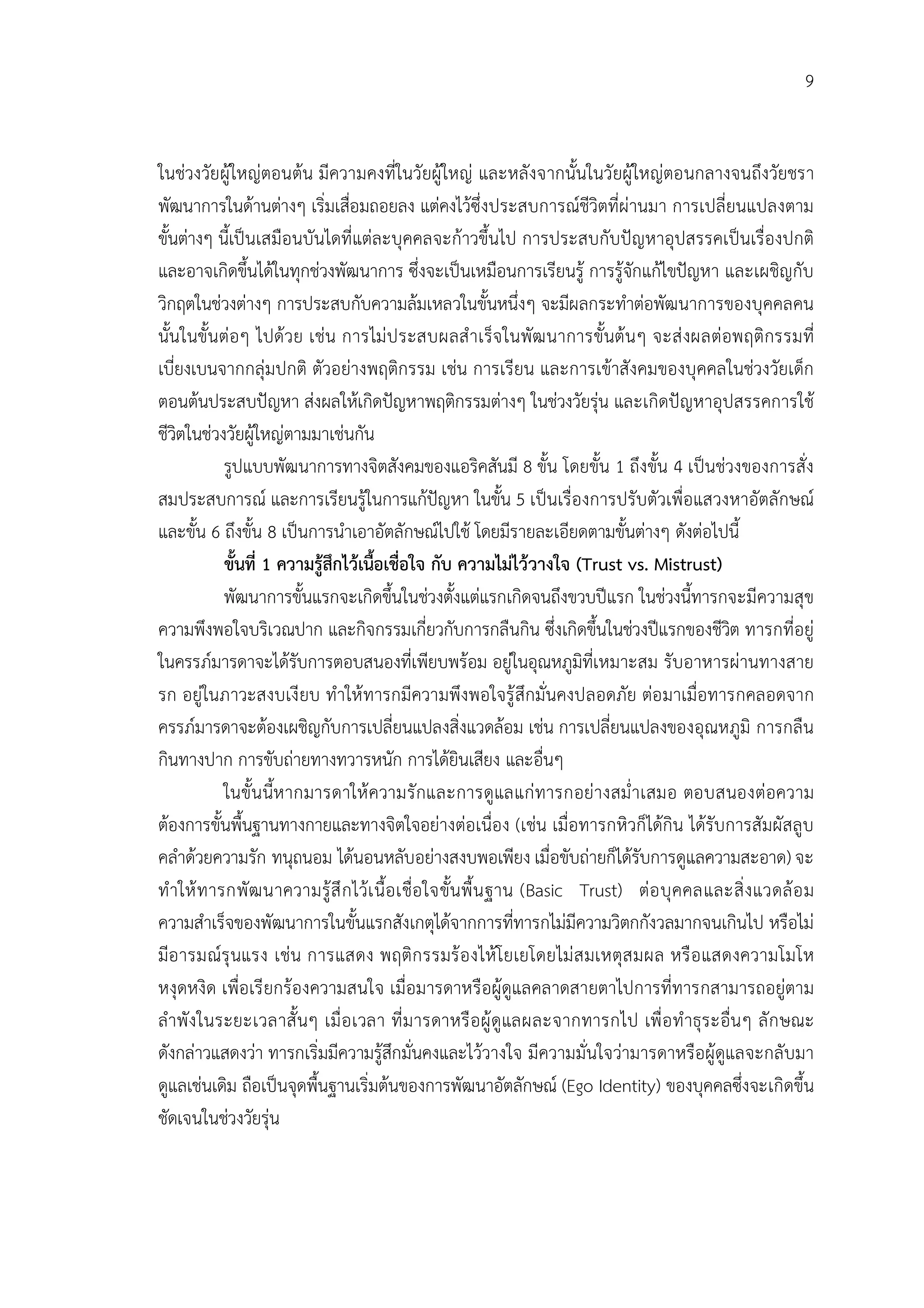 9


ในชวงวัยผูใหญตอนตน มีความคงที่ในวัยผูใหญ และหลังจากนั้นในวัยผูใหญตอนกลางจนถึงวัยชรา
พัฒนาการในดานตางๆ เริ่มเสื่อมถอยลง แตคงไวซึ่งประสบการณชีวิตที่ผานมา การเปลี่ยนแปลงตาม
ขั้นตางๆ นี้เปนเสมือนบันไดที่แตละบุคคลจะกาวขึ้นไป การประสบกับปญหาอุปสรรคเปนเรื่องปกติ
และอาจเกิดขึ้นไดในทุกชวงพัฒนาการ ซึ่งจะเปนเหมือนการเรียนรู การรูจักแกไขปญหา และเผชิญกับ
วิกฤตในชวงตางๆ การประสบกับความลมเหลวในขั้นหนึ่งๆ จะมีผลกระทําตอพัฒนาการของบุคคลคน
นั้นในขั้นตอๆ ไปดวย เชน การไม ป ระสบผลสํ าเร็จ ในพัฒ นาการขั้นตนๆ จะส งผลตอพฤติกรรมที่
เบี่ยงเบนจากกลุมปกติ ตัวอยางพฤติกรรม เชน การเรียน และการเขาสังคมของบุคคลในชวงวัยเด็ก
ตอนตนประสบปญหา สงผลใหเกิดปญหาพฤติกรรมตางๆ ในชวงวัยรุน และเกิดปญหาอุปสรรคการใช
ชีวิตในชวงวัยผูใหญตามมาเชนกัน
            รูปแบบพัฒนาการทางจิตสังคมของแอริคสันมี 8 ขั้น โดยขั้น 1 ถึงขั้น 4 เปนชวงของการสั่ง
สมประสบการณ และการเรียนรูในการแกปญหา ในขั้น 5 เปนเรื่องการปรับตัวเพื่อแสวงหาอัตลักษณ
และขั้น 6 ถึงขั้น 8 เปนการนําเอาอัตลักษณไปใช โดยมีรายละเอียดตามขั้นตางๆ ดังตอไปนี้
            ขั้นที่ 1 ความรูสึกไวเนื้อเชื่อใจ กับ ความไมไววางใจ (Trust vs. Mistrust)
            พัฒนาการขั้นแรกจะเกิดขึ้นในชวงตั้งแตแรกเกิดจนถึงขวบปแรก ในชวงนี้ทารกจะมีความสุข
ความพึงพอใจบริเวณปาก และกิจกรรมเกี่ยวกับการกลืนกิน ซึ่งเกิดขึ้นในชวงปแรกของชีวิต ทารกที่อยู
ในครรภมารดาจะไดรับการตอบสนองที่เพียบพรอม อยูในอุณหภูมิที่เหมาะสม รับอาหารผานทางสาย
รก อยูในภาวะสงบเงี ยบ ทําให ทารกมีความพึงพอใจรู สึกมั่นคงปลอดภัย ตอ มาเมื่อทารกคลอดจาก
ครรภมารดาจะตองเผชิญกับการเปลี่ยนแปลงสิ่งแวดลอม เชน การเปลี่ยนแปลงของอุณหภูมิ การกลืน
กินทางปาก การขับถายทางทวารหนัก การไดยินเสียง และอื่นๆ
            ในขั้นนี้ห ากมารดาให ความรั กและการดูแลแก ทารกอยางสม่ํ าเสมอ ตอบสนองตอความ
ตองการขั้นพื้นฐานทางกายและทางจิตใจอยางตอเนื่อง (เชน เมื่อทารกหิวก็ไดกิน ไดรับการสัมผัสลูบ
คลําดวยความรัก ทนุถนอม ไดนอนหลับอยางสงบพอเพียง เมื่อขับถายก็ไดรับการดูแลความสะอาด) จะ
ทํ าให ท ารกพั ฒ นาความรู สึ ก ไวเ นื้อ เชื่อ ใจขั้นพื้ น ฐาน (Basic Trust) ตอ บุ คคลและสิ่ ง แวดล อ ม
ความสําเร็จของพัฒนาการในขั้นแรกสังเกตุไดจากการที่ทารกไมมีความวิตกกังวลมากจนเกินไป หรือไม
มีอ ารมณรุ นแรง เชน การแสดง พฤติก รรมร อ งไห โ ยเยโดยไม ส มเหตุส มผล หรื อ แสดงความโมโห
หงุดหงิด เพื่อเรี ยกรองความสนใจ เมื่อมารดาหรือผูดูแลคลาดสายตาไปการที่ทารกสามารถอยูตาม
ลําพั ง ในระยะเวลาสั้ นๆ เมื่ อ เวลา ที่ ม ารดาหรื อ ผู ดูแลผละจากทารกไป เพื่ อ ทํ าธุร ะอื่นๆ ลั ก ษณะ
ดังกลาวแสดงวา ทารกเริ่มมีความรูสึกมั่นคงและไววางใจ มีความมั่นใจวามารดาหรือผูดูแลจะกลับมา
ดูแลเชนเดิม ถือเปนจุดพื้นฐานเริ่มตนของการพัฒนาอัตลักษณ (Ego Identity) ของบุคคลซึ่งจะเกิดขึ้น
ชัดเจนในชวงวัยรุน
 