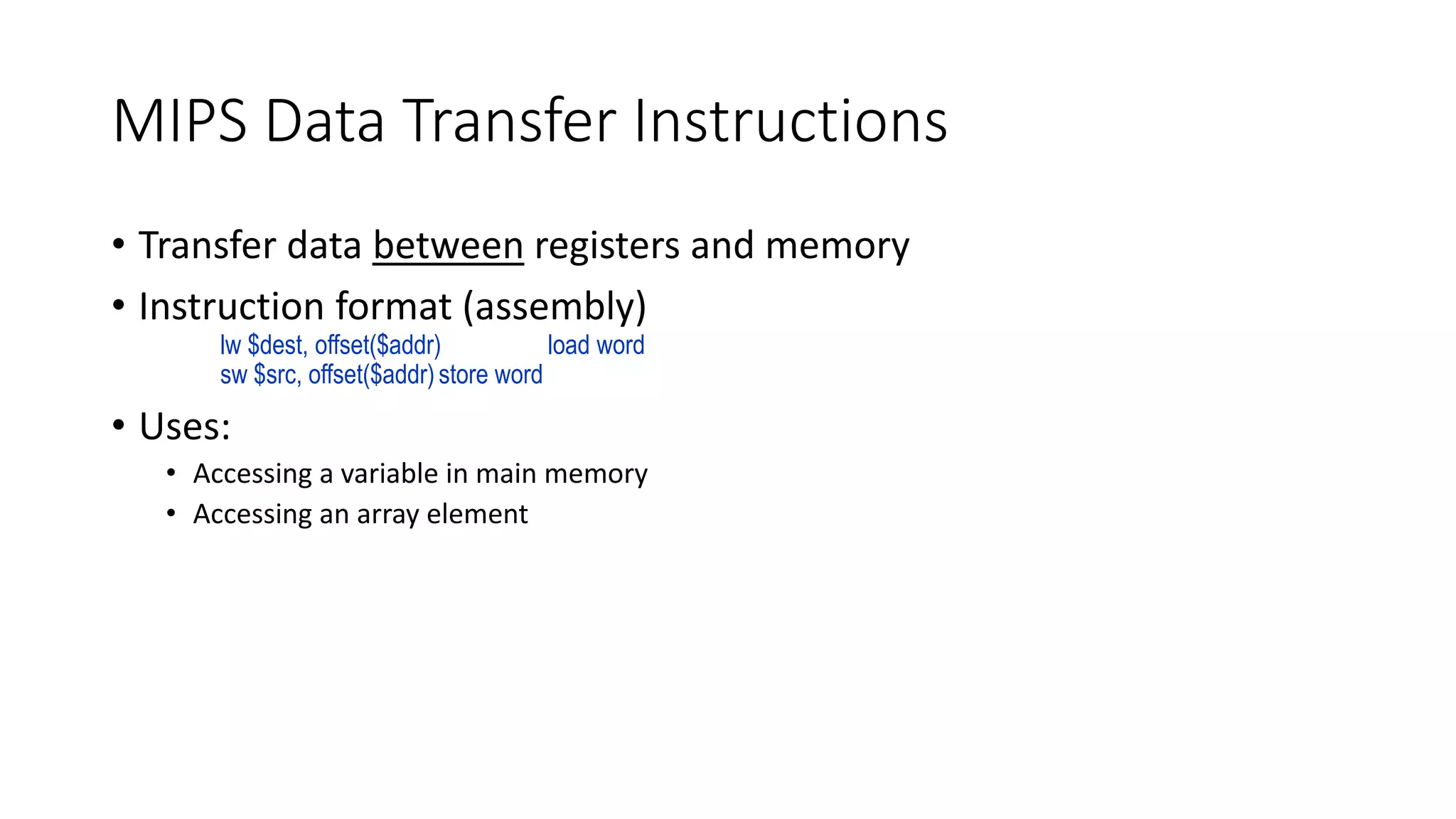 MIPS Data Transfer Instructions
• Transfer data between registers and memory
• Instruction format (assembly)
lw $dest, offset($addr) load word
sw $src, offset($addr)store word
• Uses:
• Accessing a variable in main memory
• Accessing an array element
 