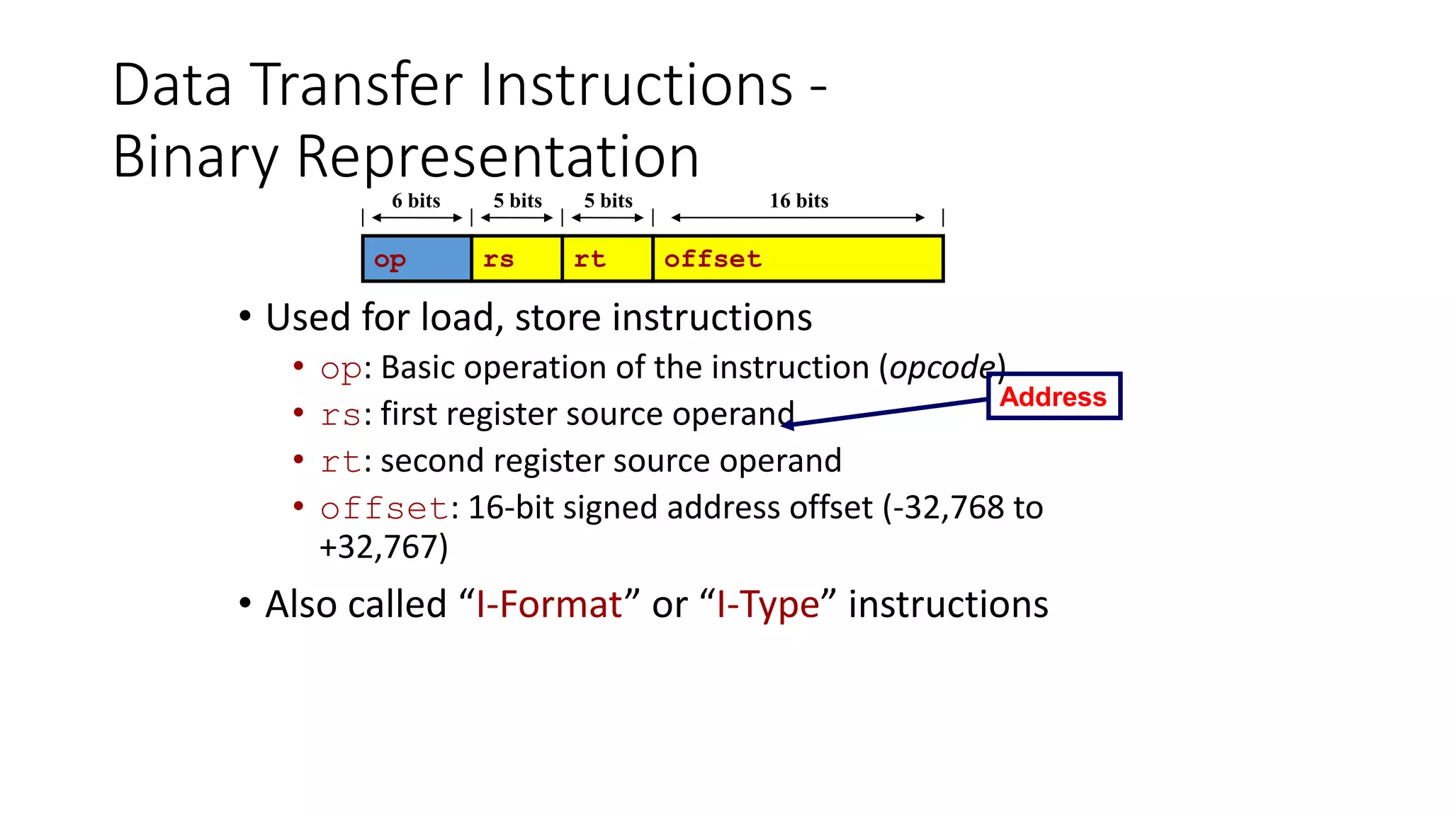 Data Transfer Instructions -
Binary Representation
• Used for load, store instructions
• op: Basic operation of the instruction (opcode)
• rs: first register source operand
• rt: second register source operand
• offset: 16-bit signed address offset (-32,768 to
+32,767)
• Also called “I-Format” or “I-Type” instructions
op rs rt offset
6 bits 5 bits 5 bits 16 bits
Address
 