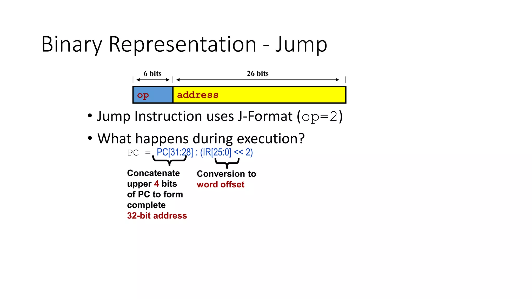 Binary Representation - Jump
• Jump Instruction uses J-Format (op=2)
• What happens during execution?
PC = PC[31:28] : (IR[25:0] << 2)
op address
6 bits 26 bits
Conversion to
word offset
Concatenate
upper 4 bits
of PC to form
complete
32-bit address
 