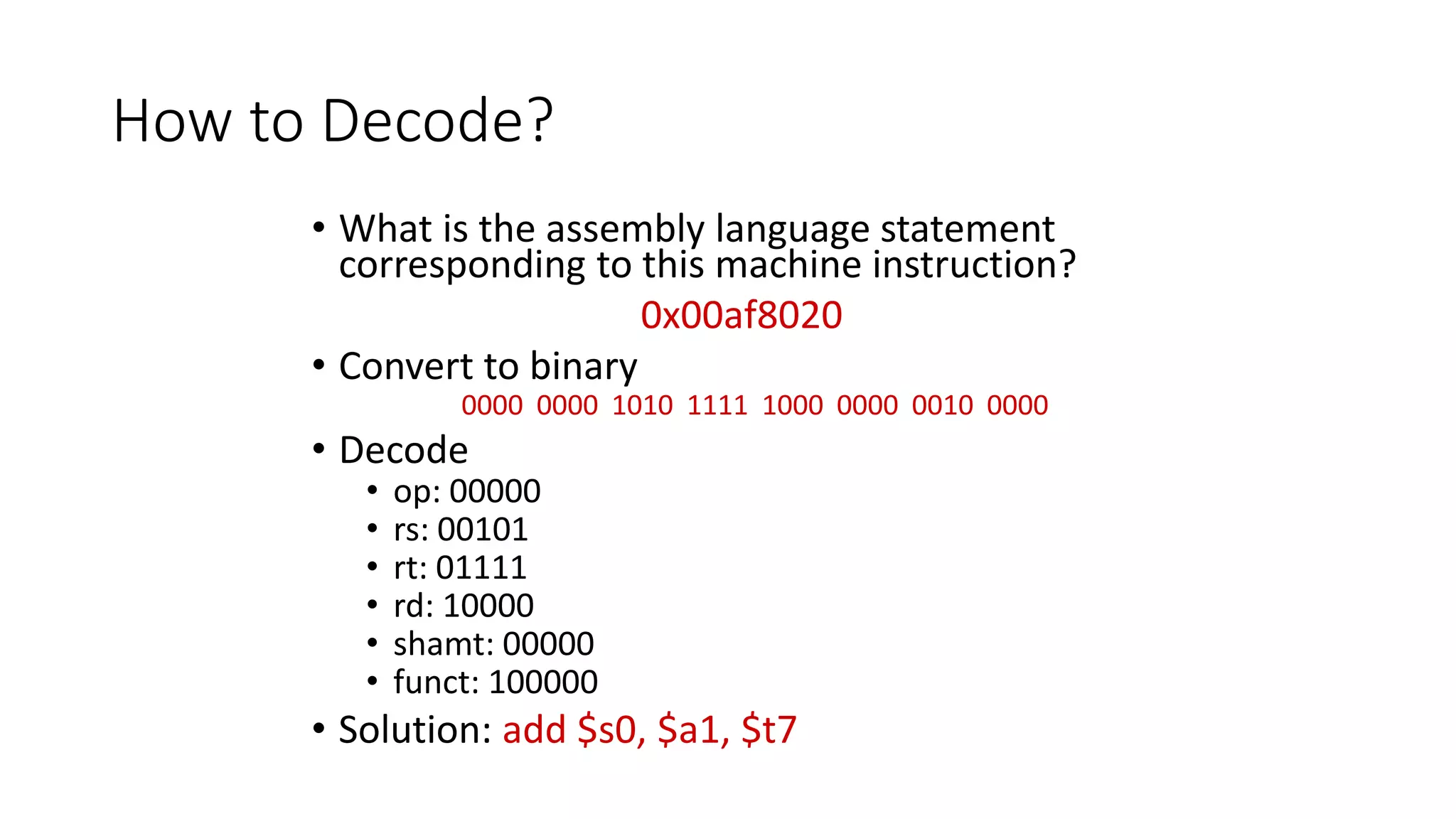How to Decode?
• What is the assembly language statement
corresponding to this machine instruction?
0x00af8020
• Convert to binary
0000 0000 1010 1111 1000 0000 0010 0000
• Decode
• op: 00000
• rs: 00101
• rt: 01111
• rd: 10000
• shamt: 00000
• funct: 100000
• Solution: add $s0, $a1, $t7
 