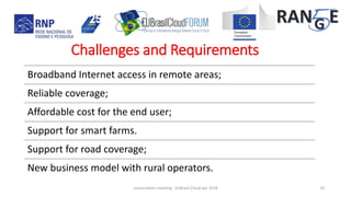 Broadband Internet access in remote areas;
Reliable coverage;
Affordable cost for the end user;
Support for smart farms.
Support for road coverage;
New business model with rural operators.
concertation meeting - EUBrasil Cloud apr 2018 10
Challenges and Requirements
 
