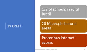 In Brazil
1/3 of schools in rural
Brazil
20 M people in rural
areas
Precarious internet
access
concertation meeting - EUBrasil Cloud apr 2018 20
 