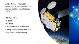 In The News – “Satélite
Geoestacionário de Defesa e
Comunicações Estratégicas
(SGDC)”
• SGDC-1 (HTS)
• X Band
• Ka Band
• Telebras&Viasat Partnership
• “Programa Internet para todos”
• São Paulo City Partnership
concertation meeting - EUBrasil Cloud apr 2018 23
 