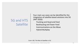 5G and HTS
Satellite
Four main use cases can be identified for the
integration of satellite-based solutions into 5G
(IMT-2020):
Trunking and Head-end Feed
Backhauling and Tower Feed
Communications on the Move
Hybrid Multiplay
From: SES. The Role of Satellite in 5G
concertation meeting - EUBrasil Cloud apr 2018 24
 