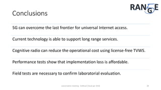 Conclusions
5G can overcome the last frontier for universal Internet access.
Current technology is able to support long range services.
Cognitive radio can reduce the operational cost using license-free TVWS.
Performance tests show that implementation loss is affordable.
Field tests are necessary to confirm laboratorial evaluation.
concertation meeting - EUBrasil Cloud apr 2018 28
 
